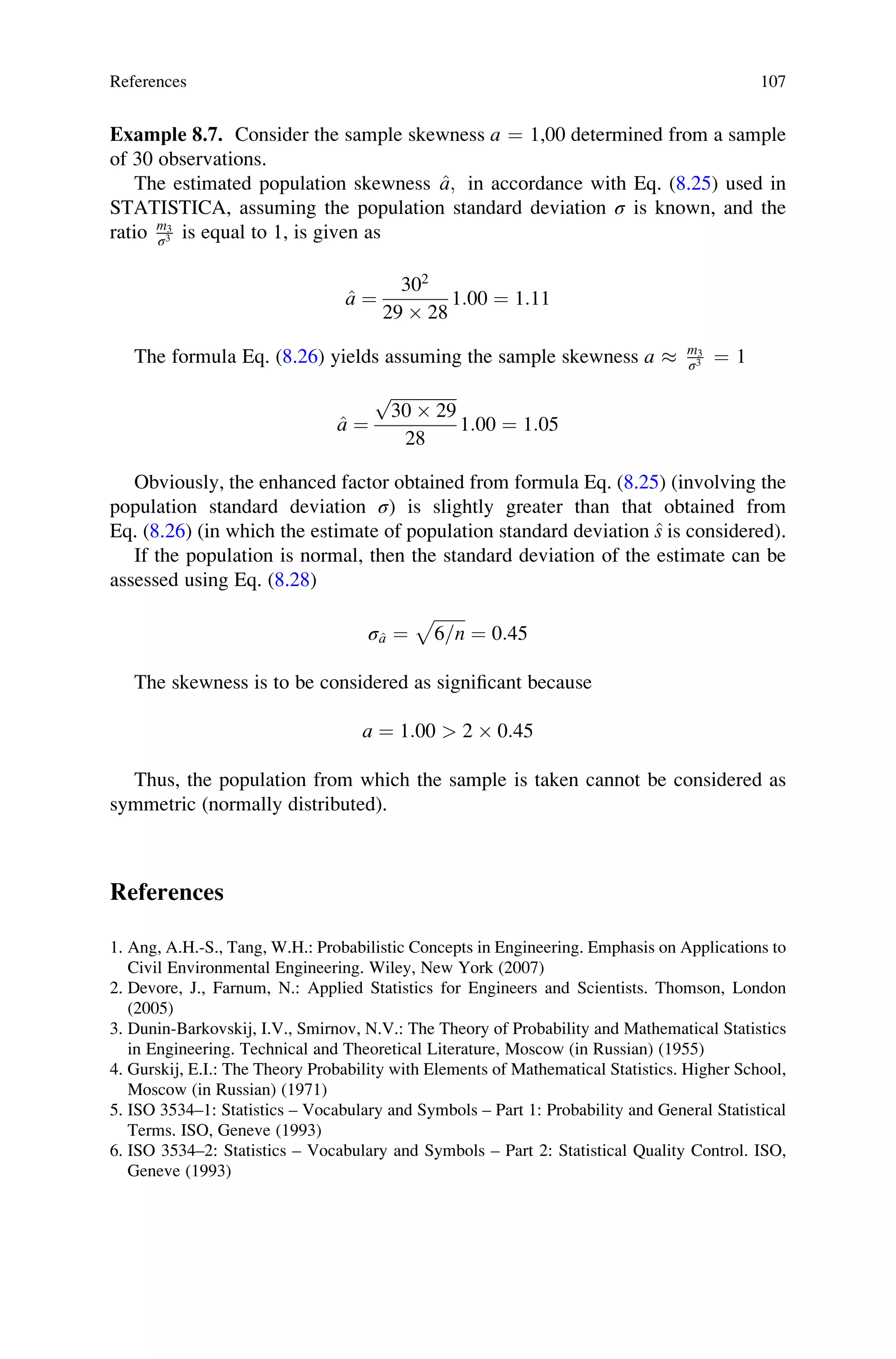 Example 8.7. Consider the sample skewness a ¼ 1,00 determined from a sample
of 30 observations.
The estimated population skewness ^
a; in accordance with Eq. (8.25) used in
STATISTICA, assuming the population standard deviation σ is known, and the
ratio m3
σ3 is equal to 1, is given as
^
a ¼
302
29  28
1:00 ¼ 1:11
The formula Eq. (8.26) yields assuming the sample skewness a  m3
σ3 ¼ 1
^
a ¼
ﬃﬃﬃﬃﬃﬃﬃﬃﬃﬃﬃﬃﬃﬃﬃﬃ
30  29
p
28
1:00 ¼ 1:05
Obviously, the enhanced factor obtained from formula Eq. (8.25) (involving the
population standard deviation σ) is slightly greater than that obtained from
Eq. (8.26) (in which the estimate of population standard deviation ^
s is considered).
If the population is normal, then the standard deviation of the estimate can be
assessed using Eq. (8.28)
σ^
a ¼
ﬃﬃﬃﬃﬃﬃﬃﬃ
6=n
p
¼ 0:45
The skewness is to be considered as significant because
a ¼ 1:00  2  0:45
Thus, the population from which the sample is taken cannot be considered as
symmetric (normally distributed).
References
1. Ang, A.H.-S., Tang, W.H.: Probabilistic Concepts in Engineering. Emphasis on Applications to
Civil Environmental Engineering. Wiley, New York (2007)
2. Devore, J., Farnum, N.: Applied Statistics for Engineers and Scientists. Thomson, London
(2005)
3. Dunin-Barkovskij, I.V., Smirnov, N.V.: The Theory of Probability and Mathematical Statistics
in Engineering. Technical and Theoretical Literature, Moscow (in Russian) (1955)
4. Gurskij, E.I.: The Theory Probability with Elements of Mathematical Statistics. Higher School,
Moscow (in Russian) (1971)
5. ISO 3534–1: Statistics – Vocabulary and Symbols – Part 1: Probability and General Statistical
Terms. ISO, Geneve (1993)
6. ISO 3534–2: Statistics – Vocabulary and Symbols – Part 2: Statistical Quality Control. ISO,
Geneve (1993)
References 107
 