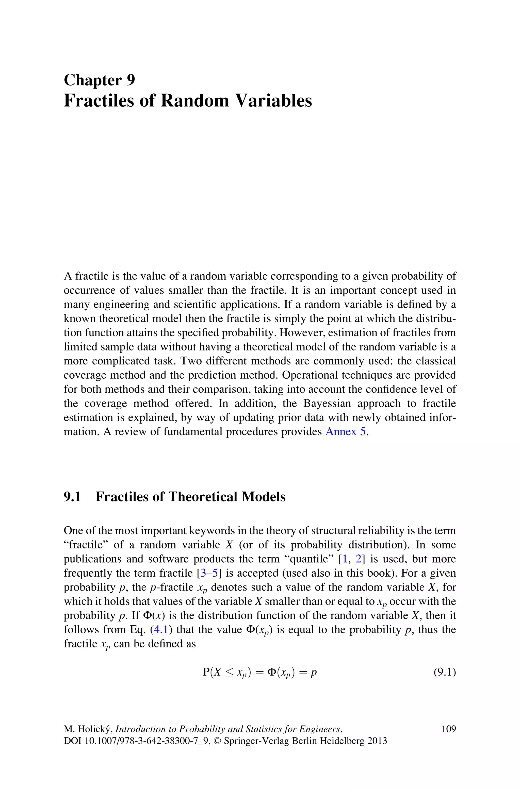 Chapter 9
Fractiles of Random Variables
A fractile is the value of a random variable corresponding to a given probability of
occurrence of values smaller than the fractile. It is an important concept used in
many engineering and scientific applications. If a random variable is defined by a
known theoretical model then the fractile is simply the point at which the distribu-
tion function attains the specified probability. However, estimation of fractiles from
limited sample data without having a theoretical model of the random variable is a
more complicated task. Two different methods are commonly used: the classical
coverage method and the prediction method. Operational techniques are provided
for both methods and their comparison, taking into account the confidence level of
the coverage method offered. In addition, the Bayessian approach to fractile
estimation is explained, by way of updating prior data with newly obtained infor-
mation. A review of fundamental procedures provides Annex 5.
9.1 Fractiles of Theoretical Models
One of the most important keywords in the theory of structural reliability is the term
“fractile” of a random variable X (or of its probability distribution). In some
publications and software products the term “quantile” [1, 2] is used, but more
frequently the term fractile [3–5] is accepted (used also in this book). For a given
probability p, the p-fractile xp denotes such a value of the random variable X, for
which it holds that values of the variable X smaller than or equal to xp occur with the
probability p. If Φ(x) is the distribution function of the random variable X, then it
follows from Eq. (4.1) that the value Φ(xp) is equal to the probability p, thus the
fractile xp can be defined as
PðX  xpÞ ¼ ΦðxpÞ ¼ p (9.1)
M. Holický, Introduction to Probability and Statistics for Engineers,
DOI 10.1007/978-3-642-38300-7_9, © Springer-Verlag Berlin Heidelberg 2013
109
 