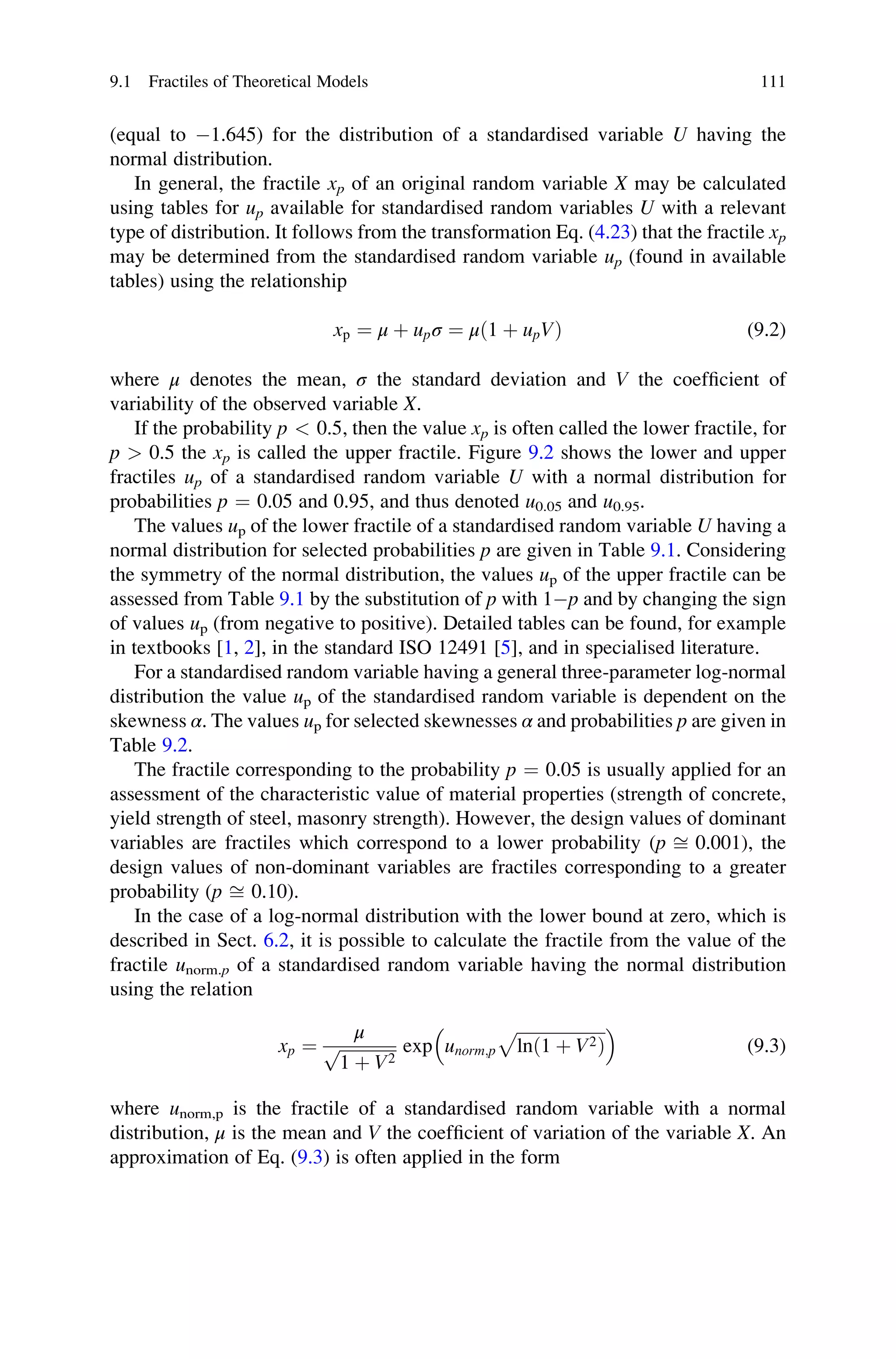(equal to 1.645) for the distribution of a standardised variable U having the
normal distribution.
In general, the fractile xp of an original random variable X may be calculated
using tables for up available for standardised random variables U with a relevant
type of distribution. It follows from the transformation Eq. (4.23) that the fractile xp
may be determined from the standardised random variable up (found in available
tables) using the relationship
xp ¼ μ þ upσ ¼ μð1 þ upVÞ (9.2)
where μ denotes the mean, σ the standard deviation and V the coefficient of
variability of the observed variable X.
If the probability p  0.5, then the value xp is often called the lower fractile, for
p  0.5 the xp is called the upper fractile. Figure 9.2 shows the lower and upper
fractiles up of a standardised random variable U with a normal distribution for
probabilities p ¼ 0.05 and 0.95, and thus denoted u0.05 and u0.95.
The values up of the lower fractile of a standardised random variable U having a
normal distribution for selected probabilities p are given in Table 9.1. Considering
the symmetry of the normal distribution, the values up of the upper fractile can be
assessed from Table 9.1 by the substitution of p with 1p and by changing the sign
of values up (from negative to positive). Detailed tables can be found, for example
in textbooks [1, 2], in the standard ISO 12491 [5], and in specialised literature.
For a standardised random variable having a general three-parameter log-normal
distribution the value up of the standardised random variable is dependent on the
skewness α. The values up for selected skewnesses α and probabilities p are given in
Table 9.2.
The fractile corresponding to the probability p ¼ 0.05 is usually applied for an
assessment of the characteristic value of material properties (strength of concrete,
yield strength of steel, masonry strength). However, the design values of dominant
variables are fractiles which correspond to a lower probability (p ﬃ 0.001), the
design values of non-dominant variables are fractiles corresponding to a greater
probability (p ﬃ 0.10).
In the case of a log-normal distribution with the lower bound at zero, which is
described in Sect. 6.2, it is possible to calculate the fractile from the value of the
fractile unorm.p of a standardised random variable having the normal distribution
using the relation
xp ¼
μ
ﬃﬃﬃﬃﬃﬃﬃﬃﬃﬃﬃﬃﬃﬃ
1 þ V2
p exp unorm;p
ﬃﬃﬃﬃﬃﬃﬃﬃﬃﬃﬃﬃﬃﬃﬃﬃﬃﬃﬃﬃﬃ
lnð1 þ V2Þ
p
 
(9.3)
where unorm,p is the fractile of a standardised random variable with a normal
distribution, μ is the mean and V the coefficient of variation of the variable X. An
approximation of Eq. (9.3) is often applied in the form
9.1 Fractiles of Theoretical Models 111
 