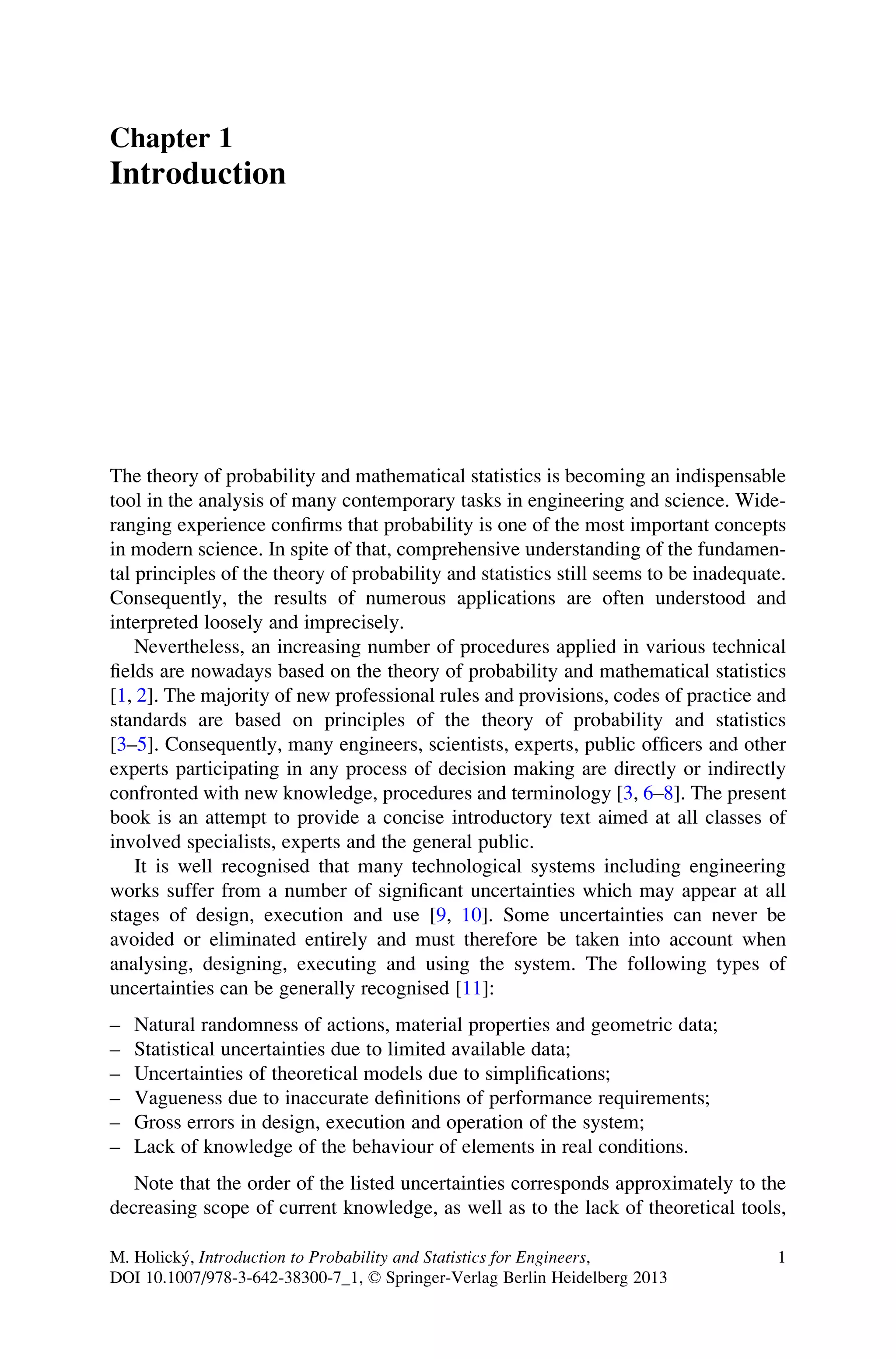 Chapter 1
Introduction
The theory of probability and mathematical statistics is becoming an indispensable
tool in the analysis of many contemporary tasks in engineering and science. Wide-
ranging experience confirms that probability is one of the most important concepts
in modern science. In spite of that, comprehensive understanding of the fundamen-
tal principles of the theory of probability and statistics still seems to be inadequate.
Consequently, the results of numerous applications are often understood and
interpreted loosely and imprecisely.
Nevertheless, an increasing number of procedures applied in various technical
fields are nowadays based on the theory of probability and mathematical statistics
[1, 2]. The majority of new professional rules and provisions, codes of practice and
standards are based on principles of the theory of probability and statistics
[3–5]. Consequently, many engineers, scientists, experts, public officers and other
experts participating in any process of decision making are directly or indirectly
confronted with new knowledge, procedures and terminology [3, 6–8]. The present
book is an attempt to provide a concise introductory text aimed at all classes of
involved specialists, experts and the general public.
It is well recognised that many technological systems including engineering
works suffer from a number of significant uncertainties which may appear at all
stages of design, execution and use [9, 10]. Some uncertainties can never be
avoided or eliminated entirely and must therefore be taken into account when
analysing, designing, executing and using the system. The following types of
uncertainties can be generally recognised [11]:
– Natural randomness of actions, material properties and geometric data;
– Statistical uncertainties due to limited available data;
– Uncertainties of theoretical models due to simplifications;
– Vagueness due to inaccurate definitions of performance requirements;
– Gross errors in design, execution and operation of the system;
– Lack of knowledge of the behaviour of elements in real conditions.
Note that the order of the listed uncertainties corresponds approximately to the
decreasing scope of current knowledge, as well as to the lack of theoretical tools,
M. Holický, Introduction to Probability and Statistics for Engineers,
DOI 10.1007/978-3-642-38300-7_1, © Springer-Verlag Berlin Heidelberg 2013
1
 