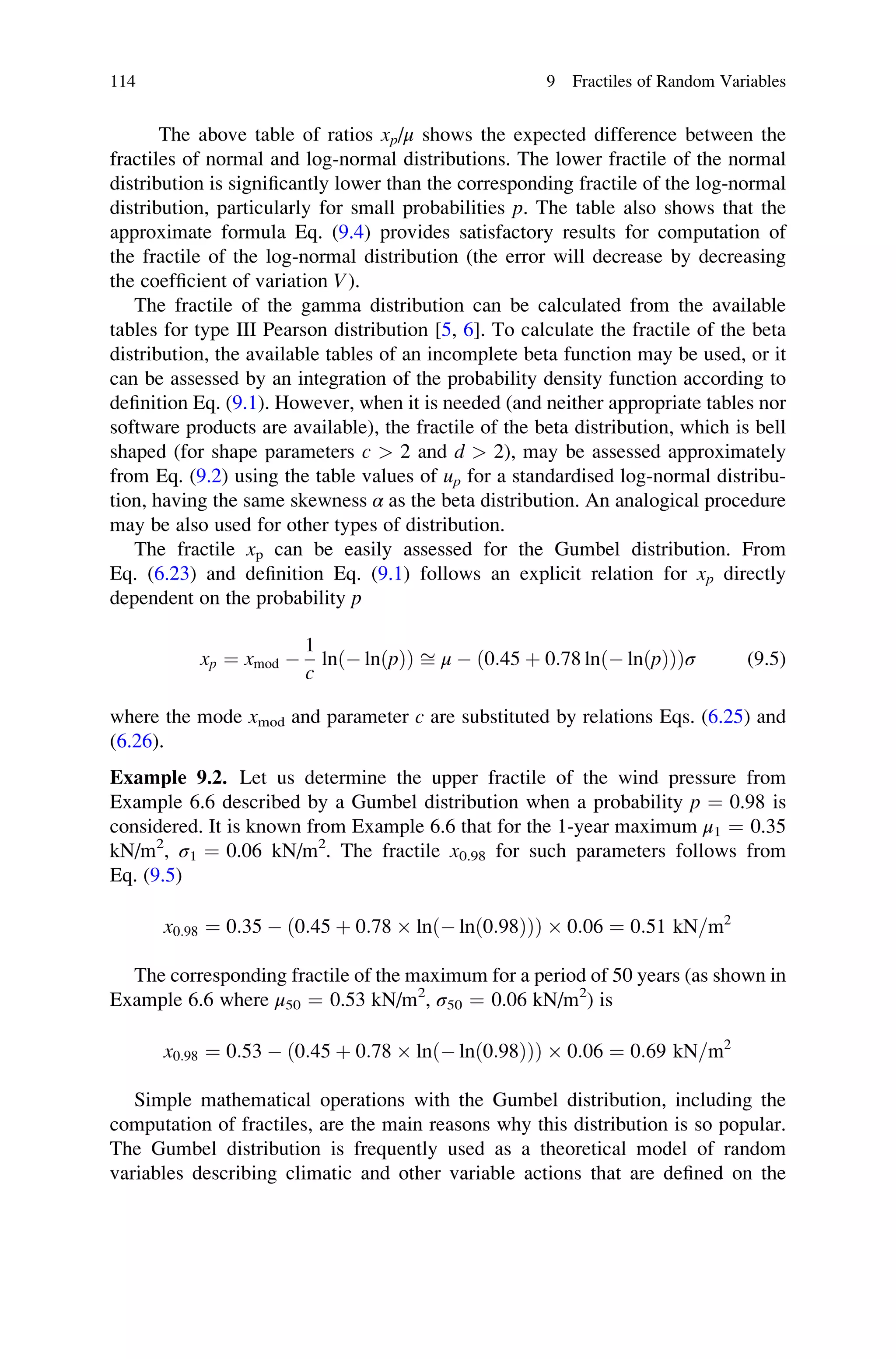 The above table of ratios xp/μ shows the expected difference between the
fractiles of normal and log-normal distributions. The lower fractile of the normal
distribution is significantly lower than the corresponding fractile of the log-normal
distribution, particularly for small probabilities p. The table also shows that the
approximate formula Eq. (9.4) provides satisfactory results for computation of
the fractile of the log-normal distribution (the error will decrease by decreasing
the coefficient of variation V).
The fractile of the gamma distribution can be calculated from the available
tables for type III Pearson distribution [5, 6]. To calculate the fractile of the beta
distribution, the available tables of an incomplete beta function may be used, or it
can be assessed by an integration of the probability density function according to
definition Eq. (9.1). However, when it is needed (and neither appropriate tables nor
software products are available), the fractile of the beta distribution, which is bell
shaped (for shape parameters c  2 and d  2), may be assessed approximately
from Eq. (9.2) using the table values of up for a standardised log-normal distribu-
tion, having the same skewness α as the beta distribution. An analogical procedure
may be also used for other types of distribution.
The fractile xp can be easily assessed for the Gumbel distribution. From
Eq. (6.23) and definition Eq. (9.1) follows an explicit relation for xp directly
dependent on the probability p
xp ¼ xmod 
1
c
lnð lnðpÞÞ ﬃ μ  ð0:45 þ 0:78 lnð lnðpÞÞÞσ (9.5)
where the mode xmod and parameter c are substituted by relations Eqs. (6.25) and
(6.26).
Example 9.2. Let us determine the upper fractile of the wind pressure from
Example 6.6 described by a Gumbel distribution when a probability p ¼ 0.98 is
considered. It is known from Example 6.6 that for the 1-year maximum μ1 ¼ 0.35
kN/m2
, σ1 ¼ 0.06 kN/m2
. The fractile x0.98 for such parameters follows from
Eq. (9.5)
x0:98 ¼ 0:35  0:45 þ 0:78  ln  lnð0:98Þ
ð Þ
ð Þ  0:06 ¼ 0:51 kN=m2
The corresponding fractile of the maximum for a period of 50 years (as shown in
Example 6.6 where μ50 ¼ 0.53 kN/m2
, σ50 ¼ 0.06 kN/m2
) is
x0:98 ¼ 0:53  0:45 þ 0:78  ln  lnð0:98Þ
ð Þ
ð Þ  0:06 ¼ 0:69 kN=m2
Simple mathematical operations with the Gumbel distribution, including the
computation of fractiles, are the main reasons why this distribution is so popular.
The Gumbel distribution is frequently used as a theoretical model of random
variables describing climatic and other variable actions that are defined on the
114 9 Fractiles of Random Variables
 
