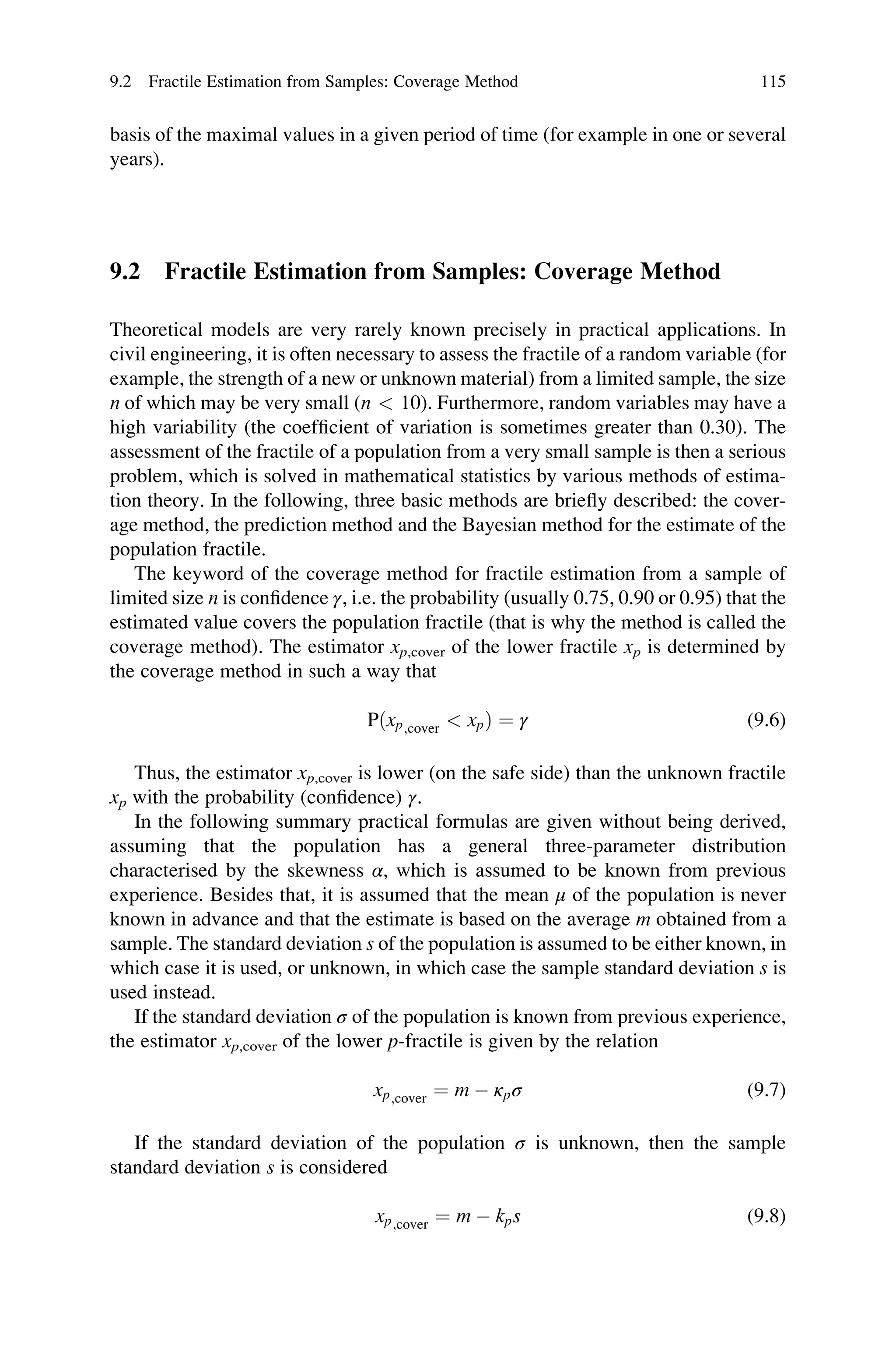 basis of the maximal values in a given period of time (for example in one or several
years).
9.2 Fractile Estimation from Samples: Coverage Method
Theoretical models are very rarely known precisely in practical applications. In
civil engineering, it is often necessary to assess the fractile of a random variable (for
example, the strength of a new or unknown material) from a limited sample, the size
n of which may be very small (n  10). Furthermore, random variables may have a
high variability (the coefficient of variation is sometimes greater than 0.30). The
assessment of the fractile of a population from a very small sample is then a serious
problem, which is solved in mathematical statistics by various methods of estima-
tion theory. In the following, three basic methods are briefly described: the cover-
age method, the prediction method and the Bayesian method for the estimate of the
population fractile.
The keyword of the coverage method for fractile estimation from a sample of
limited size n is confidence γ, i.e. the probability (usually 0.75, 0.90 or 0.95) that the
estimated value covers the population fractile (that is why the method is called the
coverage method). The estimator xp,cover of the lower fractile xp is determined by
the coverage method in such a way that
Pðxp;cover  xpÞ ¼ γ (9.6)
Thus, the estimator xp,cover is lower (on the safe side) than the unknown fractile
xp with the probability (confidence) γ.
In the following summary practical formulas are given without being derived,
assuming that the population has a general three-parameter distribution
characterised by the skewness α, which is assumed to be known from previous
experience. Besides that, it is assumed that the mean μ of the population is never
known in advance and that the estimate is based on the average m obtained from a
sample. The standard deviation s of the population is assumed to be either known, in
which case it is used, or unknown, in which case the sample standard deviation s is
used instead.
If the standard deviation σ of the population is known from previous experience,
the estimator xp,cover of the lower p-fractile is given by the relation
xp;cover ¼ m  κpσ (9.7)
If the standard deviation of the population σ is unknown, then the sample
standard deviation s is considered
xp;cover ¼ m  kps (9.8)
9.2 Fractile Estimation from Samples: Coverage Method 115
 