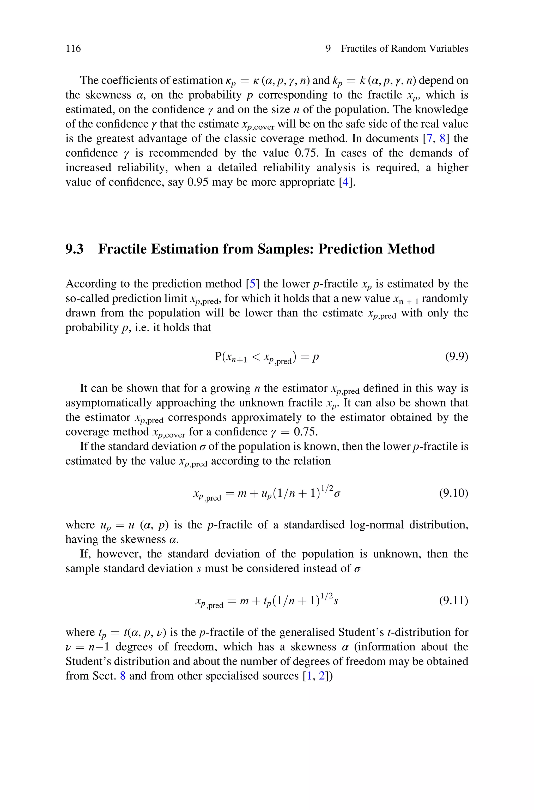 The coefficients of estimation κp ¼ κ (α, p, γ, n) and kp ¼ k (α, p, γ, n) depend on
the skewness α, on the probability p corresponding to the fractile xp, which is
estimated, on the confidence γ and on the size n of the population. The knowledge
of the confidence γ that the estimate xp,cover will be on the safe side of the real value
is the greatest advantage of the classic coverage method. In documents [7, 8] the
confidence γ is recommended by the value 0.75. In cases of the demands of
increased reliability, when a detailed reliability analysis is required, a higher
value of confidence, say 0.95 may be more appropriate [4].
9.3 Fractile Estimation from Samples: Prediction Method
According to the prediction method [5] the lower p-fractile xp is estimated by the
so-called prediction limit xp,pred, for which it holds that a new value xn + 1 randomly
drawn from the population will be lower than the estimate xp,pred with only the
probability p, i.e. it holds that
Pðxnþ1  xp;predÞ ¼ p (9.9)
It can be shown that for a growing n the estimator xp,pred defined in this way is
asymptomatically approaching the unknown fractile xp. It can also be shown that
the estimator xp,pred corresponds approximately to the estimator obtained by the
coverage method xp,cover for a confidence γ ¼ 0.75.
If the standard deviation σ of the population is known, then the lower p-fractile is
estimated by the value xp,pred according to the relation
xp;pred ¼ m þ upð1=n þ 1Þ1=2
σ (9.10)
where up ¼ u (α, p) is the p-fractile of a standardised log-normal distribution,
having the skewness α.
If, however, the standard deviation of the population is unknown, then the
sample standard deviation s must be considered instead of σ
xp;pred ¼ m þ tpð1=n þ 1Þ1=2
s (9.11)
where tp ¼ t(α, p, ν) is the p-fractile of the generalised Student’s t-distribution for
ν ¼ n1 degrees of freedom, which has a skewness α (information about the
Student’s distribution and about the number of degrees of freedom may be obtained
from Sect. 8 and from other specialised sources [1, 2])
116 9 Fractiles of Random Variables
 