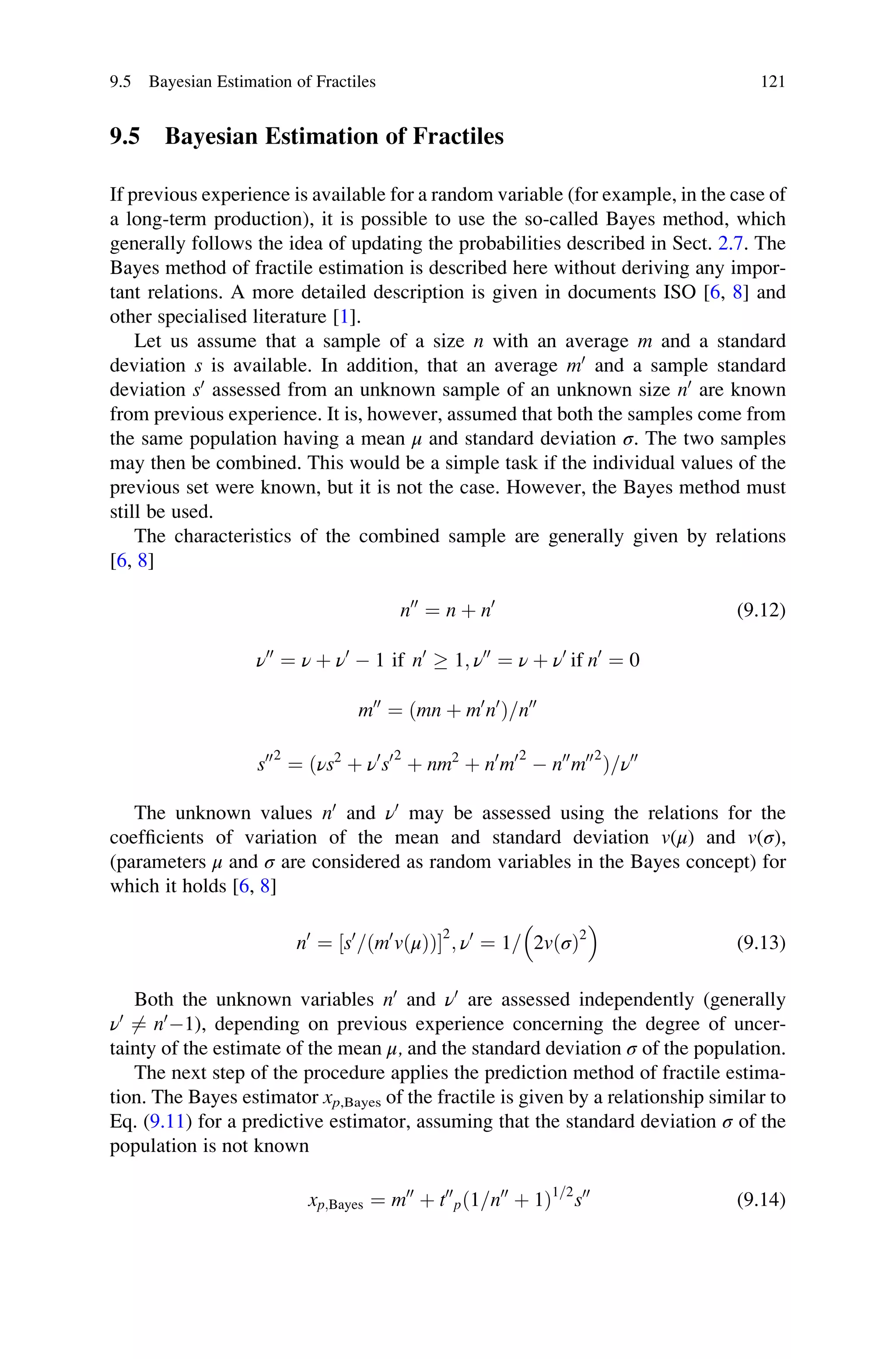 9.5 Bayesian Estimation of Fractiles
If previous experience is available for a random variable (for example, in the case of
a long-term production), it is possible to use the so-called Bayes method, which
generally follows the idea of updating the probabilities described in Sect. 2.7. The
Bayes method of fractile estimation is described here without deriving any impor-
tant relations. A more detailed description is given in documents ISO [6, 8] and
other specialised literature [1].
Let us assume that a sample of a size n with an average m and a standard
deviation s is available. In addition, that an average m0
and a sample standard
deviation s0
assessed from an unknown sample of an unknown size n0
are known
from previous experience. It is, however, assumed that both the samples come from
the same population having a mean μ and standard deviation σ. The two samples
may then be combined. This would be a simple task if the individual values of the
previous set were known, but it is not the case. However, the Bayes method must
still be used.
The characteristics of the combined sample are generally given by relations
[6, 8]
n00
¼ n þ n0
(9.12)
ν00
¼ ν þ ν0
 1 if n0
 1; ν00
¼ ν þ ν0
if n0
¼ 0
m00
¼ ðmn þ m0
n0
Þ=n00
s002
¼ ðνs2
þ ν0
s02
þ nm2
þ n0
m02
 n00
m002
Þ=ν00
The unknown values n0
and ν0
may be assessed using the relations for the
coefficients of variation of the mean and standard deviation v(μ) and v(σ),
(parameters μ and σ are considered as random variables in the Bayes concept) for
which it holds [6, 8]
n0
¼ s0
= m0
vðμÞ
ð Þ
½ 
2
; ν0
¼ 1= 2vðσÞ2
 
(9.13)
Both the unknown variables n0
and ν0
are assessed independently (generally
ν0
6¼ n0
1), depending on previous experience concerning the degree of uncer-
tainty of the estimate of the mean μ, and the standard deviation σ of the population.
The next step of the procedure applies the prediction method of fractile estima-
tion. The Bayes estimator xp,Bayes of the fractile is given by a relationship similar to
Eq. (9.11) for a predictive estimator, assuming that the standard deviation σ of the
population is not known
xp;Bayes ¼ m00
þ t00
pð1=n00
þ 1Þ1=2
s00
(9.14)
9.5 Bayesian Estimation of Fractiles 121
 