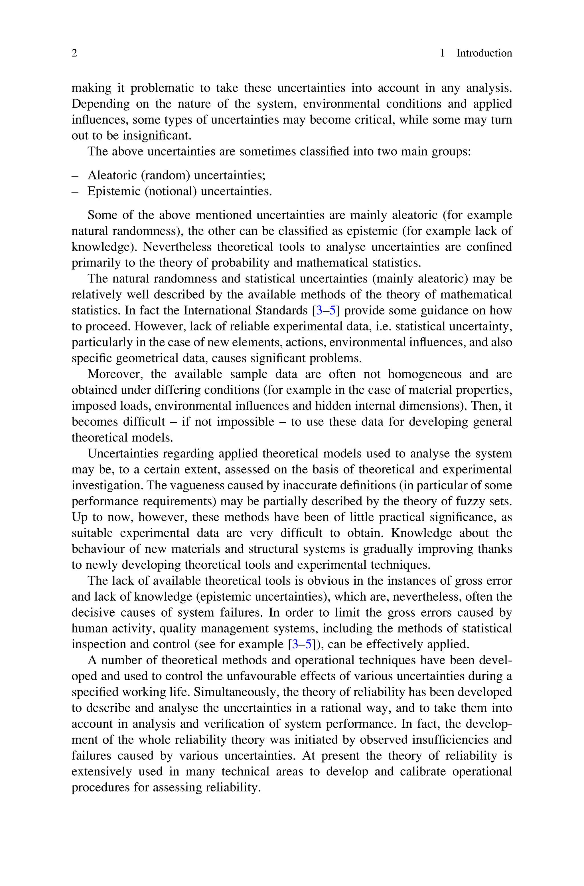 making it problematic to take these uncertainties into account in any analysis.
Depending on the nature of the system, environmental conditions and applied
influences, some types of uncertainties may become critical, while some may turn
out to be insignificant.
The above uncertainties are sometimes classified into two main groups:
– Aleatoric (random) uncertainties;
– Epistemic (notional) uncertainties.
Some of the above mentioned uncertainties are mainly aleatoric (for example
natural randomness), the other can be classified as epistemic (for example lack of
knowledge). Nevertheless theoretical tools to analyse uncertainties are confined
primarily to the theory of probability and mathematical statistics.
The natural randomness and statistical uncertainties (mainly aleatoric) may be
relatively well described by the available methods of the theory of mathematical
statistics. In fact the International Standards [3–5] provide some guidance on how
to proceed. However, lack of reliable experimental data, i.e. statistical uncertainty,
particularly in the case of new elements, actions, environmental influences, and also
specific geometrical data, causes significant problems.
Moreover, the available sample data are often not homogeneous and are
obtained under differing conditions (for example in the case of material properties,
imposed loads, environmental influences and hidden internal dimensions). Then, it
becomes difficult – if not impossible – to use these data for developing general
theoretical models.
Uncertainties regarding applied theoretical models used to analyse the system
may be, to a certain extent, assessed on the basis of theoretical and experimental
investigation. The vagueness caused by inaccurate definitions (in particular of some
performance requirements) may be partially described by the theory of fuzzy sets.
Up to now, however, these methods have been of little practical significance, as
suitable experimental data are very difficult to obtain. Knowledge about the
behaviour of new materials and structural systems is gradually improving thanks
to newly developing theoretical tools and experimental techniques.
The lack of available theoretical tools is obvious in the instances of gross error
and lack of knowledge (epistemic uncertainties), which are, nevertheless, often the
decisive causes of system failures. In order to limit the gross errors caused by
human activity, quality management systems, including the methods of statistical
inspection and control (see for example [3–5]), can be effectively applied.
A number of theoretical methods and operational techniques have been devel-
oped and used to control the unfavourable effects of various uncertainties during a
specified working life. Simultaneously, the theory of reliability has been developed
to describe and analyse the uncertainties in a rational way, and to take them into
account in analysis and verification of system performance. In fact, the develop-
ment of the whole reliability theory was initiated by observed insufficiencies and
failures caused by various uncertainties. At present the theory of reliability is
extensively used in many technical areas to develop and calibrate operational
procedures for assessing reliability.
2 1 Introduction
 