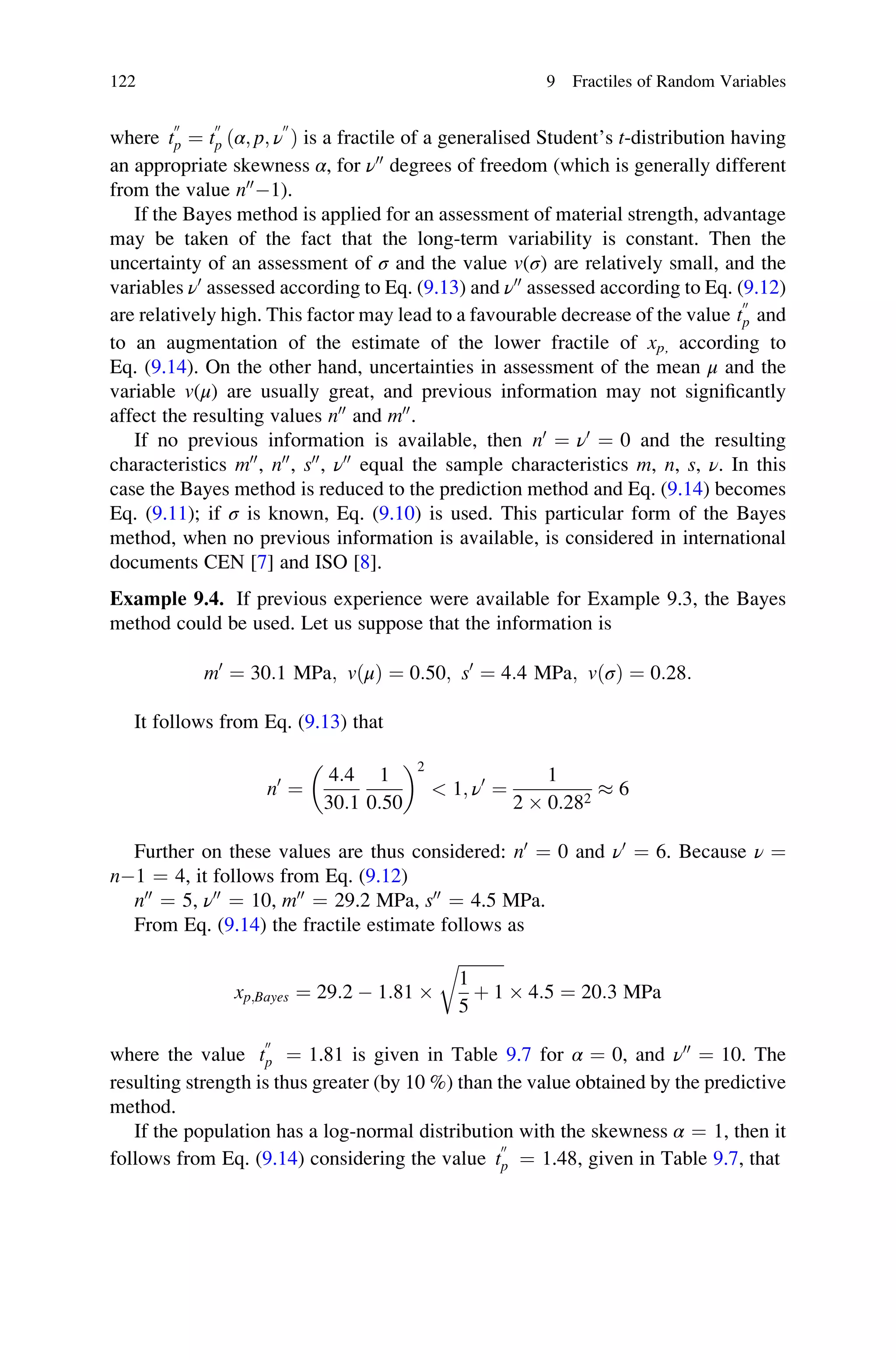 where t
00
p ¼ t
00
p ðα; p; ν
00
Þ is a fractile of a generalised Student’s t-distribution having
an appropriate skewness α, for ν00
degrees of freedom (which is generally different
from the value n00
1).
If the Bayes method is applied for an assessment of material strength, advantage
may be taken of the fact that the long-term variability is constant. Then the
uncertainty of an assessment of σ and the value v(σ) are relatively small, and the
variables ν0
assessed according to Eq. (9.13) and ν00
assessed according to Eq. (9.12)
are relatively high. This factor may lead to a favourable decrease of the value t
00
p and
to an augmentation of the estimate of the lower fractile of xp, according to
Eq. (9.14). On the other hand, uncertainties in assessment of the mean μ and the
variable v(μ) are usually great, and previous information may not significantly
affect the resulting values n00
and m00
.
If no previous information is available, then n0
¼ ν0
¼ 0 and the resulting
characteristics m00
, n00
, s00
, ν00
equal the sample characteristics m, n, s, ν. In this
case the Bayes method is reduced to the prediction method and Eq. (9.14) becomes
Eq. (9.11); if σ is known, Eq. (9.10) is used. This particular form of the Bayes
method, when no previous information is available, is considered in international
documents CEN [7] and ISO [8].
Example 9.4. If previous experience were available for Example 9.3, the Bayes
method could be used. Let us suppose that the information is
m0
¼ 30:1 MPa; vðμÞ ¼ 0:50; s0
¼ 4:4 MPa; vðσÞ ¼ 0:28:
It follows from Eq. (9.13) that
n0
¼
4:4
30:1
1
0:50
 2
 1; ν0
¼
1
2  0:282
 6
Further on these values are thus considered: n0
¼ 0 and ν0
¼ 6. Because ν ¼
n1 ¼ 4, it follows from Eq. (9.12)
n00
¼ 5, ν00
¼ 10, m00
¼ 29.2 MPa, s00
¼ 4.5 MPa.
From Eq. (9.14) the fractile estimate follows as
xp;Bayes ¼ 29:2  1:81 
ﬃﬃﬃﬃﬃﬃﬃﬃﬃﬃﬃ
1
5
þ 1
r
 4:5 ¼ 20:3 MPa
where the value t
00
p ¼ 1.81 is given in Table 9.7 for α ¼ 0, and ν00
¼ 10. The
resulting strength is thus greater (by 10 %) than the value obtained by the predictive
method.
If the population has a log-normal distribution with the skewness α ¼ 1, then it
follows from Eq. (9.14) considering the value t
00
p ¼ 1.48, given in Table 9.7, that
122 9 Fractiles of Random Variables
 