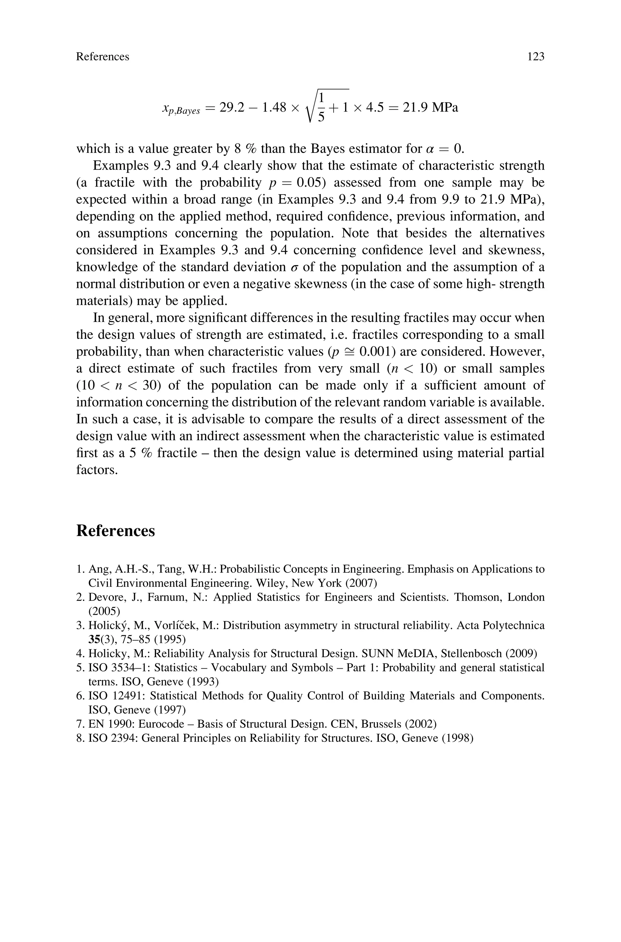 xp;Bayes ¼ 29:2  1:48 
ﬃﬃﬃﬃﬃﬃﬃﬃﬃﬃﬃ
1
5
þ 1
r
 4:5 ¼ 21:9 MPa
which is a value greater by 8 % than the Bayes estimator for α ¼ 0.
Examples 9.3 and 9.4 clearly show that the estimate of characteristic strength
(a fractile with the probability p ¼ 0.05) assessed from one sample may be
expected within a broad range (in Examples 9.3 and 9.4 from 9.9 to 21.9 MPa),
depending on the applied method, required confidence, previous information, and
on assumptions concerning the population. Note that besides the alternatives
considered in Examples 9.3 and 9.4 concerning confidence level and skewness,
knowledge of the standard deviation σ of the population and the assumption of a
normal distribution or even a negative skewness (in the case of some high- strength
materials) may be applied.
In general, more significant differences in the resulting fractiles may occur when
the design values of strength are estimated, i.e. fractiles corresponding to a small
probability, than when characteristic values (p ﬃ 0.001) are considered. However,
a direct estimate of such fractiles from very small (n  10) or small samples
(10  n  30) of the population can be made only if a sufficient amount of
information concerning the distribution of the relevant random variable is available.
In such a case, it is advisable to compare the results of a direct assessment of the
design value with an indirect assessment when the characteristic value is estimated
first as a 5 % fractile – then the design value is determined using material partial
factors.
References
1. Ang, A.H.-S., Tang, W.H.: Probabilistic Concepts in Engineering. Emphasis on Applications to
Civil Environmental Engineering. Wiley, New York (2007)
2. Devore, J., Farnum, N.: Applied Statistics for Engineers and Scientists. Thomson, London
(2005)
3. Holický, M., Vorlı́ček, M.: Distribution asymmetry in structural reliability. Acta Polytechnica
35(3), 75–85 (1995)
4. Holicky, M.: Reliability Analysis for Structural Design. SUNN MeDIA, Stellenbosch (2009)
5. ISO 3534–1: Statistics – Vocabulary and Symbols – Part 1: Probability and general statistical
terms. ISO, Geneve (1993)
6. ISO 12491: Statistical Methods for Quality Control of Building Materials and Components.
ISO, Geneve (1997)
7. EN 1990: Eurocode – Basis of Structural Design. CEN, Brussels (2002)
8. ISO 2394: General Principles on Reliability for Structures. ISO, Geneve (1998)
References 123
 