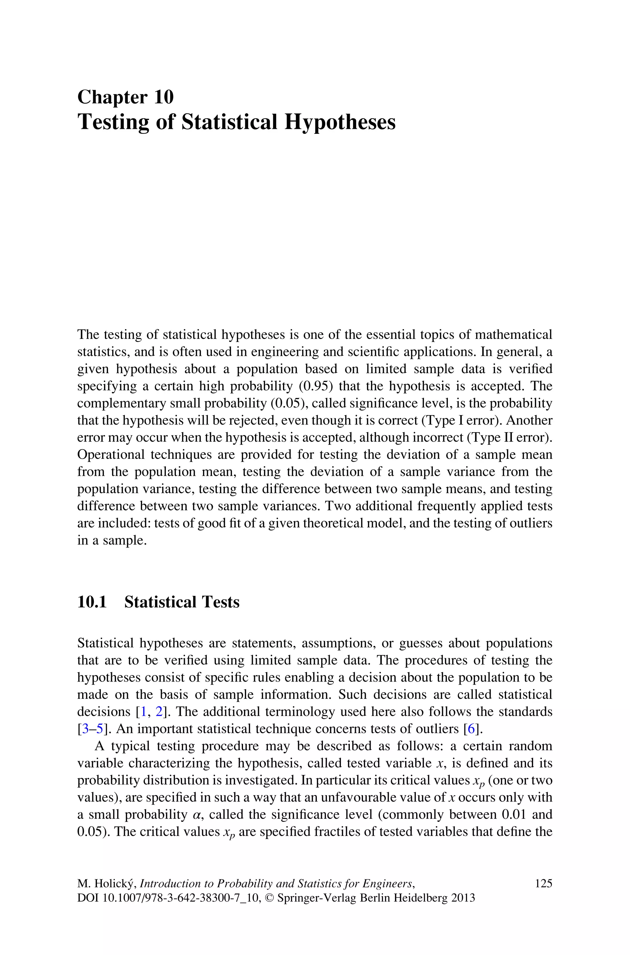 Chapter 10
Testing of Statistical Hypotheses
The testing of statistical hypotheses is one of the essential topics of mathematical
statistics, and is often used in engineering and scientific applications. In general, a
given hypothesis about a population based on limited sample data is verified
specifying a certain high probability (0.95) that the hypothesis is accepted. The
complementary small probability (0.05), called significance level, is the probability
that the hypothesis will be rejected, even though it is correct (Type I error). Another
error may occur when the hypothesis is accepted, although incorrect (Type II error).
Operational techniques are provided for testing the deviation of a sample mean
from the population mean, testing the deviation of a sample variance from the
population variance, testing the difference between two sample means, and testing
difference between two sample variances. Two additional frequently applied tests
are included: tests of good fit of a given theoretical model, and the testing of outliers
in a sample.
10.1 Statistical Tests
Statistical hypotheses are statements, assumptions, or guesses about populations
that are to be verified using limited sample data. The procedures of testing the
hypotheses consist of specific rules enabling a decision about the population to be
made on the basis of sample information. Such decisions are called statistical
decisions [1, 2]. The additional terminology used here also follows the standards
[3–5]. An important statistical technique concerns tests of outliers [6].
A typical testing procedure may be described as follows: a certain random
variable characterizing the hypothesis, called tested variable x, is defined and its
probability distribution is investigated. In particular its critical values xp (one or two
values), are specified in such a way that an unfavourable value of x occurs only with
a small probability α, called the significance level (commonly between 0.01 and
0.05). The critical values xp are specified fractiles of tested variables that define the
M. Holický, Introduction to Probability and Statistics for Engineers,
DOI 10.1007/978-3-642-38300-7_10, © Springer-Verlag Berlin Heidelberg 2013
125
 