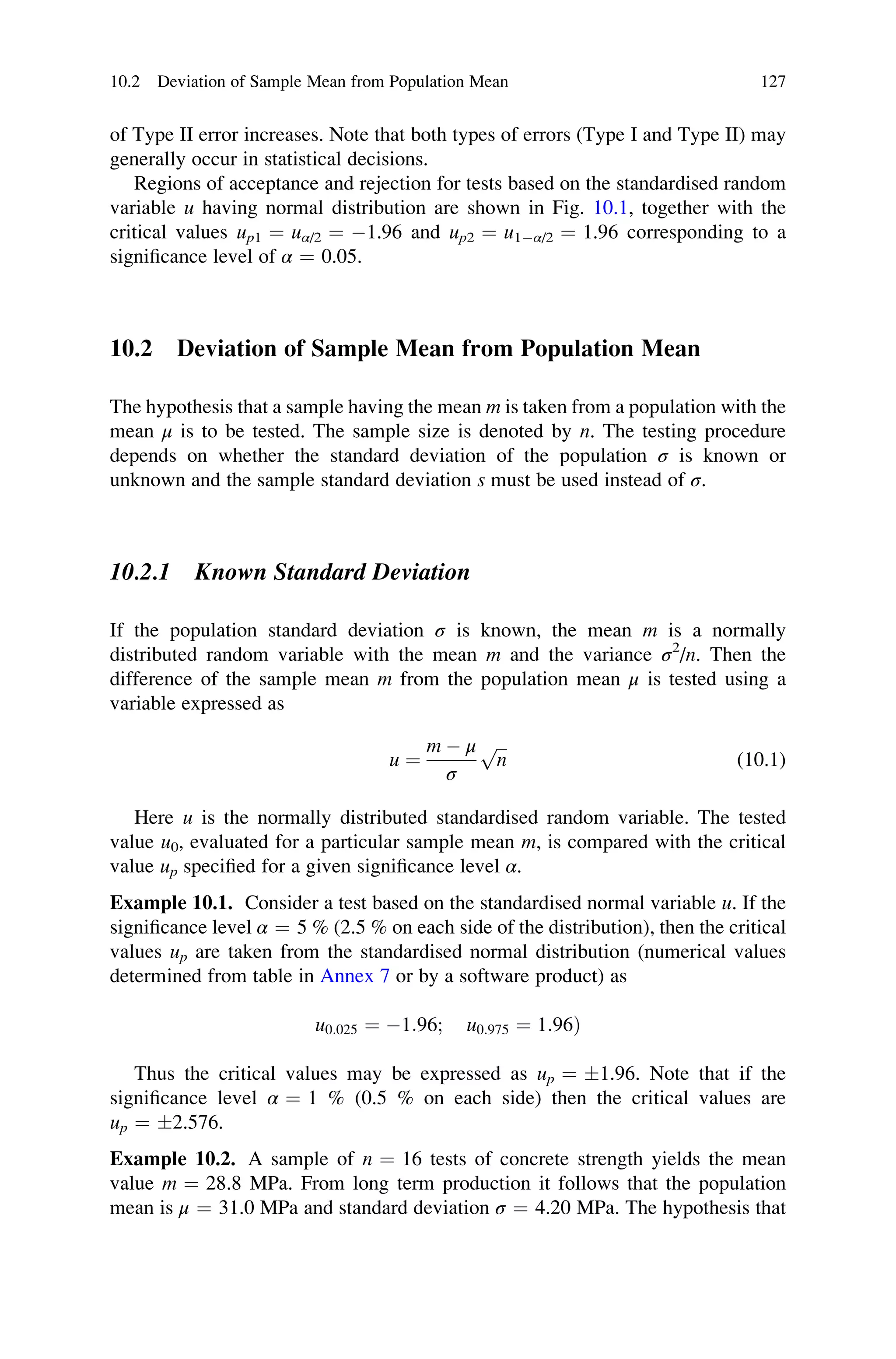 of Type II error increases. Note that both types of errors (Type I and Type II) may
generally occur in statistical decisions.
Regions of acceptance and rejection for tests based on the standardised random
variable u having normal distribution are shown in Fig. 10.1, together with the
critical values up1 ¼ uα/2 ¼ 1.96 and up2 ¼ u1α/2 ¼ 1.96 corresponding to a
significance level of α ¼ 0.05.
10.2 Deviation of Sample Mean from Population Mean
The hypothesis that a sample having the mean m is taken from a population with the
mean μ is to be tested. The sample size is denoted by n. The testing procedure
depends on whether the standard deviation of the population σ is known or
unknown and the sample standard deviation s must be used instead of σ.
10.2.1 Known Standard Deviation
If the population standard deviation σ is known, the mean m is a normally
distributed random variable with the mean m and the variance σ2
/n. Then the
difference of the sample mean m from the population mean μ is tested using a
variable expressed as
u ¼
m  μ
σ
ﬃﬃﬃ
n
p
(10.1)
Here u is the normally distributed standardised random variable. The tested
value u0, evaluated for a particular sample mean m, is compared with the critical
value up specified for a given significance level α.
Example 10.1. Consider a test based on the standardised normal variable u. If the
significance level α ¼ 5 % (2.5 % on each side of the distribution), then the critical
values up are taken from the standardised normal distribution (numerical values
determined from table in Annex 7 or by a software product) as
u0:025 ¼ 1:96; u0:975 ¼ 1:96Þ
Thus the critical values may be expressed as up ¼ 1.96. Note that if the
significance level α ¼ 1 % (0.5 % on each side) then the critical values are
up ¼ 2.576.
Example 10.2. A sample of n ¼ 16 tests of concrete strength yields the mean
value m ¼ 28.8 MPa. From long term production it follows that the population
mean is μ ¼ 31.0 MPa and standard deviation σ ¼ 4.20 MPa. The hypothesis that
10.2 Deviation of Sample Mean from Population Mean 127
 