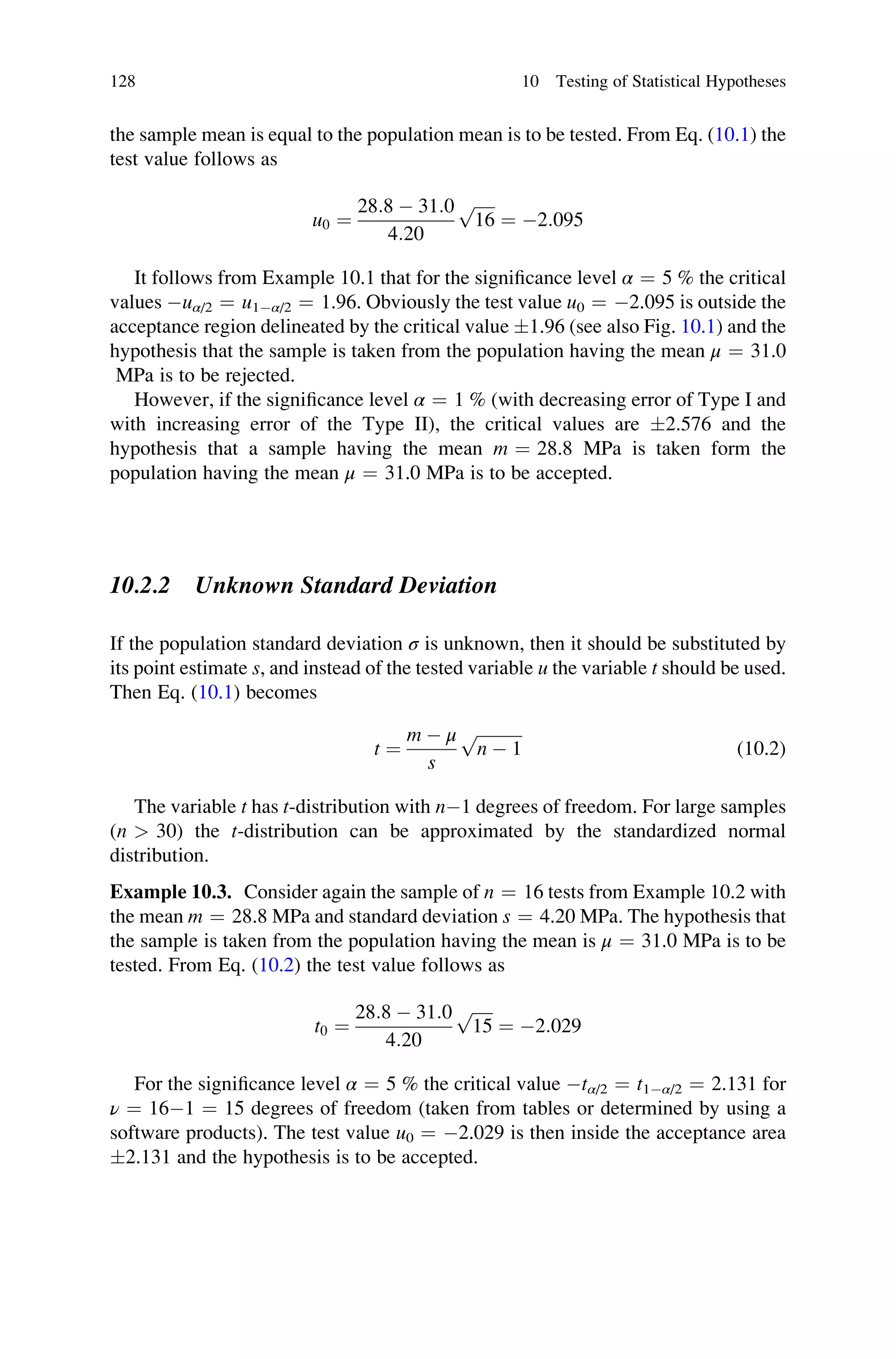 the sample mean is equal to the population mean is to be tested. From Eq. (10.1) the
test value follows as
u0 ¼
28:8  31:0
4:20
ﬃﬃﬃﬃﬃ
16
p
¼ 2:095
It follows from Example 10.1 that for the significance level α ¼ 5 % the critical
values uα/2 ¼ u1α/2 ¼ 1.96. Obviously the test value u0 ¼ 2.095 is outside the
acceptance region delineated by the critical value 1.96 (see also Fig. 10.1) and the
hypothesis that the sample is taken from the population having the mean μ ¼ 31.0
MPa is to be rejected.
However, if the significance level α ¼ 1 % (with decreasing error of Type I and
with increasing error of the Type II), the critical values are 2.576 and the
hypothesis that a sample having the mean m ¼ 28.8 MPa is taken form the
population having the mean μ ¼ 31.0 MPa is to be accepted.
10.2.2 Unknown Standard Deviation
If the population standard deviation σ is unknown, then it should be substituted by
its point estimate s, and instead of the tested variable u the variable t should be used.
Then Eq. (10.1) becomes
t ¼
m  μ
s
ﬃﬃﬃﬃﬃﬃﬃﬃﬃﬃﬃ
n  1
p
(10.2)
The variable t has t-distribution with n1 degrees of freedom. For large samples
(n  30) the t-distribution can be approximated by the standardized normal
distribution.
Example 10.3. Consider again the sample of n ¼ 16 tests from Example 10.2 with
the mean m ¼ 28.8 MPa and standard deviation s ¼ 4.20 MPa. The hypothesis that
the sample is taken from the population having the mean is μ ¼ 31.0 MPa is to be
tested. From Eq. (10.2) the test value follows as
t0 ¼
28:8  31:0
4:20
ﬃﬃﬃﬃﬃ
15
p
¼ 2:029
For the significance level α ¼ 5 % the critical value tα/2 ¼ t1α/2 ¼ 2.131 for
ν ¼ 161 ¼ 15 degrees of freedom (taken from tables or determined by using a
software products). The test value u0 ¼ 2.029 is then inside the acceptance area
2.131 and the hypothesis is to be accepted.
128 10 Testing of Statistical Hypotheses
 