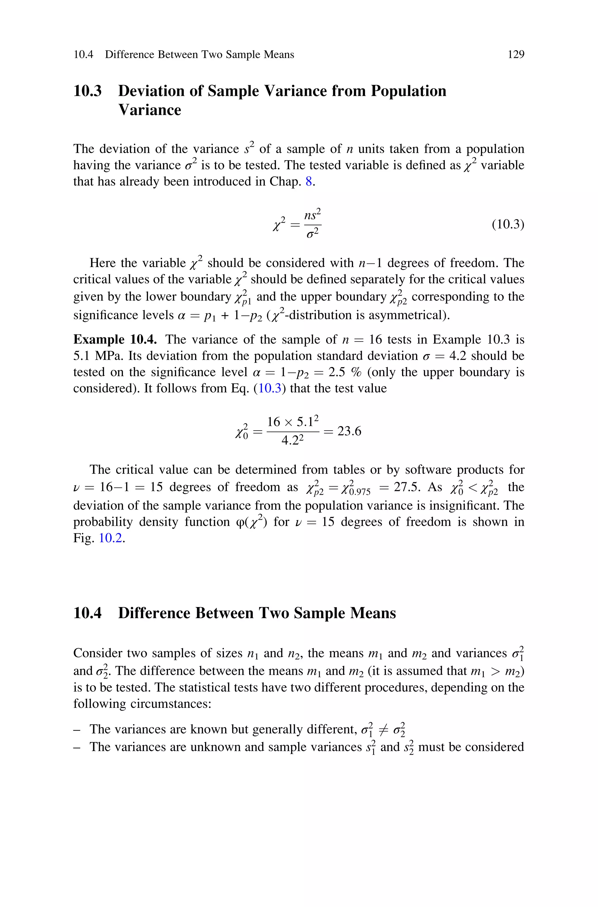 10.3 Deviation of Sample Variance from Population
Variance
The deviation of the variance s2
of a sample of n units taken from a population
having the variance σ2
is to be tested. The tested variable is defined as χ2
variable
that has already been introduced in Chap. 8.
χ2
¼
ns2
σ2
(10.3)
Here the variable χ2
should be considered with n1 degrees of freedom. The
critical values of the variable χ2
should be defined separately for the critical values
given by the lower boundary χ2
p1 and the upper boundary χ2
p2 corresponding to the
significance levels α ¼ p1 + 1p2 ( χ2
-distribution is asymmetrical).
Example 10.4. The variance of the sample of n ¼ 16 tests in Example 10.3 is
5.1 MPa. Its deviation from the population standard deviation σ ¼ 4.2 should be
tested on the significance level α ¼ 1p2 ¼ 2.5 % (only the upper boundary is
considered). It follows from Eq. (10.3) that the test value
χ2
0 ¼
16  5:12
4:22
¼ 23:6
The critical value can be determined from tables or by software products for
ν ¼ 161 ¼ 15 degrees of freedom as χ2
p2 ¼ χ2
0:975 ¼ 27.5. As χ2
0  χ2
p2 the
deviation of the sample variance from the population variance is insignificant. The
probability density function φ( χ2
) for ν ¼ 15 degrees of freedom is shown in
Fig. 10.2.
10.4 Difference Between Two Sample Means
Consider two samples of sizes n1 and n2, the means m1 and m2 and variances σ2
1
and σ2
2. The difference between the means m1 and m2 (it is assumed that m1  m2)
is to be tested. The statistical tests have two different procedures, depending on the
following circumstances:
– The variances are known but generally different, σ2
1 6¼ σ2
2
– The variances are unknown and sample variances s2
1 and s2
2 must be considered
10.4 Difference Between Two Sample Means 129
 