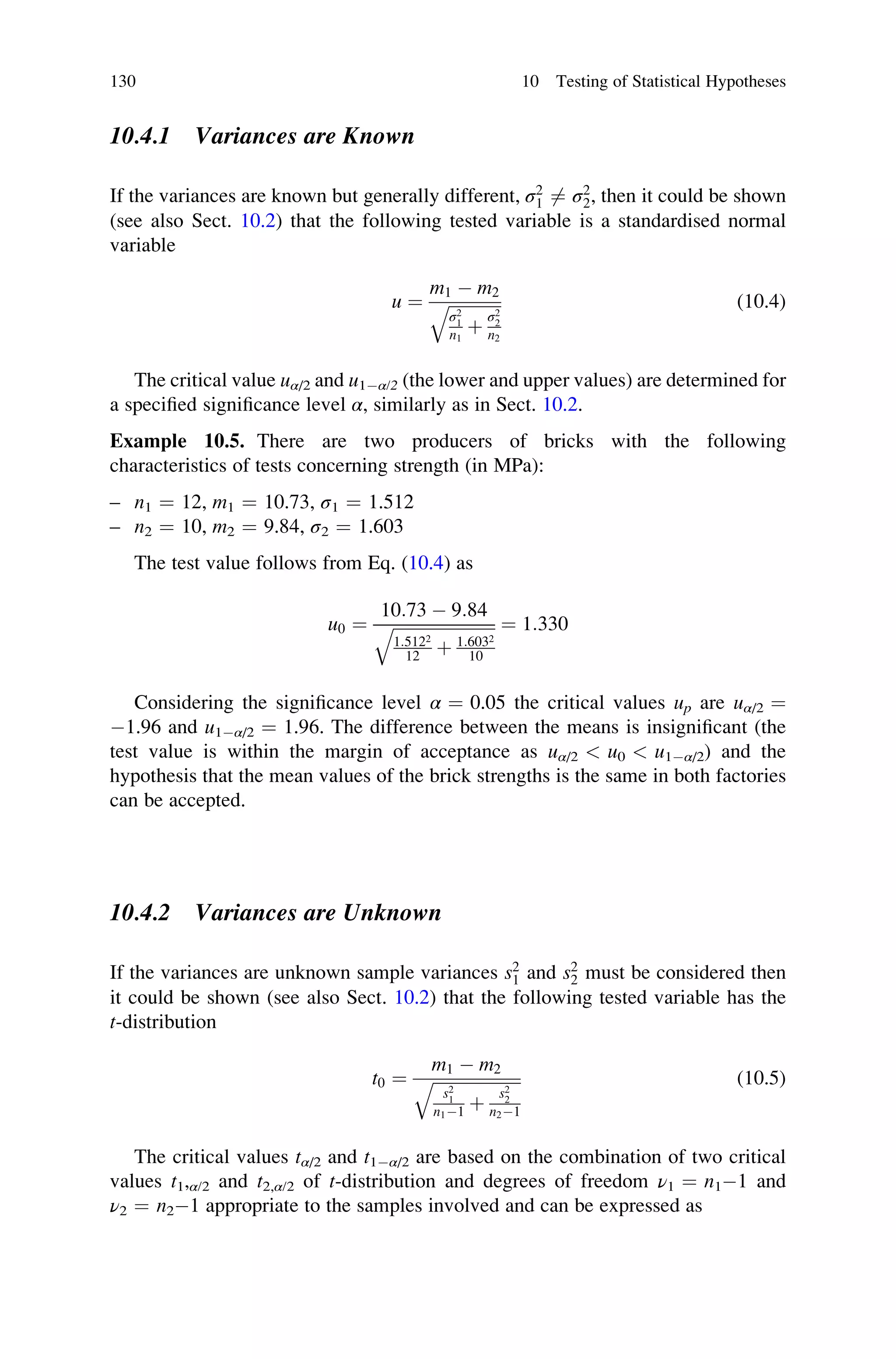 10.4.1 Variances are Known
If the variances are known but generally different, σ2
1 6¼ σ2
2, then it could be shown
(see also Sect. 10.2) that the following tested variable is a standardised normal
variable
u ¼
m1  m2
ﬃﬃﬃﬃﬃﬃﬃﬃﬃﬃﬃﬃﬃ
σ2
1
n1
þ
σ2
2
n2
q (10.4)
The critical value uα/2 and u1α/2 (the lower and upper values) are determined for
a specified significance level α, similarly as in Sect. 10.2.
Example 10.5. There are two producers of bricks with the following
characteristics of tests concerning strength (in MPa):
– n1 ¼ 12, m1 ¼ 10.73, σ1 ¼ 1.512
– n2 ¼ 10, m2 ¼ 9.84, σ2 ¼ 1.603
The test value follows from Eq. (10.4) as
u0 ¼
10:73  9:84
ﬃﬃﬃﬃﬃﬃﬃﬃﬃﬃﬃﬃﬃﬃﬃﬃﬃﬃﬃﬃﬃﬃﬃﬃ
1:5122
12 þ 1:6032
10
q ¼ 1:330
Considering the significance level α ¼ 0.05 the critical values up are uα/2 ¼
1.96 and u1α/2 ¼ 1.96. The difference between the means is insignificant (the
test value is within the margin of acceptance as uα/2  u0  u1α/2) and the
hypothesis that the mean values of the brick strengths is the same in both factories
can be accepted.
10.4.2 Variances are Unknown
If the variances are unknown sample variances s2
1 and s2
2 must be considered then
it could be shown (see also Sect. 10.2) that the following tested variable has the
t-distribution
t0 ¼
m1  m2
ﬃﬃﬃﬃﬃﬃﬃﬃﬃﬃﬃﬃﬃﬃﬃﬃﬃﬃﬃﬃﬃ
s2
1
n11 þ
s2
2
n21
q (10.5)
The critical values tα/2 and t1α/2 are based on the combination of two critical
values t1,α/2 and t2,α/2 of t-distribution and degrees of freedom ν1 ¼ n11 and
ν2 ¼ n21 appropriate to the samples involved and can be expressed as
130 10 Testing of Statistical Hypotheses
 