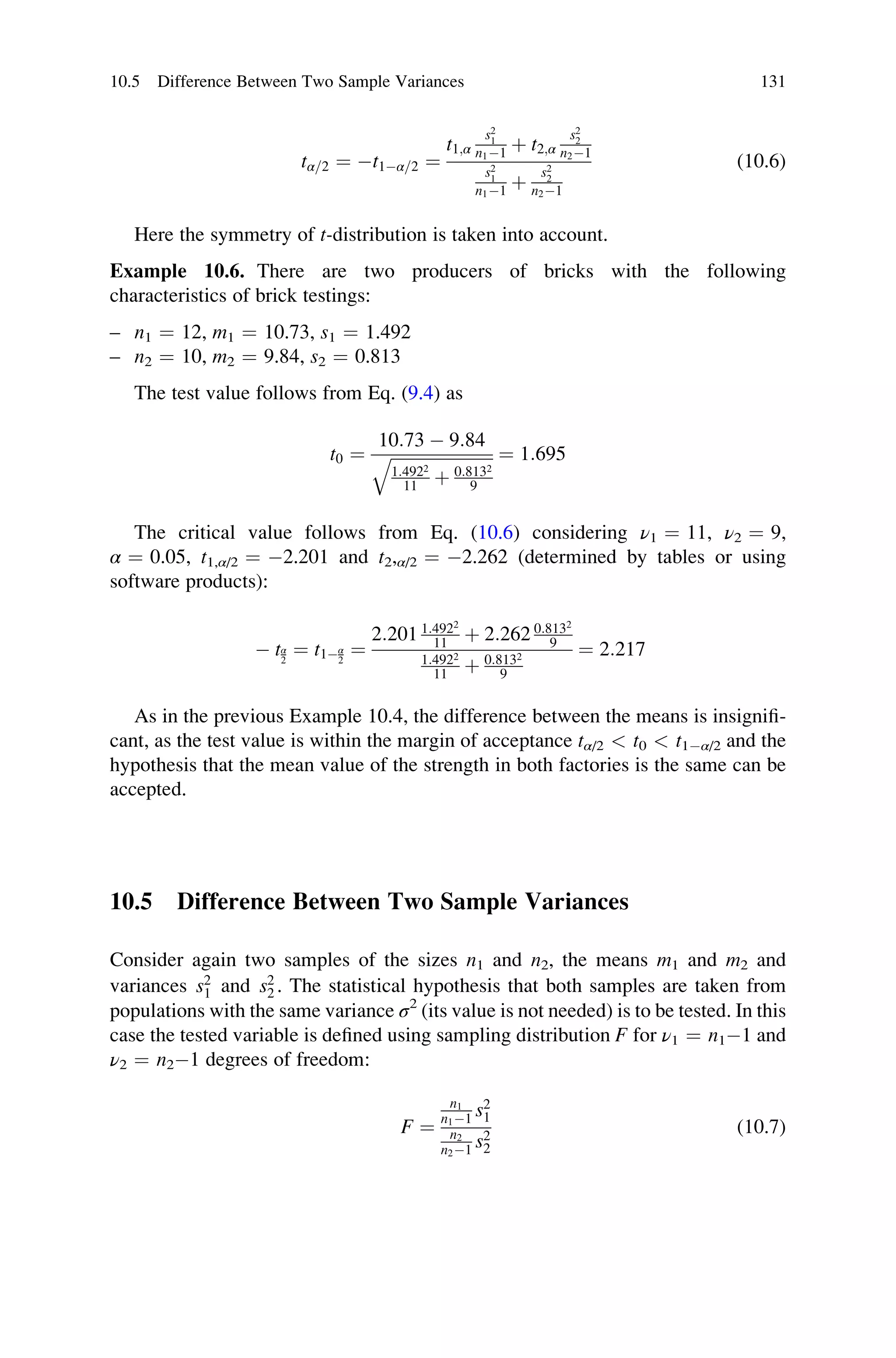 tα=2 ¼ t1α=2 ¼
t1;α
s2
1
n11 þ t2;α
s2
2
n21
s2
1
n11 þ
s2
2
n21
(10.6)
Here the symmetry of t-distribution is taken into account.
Example 10.6. There are two producers of bricks with the following
characteristics of brick testings:
– n1 ¼ 12, m1 ¼ 10.73, s1 ¼ 1.492
– n2 ¼ 10, m2 ¼ 9.84, s2 ¼ 0.813
The test value follows from Eq. (9.4) as
t0 ¼
10:73  9:84
ﬃﬃﬃﬃﬃﬃﬃﬃﬃﬃﬃﬃﬃﬃﬃﬃﬃﬃﬃﬃﬃﬃﬃﬃ
1:4922
11 þ 0:8132
9
q ¼ 1:695
The critical value follows from Eq. (10.6) considering ν1 ¼ 11, ν2 ¼ 9,
α ¼ 0.05, t1,α/2 ¼ 2.201 and t2,α/2 ¼ 2.262 (determined by tables or using
software products):
 tα
2
¼ t1α
2
¼
2:201 1:4922
11 þ 2:262 0:8132
9
1:4922
11 þ 0:8132
9
¼ 2:217
As in the previous Example 10.4, the difference between the means is insignifi-
cant, as the test value is within the margin of acceptance tα/2  t0  t1α/2 and the
hypothesis that the mean value of the strength in both factories is the same can be
accepted.
10.5 Difference Between Two Sample Variances
Consider again two samples of the sizes n1 and n2, the means m1 and m2 and
variances s2
1 and s2
2 . The statistical hypothesis that both samples are taken from
populations with the same variance σ2
(its value is not needed) is to be tested. In this
case the tested variable is defined using sampling distribution F for ν1 ¼ n11 and
ν2 ¼ n21 degrees of freedom:
F ¼
n1
n11 s2
1
n2
n21 s2
2
(10.7)
10.5 Difference Between Two Sample Variances 131
 
