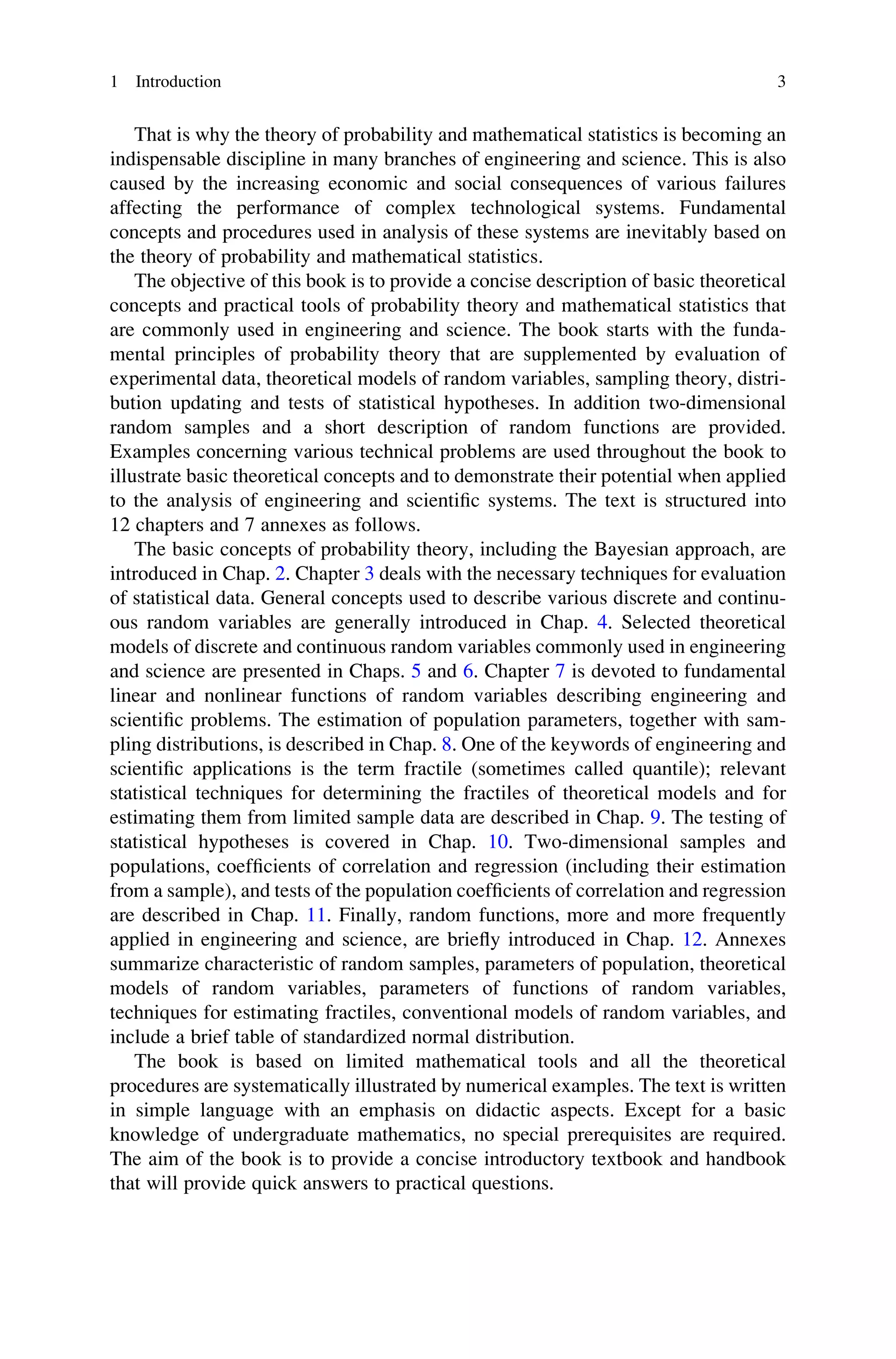 That is why the theory of probability and mathematical statistics is becoming an
indispensable discipline in many branches of engineering and science. This is also
caused by the increasing economic and social consequences of various failures
affecting the performance of complex technological systems. Fundamental
concepts and procedures used in analysis of these systems are inevitably based on
the theory of probability and mathematical statistics.
The objective of this book is to provide a concise description of basic theoretical
concepts and practical tools of probability theory and mathematical statistics that
are commonly used in engineering and science. The book starts with the funda-
mental principles of probability theory that are supplemented by evaluation of
experimental data, theoretical models of random variables, sampling theory, distri-
bution updating and tests of statistical hypotheses. In addition two-dimensional
random samples and a short description of random functions are provided.
Examples concerning various technical problems are used throughout the book to
illustrate basic theoretical concepts and to demonstrate their potential when applied
to the analysis of engineering and scientific systems. The text is structured into
12 chapters and 7 annexes as follows.
The basic concepts of probability theory, including the Bayesian approach, are
introduced in Chap. 2. Chapter 3 deals with the necessary techniques for evaluation
of statistical data. General concepts used to describe various discrete and continu-
ous random variables are generally introduced in Chap. 4. Selected theoretical
models of discrete and continuous random variables commonly used in engineering
and science are presented in Chaps. 5 and 6. Chapter 7 is devoted to fundamental
linear and nonlinear functions of random variables describing engineering and
scientific problems. The estimation of population parameters, together with sam-
pling distributions, is described in Chap. 8. One of the keywords of engineering and
scientific applications is the term fractile (sometimes called quantile); relevant
statistical techniques for determining the fractiles of theoretical models and for
estimating them from limited sample data are described in Chap. 9. The testing of
statistical hypotheses is covered in Chap. 10. Two-dimensional samples and
populations, coefficients of correlation and regression (including their estimation
from a sample), and tests of the population coefficients of correlation and regression
are described in Chap. 11. Finally, random functions, more and more frequently
applied in engineering and science, are briefly introduced in Chap. 12. Annexes
summarize characteristic of random samples, parameters of population, theoretical
models of random variables, parameters of functions of random variables,
techniques for estimating fractiles, conventional models of random variables, and
include a brief table of standardized normal distribution.
The book is based on limited mathematical tools and all the theoretical
procedures are systematically illustrated by numerical examples. The text is written
in simple language with an emphasis on didactic aspects. Except for a basic
knowledge of undergraduate mathematics, no special prerequisites are required.
The aim of the book is to provide a concise introductory textbook and handbook
that will provide quick answers to practical questions.
1 Introduction 3
 