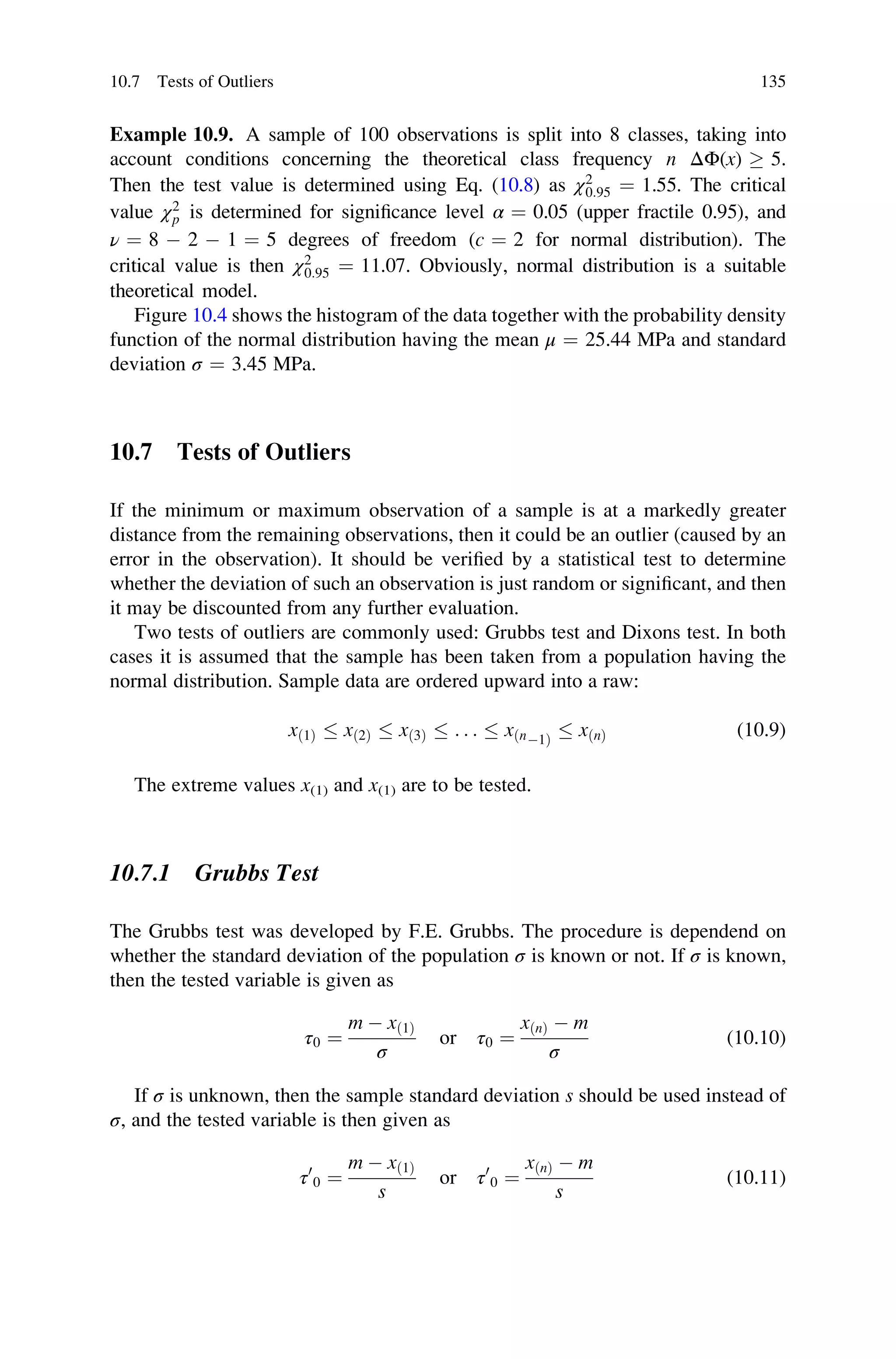 Example 10.9. A sample of 100 observations is split into 8 classes, taking into
account conditions concerning the theoretical class frequency n ΔΦ(x)  5.
Then the test value is determined using Eq. (10.8) as χ2
0:95 ¼ 1.55. The critical
value χ2
p is determined for significance level α ¼ 0.05 (upper fractile 0.95), and
ν ¼ 8  2  1 ¼ 5 degrees of freedom (c ¼ 2 for normal distribution). The
critical value is then χ2
0:95 ¼ 11.07. Obviously, normal distribution is a suitable
theoretical model.
Figure 10.4 shows the histogram of the data together with the probability density
function of the normal distribution having the mean μ ¼ 25.44 MPa and standard
deviation σ ¼ 3.45 MPa.
10.7 Tests of Outliers
If the minimum or maximum observation of a sample is at a markedly greater
distance from the remaining observations, then it could be an outlier (caused by an
error in the observation). It should be verified by a statistical test to determine
whether the deviation of such an observation is just random or significant, and then
it may be discounted from any further evaluation.
Two tests of outliers are commonly used: Grubbs test and Dixons test. In both
cases it is assumed that the sample has been taken from a population having the
normal distribution. Sample data are ordered upward into a raw:
xð1Þ  xð2Þ  xð3Þ  . . .  xðn1Þ
 xðnÞ (10.9)
The extreme values x(1) and x(1) are to be tested.
10.7.1 Grubbs Test
The Grubbs test was developed by F.E. Grubbs. The procedure is dependend on
whether the standard deviation of the population σ is known or not. If σ is known,
then the tested variable is given as
τ0 ¼
m  xð1Þ
σ
or τ0 ¼
xðnÞ  m
σ
(10.10)
If σ is unknown, then the sample standard deviation s should be used instead of
σ, and the tested variable is then given as
τ0
0 ¼
m  xð1Þ
s
or τ0
0 ¼
xðnÞ  m
s
(10.11)
10.7 Tests of Outliers 135
 
