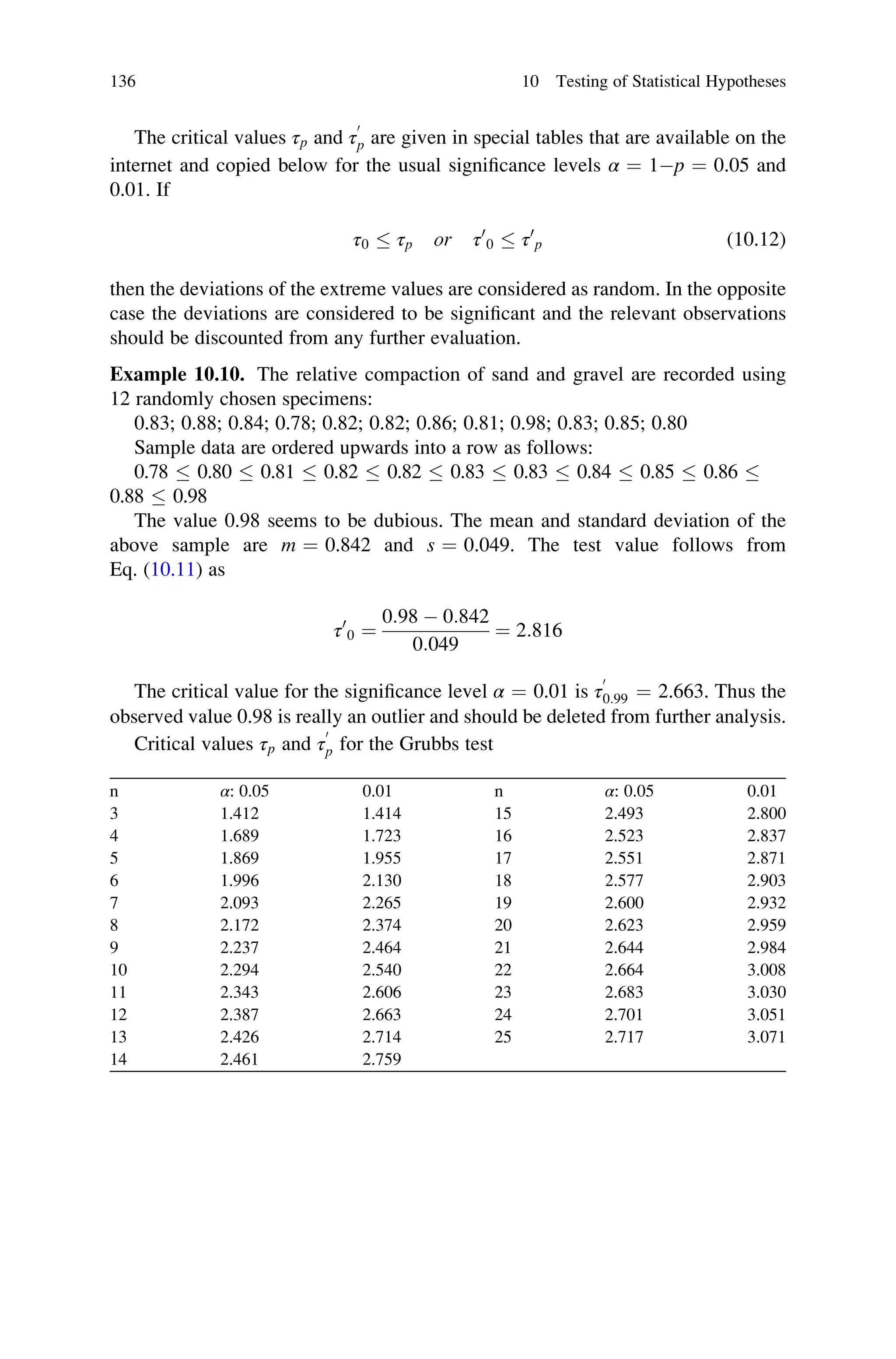 The critical values τp and τ
0
p are given in special tables that are available on the
internet and copied below for the usual significance levels α ¼ 1p ¼ 0.05 and
0.01. If
τ0  τp or τ0
0  τ0
p (10.12)
then the deviations of the extreme values are considered as random. In the opposite
case the deviations are considered to be significant and the relevant observations
should be discounted from any further evaluation.
Example 10.10. The relative compaction of sand and gravel are recorded using
12 randomly chosen specimens:
0.83; 0.88; 0.84; 0.78; 0.82; 0.82; 0.86; 0.81; 0.98; 0.83; 0.85; 0.80
Sample data are ordered upwards into a row as follows:
0.78  0.80  0.81  0.82  0.82  0.83  0.83  0.84  0.85  0.86 
0.88  0.98
The value 0.98 seems to be dubious. The mean and standard deviation of the
above sample are m ¼ 0.842 and s ¼ 0.049. The test value follows from
Eq. (10.11) as
τ0
0 ¼
0:98  0:842
0:049
¼ 2:816
The critical value for the significance level α ¼ 0.01 is τ
0
0:99 ¼ 2.663. Thus the
observed value 0.98 is really an outlier and should be deleted from further analysis.
Critical values τp and τ
0
p for the Grubbs test
n α: 0.05 0.01 n α: 0.05 0.01
3 1.412 1.414 15 2.493 2.800
4 1.689 1.723 16 2.523 2.837
5 1.869 1.955 17 2.551 2.871
6 1.996 2.130 18 2.577 2.903
7 2.093 2.265 19 2.600 2.932
8 2.172 2.374 20 2.623 2.959
9 2.237 2.464 21 2.644 2.984
10 2.294 2.540 22 2.664 3.008
11 2.343 2.606 23 2.683 3.030
12 2.387 2.663 24 2.701 3.051
13 2.426 2.714 25 2.717 3.071
14 2.461 2.759
136 10 Testing of Statistical Hypotheses
 