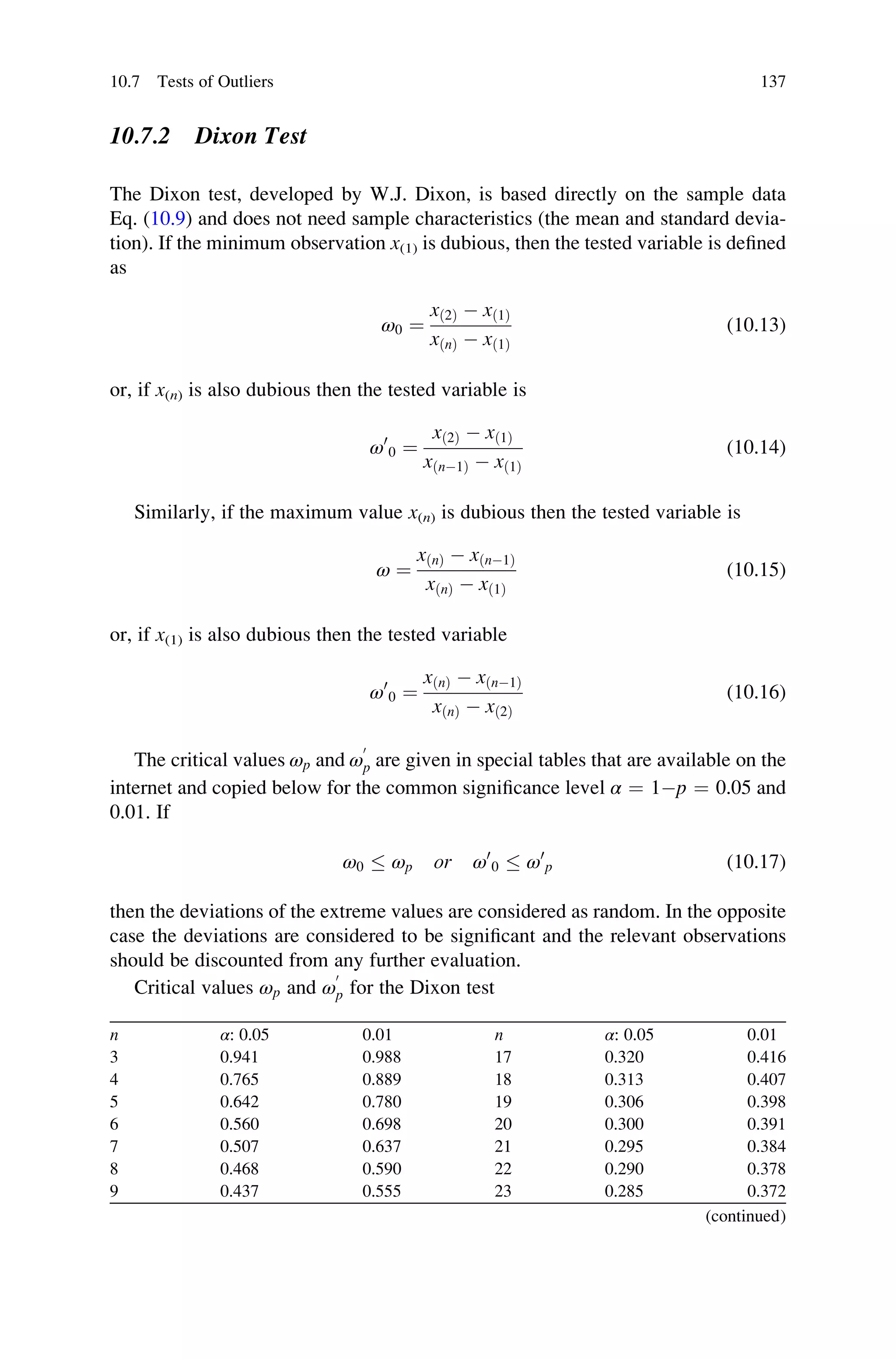 10.7.2 Dixon Test
The Dixon test, developed by W.J. Dixon, is based directly on the sample data
Eq. (10.9) and does not need sample characteristics (the mean and standard devia-
tion). If the minimum observation x(1) is dubious, then the tested variable is defined
as
ω0 ¼
xð2Þ  xð1Þ
xðnÞ  xð1Þ
(10.13)
or, if x(n) is also dubious then the tested variable is
ω0
0 ¼
xð2Þ  xð1Þ
xðn1Þ  xð1Þ
(10.14)
Similarly, if the maximum value x(n) is dubious then the tested variable is
ω ¼
xðnÞ  xðn1Þ
xðnÞ  xð1Þ
(10.15)
or, if x(1) is also dubious then the tested variable
ω0
0 ¼
xðnÞ  xðn1Þ
xðnÞ  xð2Þ
(10.16)
The critical values ωp and ω
0
p are given in special tables that are available on the
internet and copied below for the common significance level α ¼ 1p ¼ 0.05 and
0.01. If
ω0  ωp or ω0
0  ω0
p (10.17)
then the deviations of the extreme values are considered as random. In the opposite
case the deviations are considered to be significant and the relevant observations
should be discounted from any further evaluation.
Critical values ωp and ω
0
p for the Dixon test
n α: 0.05 0.01 n α: 0.05 0.01
3 0.941 0.988 17 0.320 0.416
4 0.765 0.889 18 0.313 0.407
5 0.642 0.780 19 0.306 0.398
6 0.560 0.698 20 0.300 0.391
7 0.507 0.637 21 0.295 0.384
8 0.468 0.590 22 0.290 0.378
9 0.437 0.555 23 0.285 0.372
(continued)
10.7 Tests of Outliers 137
 