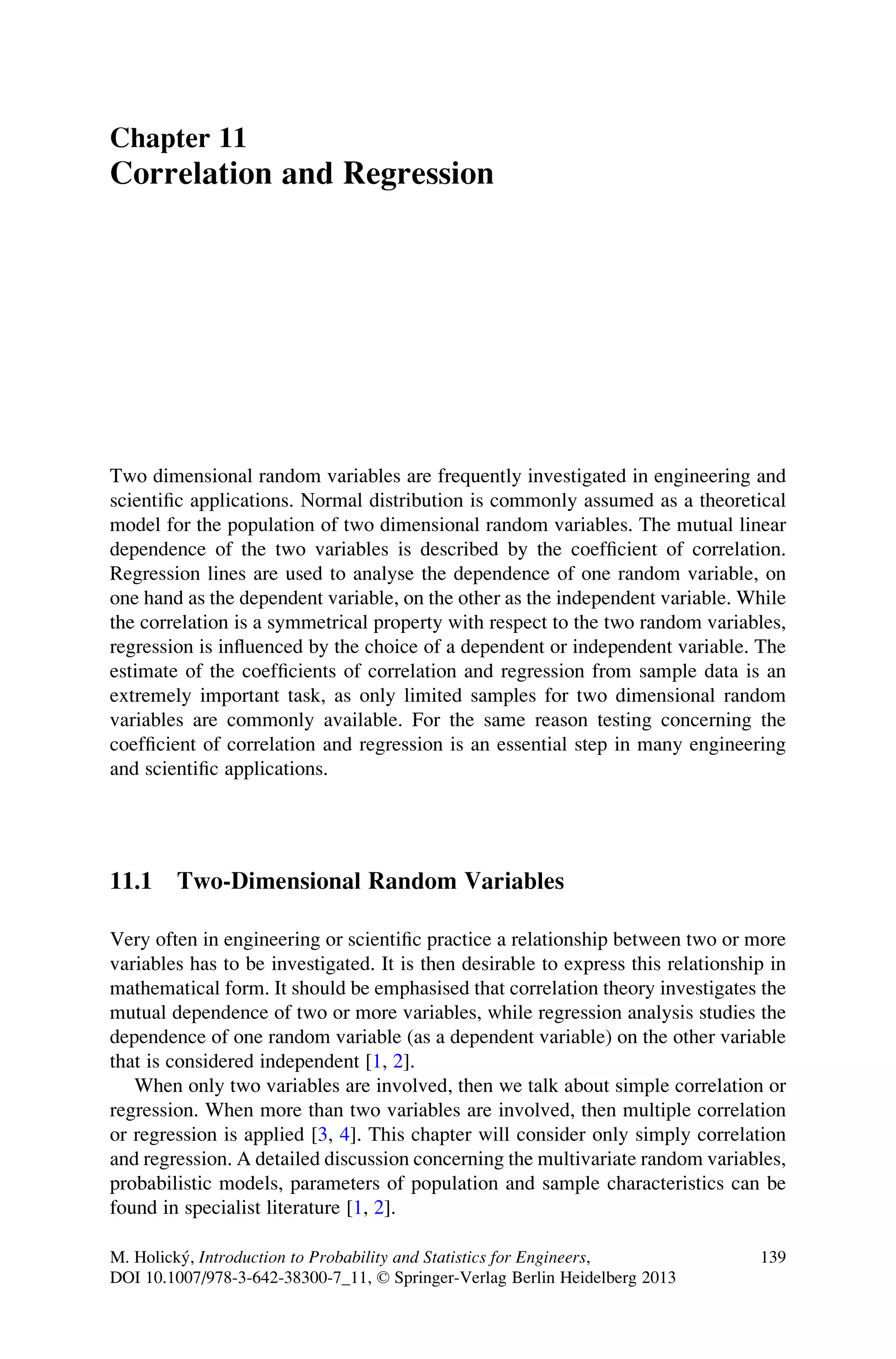 Chapter 11
Correlation and Regression
Two dimensional random variables are frequently investigated in engineering and
scientific applications. Normal distribution is commonly assumed as a theoretical
model for the population of two dimensional random variables. The mutual linear
dependence of the two variables is described by the coefficient of correlation.
Regression lines are used to analyse the dependence of one random variable, on
one hand as the dependent variable, on the other as the independent variable. While
the correlation is a symmetrical property with respect to the two random variables,
regression is influenced by the choice of a dependent or independent variable. The
estimate of the coefficients of correlation and regression from sample data is an
extremely important task, as only limited samples for two dimensional random
variables are commonly available. For the same reason testing concerning the
coefficient of correlation and regression is an essential step in many engineering
and scientific applications.
11.1 Two-Dimensional Random Variables
Very often in engineering or scientific practice a relationship between two or more
variables has to be investigated. It is then desirable to express this relationship in
mathematical form. It should be emphasised that correlation theory investigates the
mutual dependence of two or more variables, while regression analysis studies the
dependence of one random variable (as a dependent variable) on the other variable
that is considered independent [1, 2].
When only two variables are involved, then we talk about simple correlation or
regression. When more than two variables are involved, then multiple correlation
or regression is applied [3, 4]. This chapter will consider only simply correlation
and regression. A detailed discussion concerning the multivariate random variables,
probabilistic models, parameters of population and sample characteristics can be
found in specialist literature [1, 2].
M. Holický, Introduction to Probability and Statistics for Engineers,
DOI 10.1007/978-3-642-38300-7_11, © Springer-Verlag Berlin Heidelberg 2013
139
 