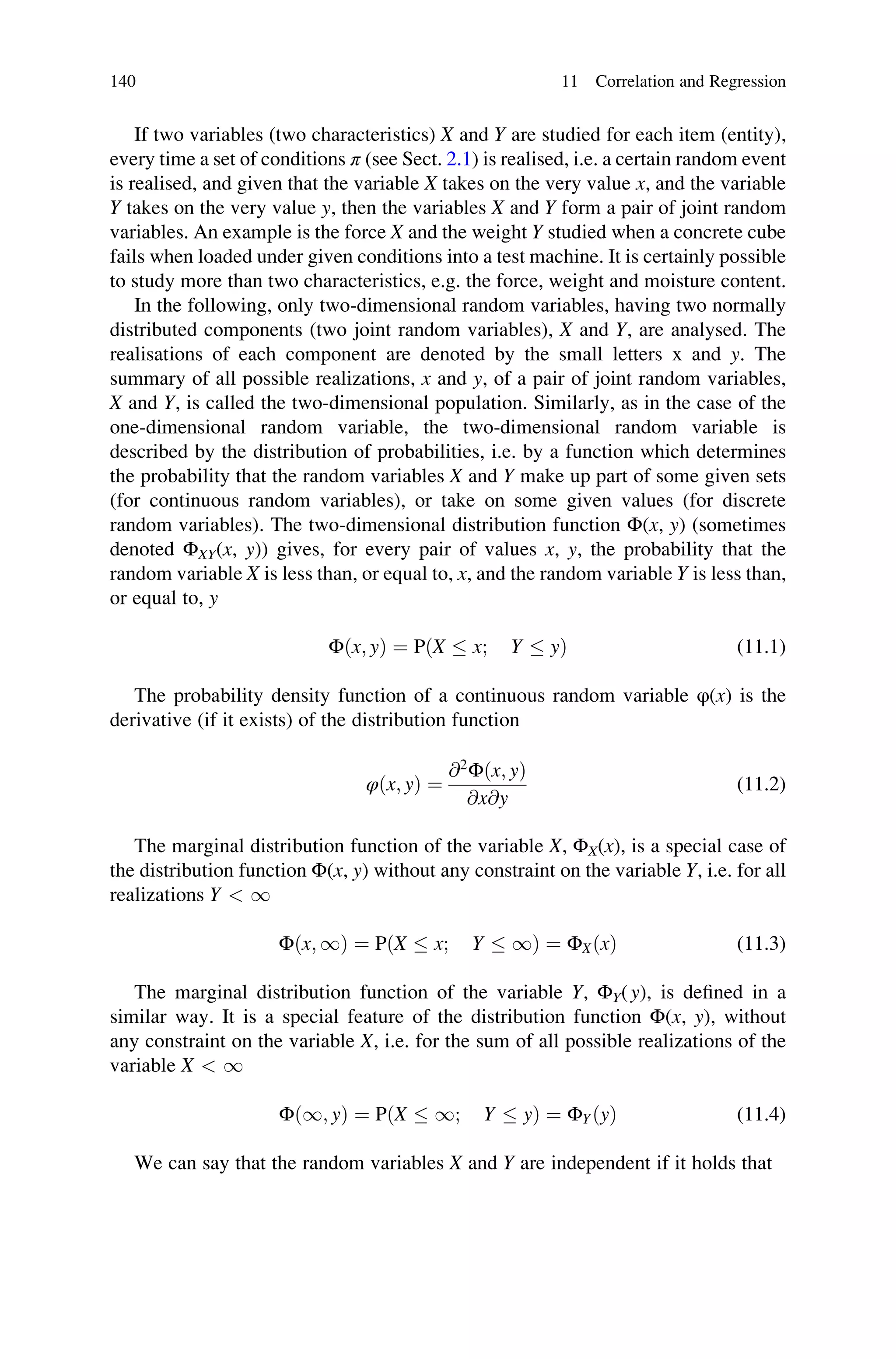 If two variables (two characteristics) X and Y are studied for each item (entity),
every time a set of conditions π (see Sect. 2.1) is realised, i.e. a certain random event
is realised, and given that the variable X takes on the very value x, and the variable
Y takes on the very value y, then the variables X and Y form a pair of joint random
variables. An example is the force X and the weight Y studied when a concrete cube
fails when loaded under given conditions into a test machine. It is certainly possible
to study more than two characteristics, e.g. the force, weight and moisture content.
In the following, only two-dimensional random variables, having two normally
distributed components (two joint random variables), X and Y, are analysed. The
realisations of each component are denoted by the small letters x and y. The
summary of all possible realizations, x and y, of a pair of joint random variables,
X and Y, is called the two-dimensional population. Similarly, as in the case of the
one-dimensional random variable, the two-dimensional random variable is
described by the distribution of probabilities, i.e. by a function which determines
the probability that the random variables X and Y make up part of some given sets
(for continuous random variables), or take on some given values (for discrete
random variables). The two-dimensional distribution function Φ(x, y) (sometimes
denoted ΦXY(x, y)) gives, for every pair of values x, y, the probability that the
random variable X is less than, or equal to, x, and the random variable Y is less than,
or equal to, y
Φðx; yÞ ¼ PðX  x; Y  yÞ (11.1)
The probability density function of a continuous random variable φ(x) is the
derivative (if it exists) of the distribution function
φðx; yÞ ¼
@2
Φðx; yÞ
@x@y
(11.2)
The marginal distribution function of the variable X, ΦX(x), is a special case of
the distribution function Φ(x, y) without any constraint on the variable Y, i.e. for all
realizations Y  1
Φðx; 1Þ ¼ PðX  x; Y  1Þ ¼ ΦXðxÞ (11.3)
The marginal distribution function of the variable Y, ΦY(y), is defined in a
similar way. It is a special feature of the distribution function Φ(x, y), without
any constraint on the variable X, i.e. for the sum of all possible realizations of the
variable X  1
Φð1; yÞ ¼ PðX  1; Y  yÞ ¼ ΦYðyÞ (11.4)
We can say that the random variables X and Y are independent if it holds that
140 11 Correlation and Regression
 