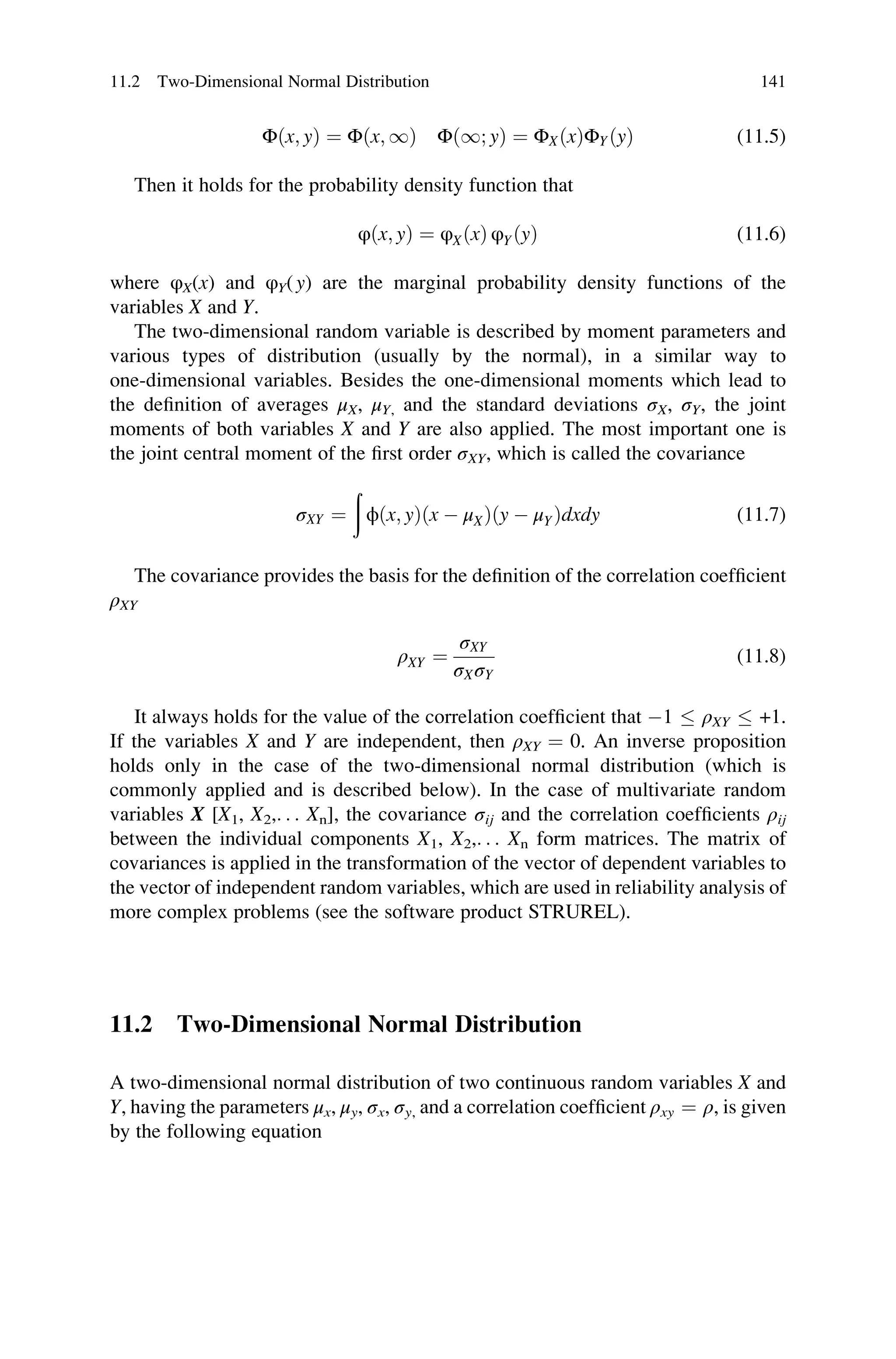 Φðx; yÞ ¼ Φðx; 1Þ Φð1; yÞ ¼ ΦXðxÞΦYðyÞ (11.5)
Then it holds for the probability density function that
φðx; yÞ ¼ φXðxÞ φYðyÞ (11.6)
where φX(x) and φY(y) are the marginal probability density functions of the
variables X and Y.
The two-dimensional random variable is described by moment parameters and
various types of distribution (usually by the normal), in a similar way to
one-dimensional variables. Besides the one-dimensional moments which lead to
the definition of averages μX, μY, and the standard deviations σX, σY, the joint
moments of both variables X and Y are also applied. The most important one is
the joint central moment of the first order σXY, which is called the covariance
σXY ¼
ð
ϕðx; yÞðx  μXÞðy  μYÞdxdy (11.7)
The covariance provides the basis for the definition of the correlation coefficient
ρXY
ρXY ¼
σXY
σXσY
(11.8)
It always holds for the value of the correlation coefficient that 1  ρXY  +1.
If the variables X and Y are independent, then ρXY ¼ 0. An inverse proposition
holds only in the case of the two-dimensional normal distribution (which is
commonly applied and is described below). In the case of multivariate random
variables X [X1, X2,. . . Xn], the covariance σij and the correlation coefficients ρij
between the individual components X1, X2,. . . Xn form matrices. The matrix of
covariances is applied in the transformation of the vector of dependent variables to
the vector of independent random variables, which are used in reliability analysis of
more complex problems (see the software product STRUREL).
11.2 Two-Dimensional Normal Distribution
A two-dimensional normal distribution of two continuous random variables X and
Y, having the parameters μx, μy, σx, σy, and a correlation coefficient ρxy ¼ ρ, is given
by the following equation
11.2 Two-Dimensional Normal Distribution 141
 