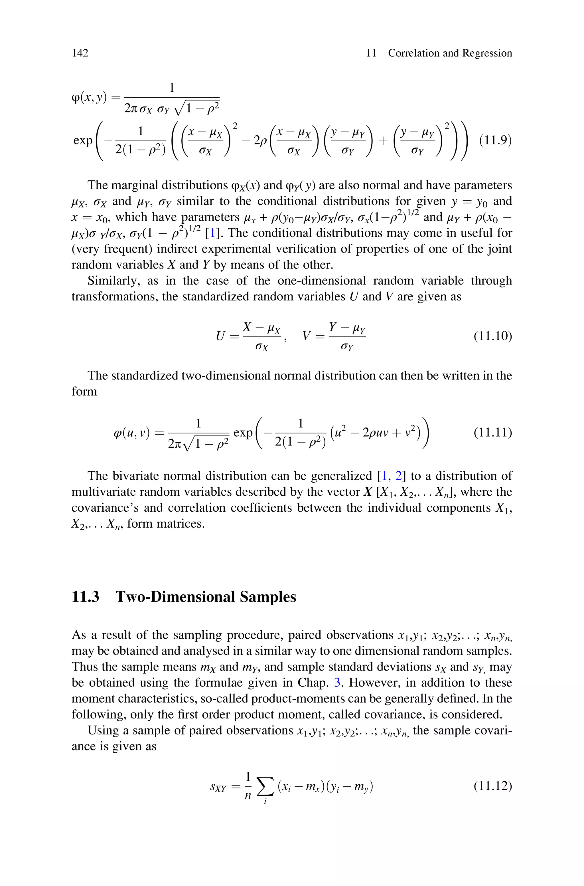 φðx; yÞ ¼
1
2π σX σY
ﬃﬃﬃﬃﬃﬃﬃﬃﬃﬃﬃﬃﬃ
1  ρ2
p
exp 
1
2ð1  ρ2Þ
x  μX
σX
 2
 2ρ
x  μX
σX
 
y  μY
σY
 
þ
y  μY
σY
 2
!!
ð11:9Þ
The marginal distributions φX(x) and φY(y) are also normal and have parameters
μX, σX and μY, σY similar to the conditional distributions for given y ¼ y0 and
x ¼ x0, which have parameters μx + ρ(y0μY)σX/σY, σx(1ρ2
)1/2
and μY + ρ(x0 
μX)σ Y/σX, σY(1  ρ2
)1/2
[1]. The conditional distributions may come in useful for
(very frequent) indirect experimental verification of properties of one of the joint
random variables X and Y by means of the other.
Similarly, as in the case of the one-dimensional random variable through
transformations, the standardized random variables U and V are given as
U ¼
X  μX
σX
; V ¼
Y  μY
σY
(11.10)
The standardized two-dimensional normal distribution can then be written in the
form
φðu; vÞ ¼
1
2π
ﬃﬃﬃﬃﬃﬃﬃﬃﬃﬃﬃﬃﬃ
1  ρ2
p exp 
1
2ð1  ρ2Þ
u2
 2ρuv þ v2
 
 
(11.11)
The bivariate normal distribution can be generalized [1, 2] to a distribution of
multivariate random variables described by the vector X [X1, X2,. . . Xn], where the
covariance’s and correlation coefficients between the individual components X1,
X2,. . . Xn, form matrices.
11.3 Two-Dimensional Samples
As a result of the sampling procedure, paired observations x1,y1; x2,y2;. . .; xn,yn,
may be obtained and analysed in a similar way to one dimensional random samples.
Thus the sample means mX and mY, and sample standard deviations sX and sY, may
be obtained using the formulae given in Chap. 3. However, in addition to these
moment characteristics, so-called product-moments can be generally defined. In the
following, only the first order product moment, called covariance, is considered.
Using a sample of paired observations x1,y1; x2,y2;. . .; xn,yn, the sample covari-
ance is given as
sXY ¼
1
n
X
i
ðxi  mxÞðyi  myÞ (11.12)
142 11 Correlation and Regression
 