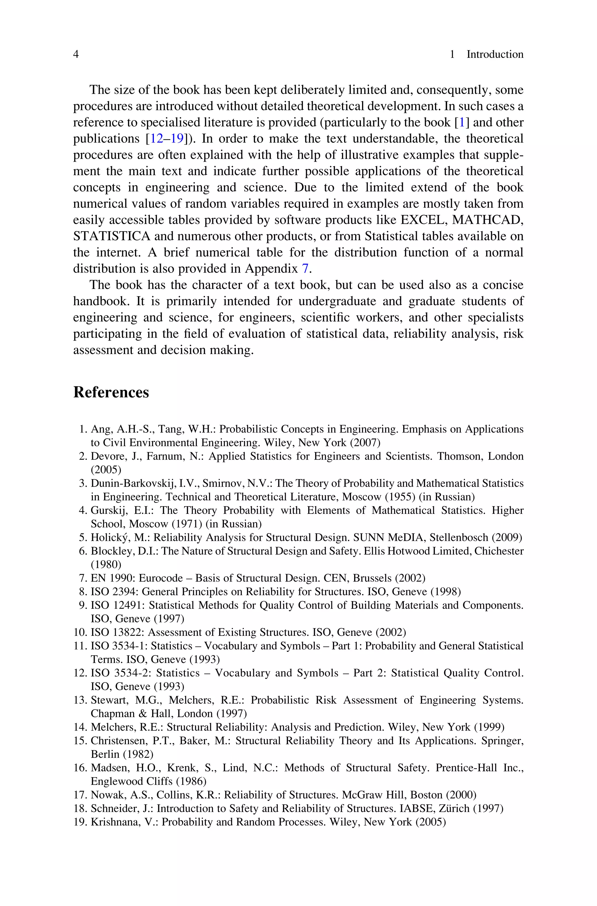 The size of the book has been kept deliberately limited and, consequently, some
procedures are introduced without detailed theoretical development. In such cases a
reference to specialised literature is provided (particularly to the book [1] and other
publications [12–19]). In order to make the text understandable, the theoretical
procedures are often explained with the help of illustrative examples that supple-
ment the main text and indicate further possible applications of the theoretical
concepts in engineering and science. Due to the limited extend of the book
numerical values of random variables required in examples are mostly taken from
easily accessible tables provided by software products like EXCEL, MATHCAD,
STATISTICA and numerous other products, or from Statistical tables available on
the internet. A brief numerical table for the distribution function of a normal
distribution is also provided in Appendix 7.
The book has the character of a text book, but can be used also as a concise
handbook. It is primarily intended for undergraduate and graduate students of
engineering and science, for engineers, scientific workers, and other specialists
participating in the field of evaluation of statistical data, reliability analysis, risk
assessment and decision making.
References
1. Ang, A.H.-S., Tang, W.H.: Probabilistic Concepts in Engineering. Emphasis on Applications
to Civil Environmental Engineering. Wiley, New York (2007)
2. Devore, J., Farnum, N.: Applied Statistics for Engineers and Scientists. Thomson, London
(2005)
3. Dunin-Barkovskij, I.V., Smirnov, N.V.: The Theory of Probability and Mathematical Statistics
in Engineering. Technical and Theoretical Literature, Moscow (1955) (in Russian)
4. Gurskij, E.I.: The Theory Probability with Elements of Mathematical Statistics. Higher
School, Moscow (1971) (in Russian)
5. Holický, M.: Reliability Analysis for Structural Design. SUNN MeDIA, Stellenbosch (2009)
6. Blockley, D.I.: The Nature of Structural Design and Safety. Ellis Hotwood Limited, Chichester
(1980)
7. EN 1990: Eurocode – Basis of Structural Design. CEN, Brussels (2002)
8. ISO 2394: General Principles on Reliability for Structures. ISO, Geneve (1998)
9. ISO 12491: Statistical Methods for Quality Control of Building Materials and Components.
ISO, Geneve (1997)
10. ISO 13822: Assessment of Existing Structures. ISO, Geneve (2002)
11. ISO 3534-1: Statistics – Vocabulary and Symbols – Part 1: Probability and General Statistical
Terms. ISO, Geneve (1993)
12. ISO 3534-2: Statistics – Vocabulary and Symbols – Part 2: Statistical Quality Control.
ISO, Geneve (1993)
13. Stewart, M.G., Melchers, R.E.: Probabilistic Risk Assessment of Engineering Systems.
Chapman & Hall, London (1997)
14. Melchers, R.E.: Structural Reliability: Analysis and Prediction. Wiley, New York (1999)
15. Christensen, P.T., Baker, M.: Structural Reliability Theory and Its Applications. Springer,
Berlin (1982)
16. Madsen, H.O., Krenk, S., Lind, N.C.: Methods of Structural Safety. Prentice-Hall Inc.,
Englewood Cliffs (1986)
17. Nowak, A.S., Collins, K.R.: Reliability of Structures. McGraw Hill, Boston (2000)
18. Schneider, J.: Introduction to Safety and Reliability of Structures. IABSE, Zürich (1997)
19. Krishnana, V.: Probability and Random Processes. Wiley, New York (2005)
4 1 Introduction
 