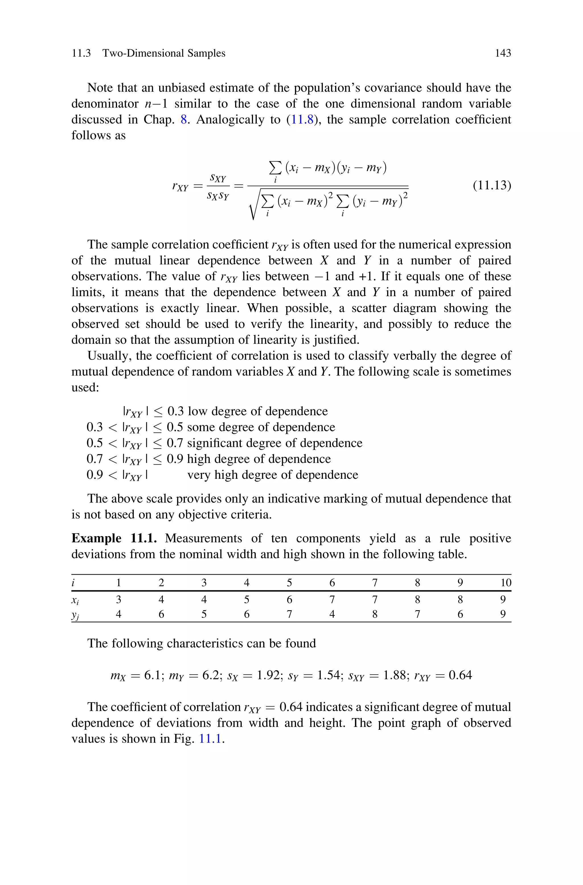Note that an unbiased estimate of the population’s covariance should have the
denominator n1 similar to the case of the one dimensional random variable
discussed in Chap. 8. Analogically to (11.8), the sample correlation coefficient
follows as
rXY ¼
sXY
sXsY
¼
P
i
ðxi  mXÞðyi  mYÞ
ﬃﬃﬃﬃﬃﬃﬃﬃﬃﬃﬃﬃﬃﬃﬃﬃﬃﬃﬃﬃﬃﬃﬃﬃﬃﬃﬃﬃﬃﬃﬃﬃﬃﬃﬃﬃﬃﬃﬃﬃﬃﬃﬃﬃﬃﬃﬃﬃﬃﬃﬃﬃﬃﬃ
P
i
ðxi  mXÞ2 P
i
ðyi  mYÞ2
r (11.13)
The sample correlation coefficient rXY is often used for the numerical expression
of the mutual linear dependence between X and Y in a number of paired
observations. The value of rXY lies between 1 and +1. If it equals one of these
limits, it means that the dependence between X and Y in a number of paired
observations is exactly linear. When possible, a scatter diagram showing the
observed set should be used to verify the linearity, and possibly to reduce the
domain so that the assumption of linearity is justified.
Usually, the coefficient of correlation is used to classify verbally the degree of
mutual dependence of random variables X and Y. The following scale is sometimes
used:
|rXY |  0.3 low degree of dependence
0.3  |rXY |  0.5 some degree of dependence
0.5  |rXY |  0.7 significant degree of dependence
0.7  |rXY |  0.9 high degree of dependence
0.9  |rXY | very high degree of dependence
The above scale provides only an indicative marking of mutual dependence that
is not based on any objective criteria.
Example 11.1. Measurements of ten components yield as a rule positive
deviations from the nominal width and high shown in the following table.
i 1 2 3 4 5 6 7 8 9 10
xi 3 4 4 5 6 7 7 8 8 9
yj 4 6 5 6 7 4 8 7 6 9
The following characteristics can be found
mX ¼ 6:1; mY ¼ 6:2; sX ¼ 1:92; sY ¼ 1:54; sXY ¼ 1:88; rXY ¼ 0:64
The coefficient of correlation rXY ¼ 0.64 indicates a significant degree of mutual
dependence of deviations from width and height. The point graph of observed
values is shown in Fig. 11.1.
11.3 Two-Dimensional Samples 143
 