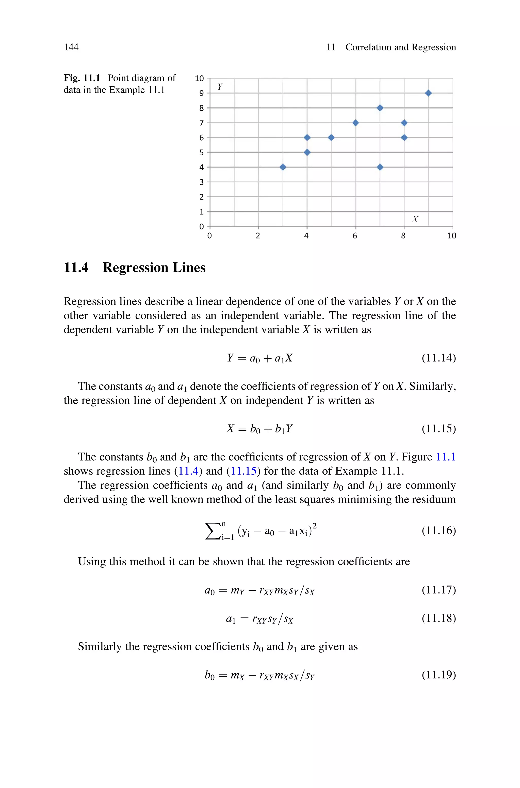 11.4 Regression Lines
Regression lines describe a linear dependence of one of the variables Y or X on the
other variable considered as an independent variable. The regression line of the
dependent variable Y on the independent variable X is written as
Y ¼ a0 þ a1X (11.14)
The constants a0 and a1 denote the coefficients of regression of Y on X. Similarly,
the regression line of dependent X on independent Y is written as
X ¼ b0 þ b1Y (11.15)
The constants b0 and b1 are the coefficients of regression of X on Y. Figure 11.1
shows regression lines (11.4) and (11.15) for the data of Example 11.1.
The regression coefficients a0 and a1 (and similarly b0 and b1) are commonly
derived using the well known method of the least squares minimising the residuum
Xn
i¼1
ðyi  a0  a1xiÞ2
(11.16)
Using this method it can be shown that the regression coefficients are
a0 ¼ mY  rXYmXsY=sX (11.17)
a1 ¼ rXYsY=sX (11.18)
Similarly the regression coefficients b0 and b1 are given as
b0 ¼ mX  rXYmXsX=sY (11.19)
0
1
2
3
4
5
6
7
8
9
10
0 2 4 6 8 10
Y
X
Fig. 11.1 Point diagram of
data in the Example 11.1
144 11 Correlation and Regression
 