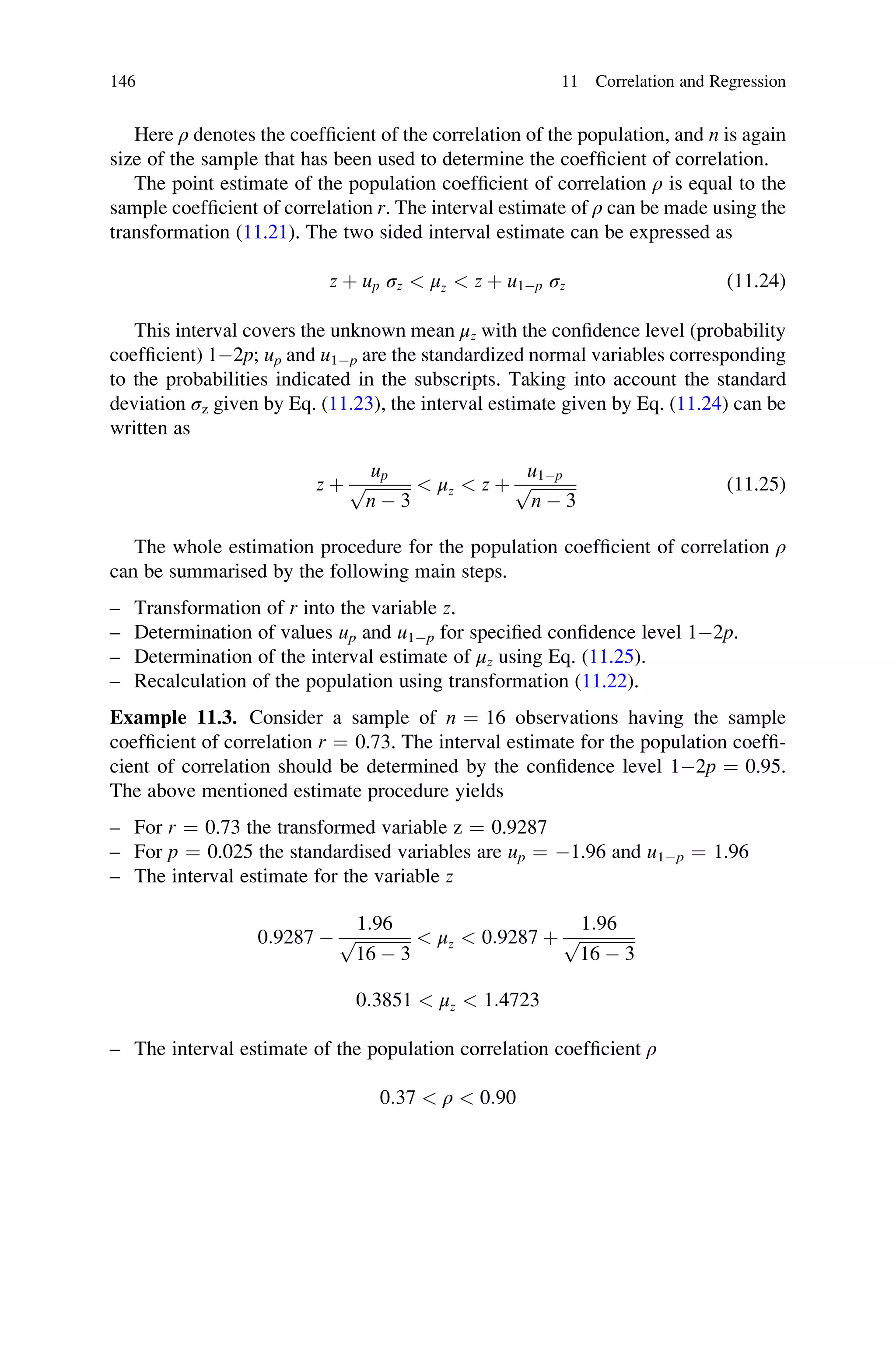 Here ρ denotes the coefficient of the correlation of the population, and n is again
size of the sample that has been used to determine the coefficient of correlation.
The point estimate of the population coefficient of correlation ρ is equal to the
sample coefficient of correlation r. The interval estimate of ρ can be made using the
transformation (11.21). The two sided interval estimate can be expressed as
z þ up σz  μz  z þ u1p σz (11.24)
This interval covers the unknown mean μz with the confidence level (probability
coefficient) 12p; up and u1p are the standardized normal variables corresponding
to the probabilities indicated in the subscripts. Taking into account the standard
deviation σz given by Eq. (11.23), the interval estimate given by Eq. (11.24) can be
written as
z þ
up
ﬃﬃﬃﬃﬃﬃﬃﬃﬃﬃﬃ
n  3
p  μz  z þ
u1p
ﬃﬃﬃﬃﬃﬃﬃﬃﬃﬃﬃ
n  3
p (11.25)
The whole estimation procedure for the population coefficient of correlation ρ
can be summarised by the following main steps.
– Transformation of r into the variable z.
– Determination of values up and u1p for specified confidence level 12p.
– Determination of the interval estimate of μz using Eq. (11.25).
– Recalculation of the population using transformation (11.22).
Example 11.3. Consider a sample of n ¼ 16 observations having the sample
coefficient of correlation r ¼ 0.73. The interval estimate for the population coeffi-
cient of correlation should be determined by the confidence level 12p ¼ 0.95.
The above mentioned estimate procedure yields
– For r ¼ 0.73 the transformed variable z ¼ 0.9287
– For p ¼ 0.025 the standardised variables are up ¼ 1.96 and u1p ¼ 1.96
– The interval estimate for the variable z
0:9287 
1:96
ﬃﬃﬃﬃﬃﬃﬃﬃﬃﬃﬃﬃﬃ
ﬃ
16  3
p  μz  0:9287 þ
1:96
ﬃﬃﬃﬃﬃﬃﬃﬃﬃﬃﬃﬃﬃﬃ
16  3
p
0:3851  μz  1:4723
– The interval estimate of the population correlation coefficient ρ
0:37  ρ  0:90
146 11 Correlation and Regression
 