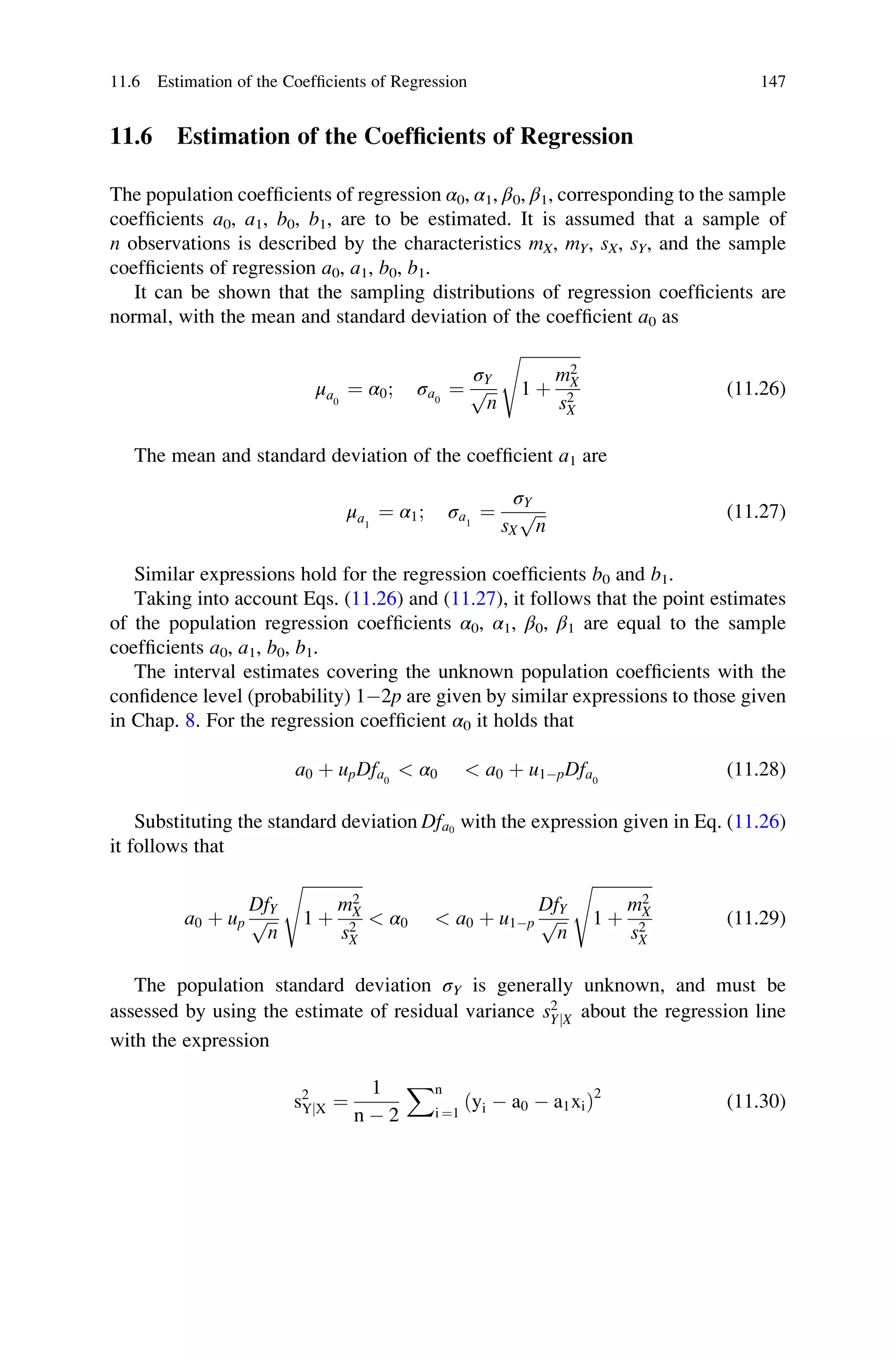 11.6 Estimation of the Coefficients of Regression
The population coefficients of regression α0, α1, β0, β1, corresponding to the sample
coefficients a0, a1, b0, b1, are to be estimated. It is assumed that a sample of
n observations is described by the characteristics mX, mY, sX, sY, and the sample
coefficients of regression a0, a1, b0, b1.
It can be shown that the sampling distributions of regression coefficients are
normal, with the mean and standard deviation of the coefficient a0 as
μa0
¼ α0; σa0
¼
σY
ﬃﬃﬃ
n
p
ﬃﬃﬃﬃﬃﬃﬃﬃﬃﬃﬃﬃﬃﬃﬃ
1 þ
m2
X
s2
X
s
(11.26)
The mean and standard deviation of the coefficient a1 are
μa1
¼ α1; σa1
¼
σY
sX
ﬃﬃﬃ
n
p (11.27)
Similar expressions hold for the regression coefficients b0 and b1.
Taking into account Eqs. (11.26) and (11.27), it follows that the point estimates
of the population regression coefficients α0, α1, β0, β1 are equal to the sample
coefficients a0, a1, b0, b1.
The interval estimates covering the unknown population coefficients with the
confidence level (probability) 12p are given by similar expressions to those given
in Chap. 8. For the regression coefficient α0 it holds that
a0 þ upDfa0
 α0  a0 þ u1pDfa0
(11.28)
Substituting the standard deviation Dfa0
with the expression given in Eq. (11.26)
it follows that
a0 þ up
DfY
ﬃﬃﬃ
n
p
ﬃﬃﬃﬃﬃﬃﬃﬃﬃﬃﬃﬃﬃﬃﬃ
1 þ
m2
X
s2
X
s
 α0  a0 þ u1p
DfY
ﬃﬃﬃ
n
p
ﬃﬃﬃﬃﬃﬃﬃﬃﬃﬃﬃﬃﬃﬃﬃ
1 þ
m2
X
s2
X
s
(11.29)
The population standard deviation σY is generally unknown, and must be
assessed by using the estimate of residual variance s2
YjX about the regression line
with the expression
s2
YjX ¼
1
n  2
Xn
i ¼1
ðyi  a0  a1xiÞ2
(11.30)
11.6 Estimation of the Coefficients of Regression 147
 
