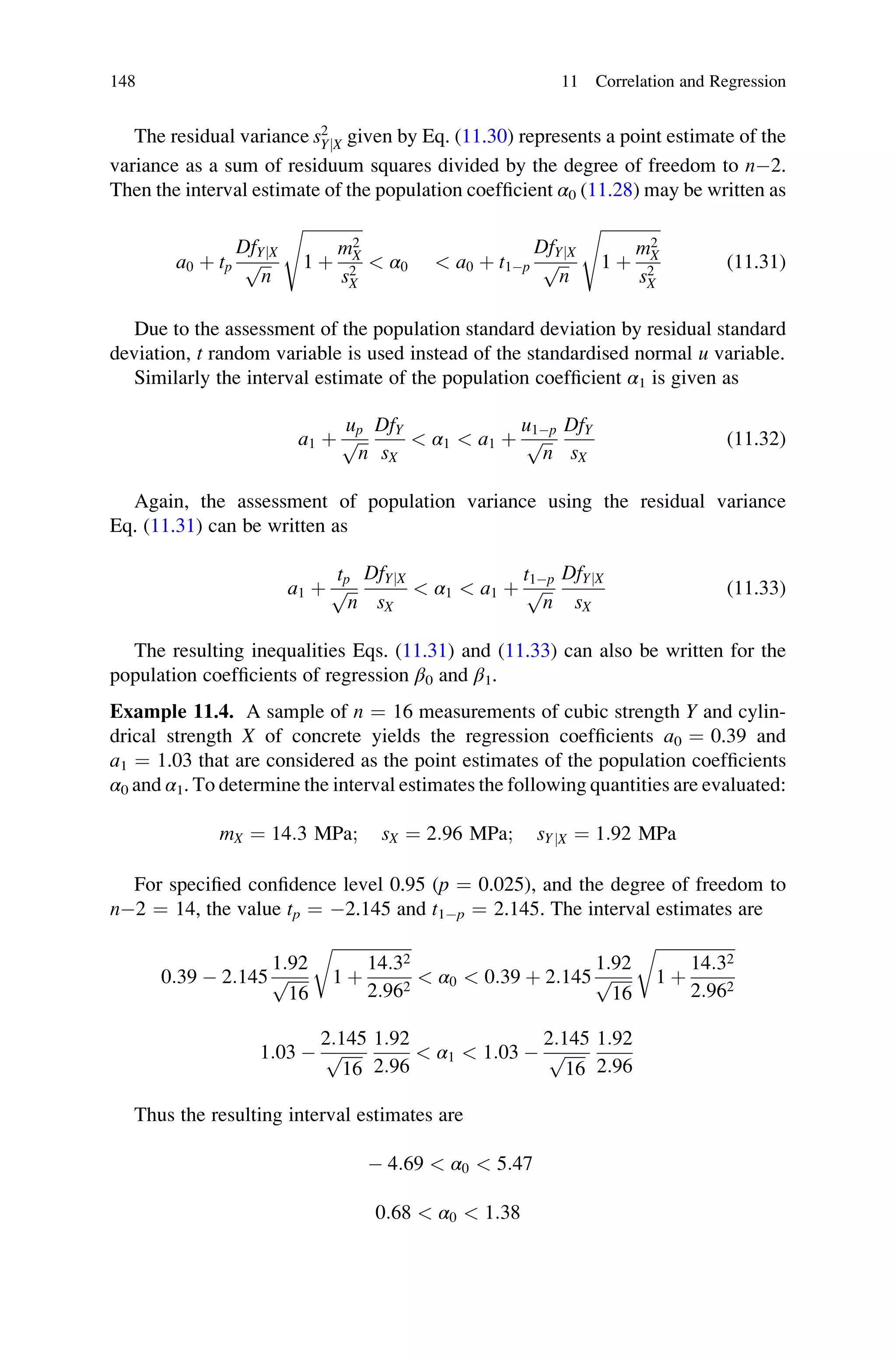 The residual variance s2
YjX given by Eq. (11.30) represents a point estimate of the
variance as a sum of residuum squares divided by the degree of freedom to n2.
Then the interval estimate of the population coefficient α0 (11.28) may be written as
a0 þ tp
DfYjX
ﬃﬃﬃ
n
p
ﬃﬃﬃﬃﬃﬃﬃﬃﬃﬃﬃﬃﬃﬃﬃ
1 þ
m2
X
s2
X
s
 α0  a0 þ t1p
DfYjX
ﬃﬃﬃ
n
p
ﬃﬃﬃﬃﬃﬃﬃﬃﬃﬃﬃﬃﬃﬃﬃ
1 þ
m2
X
s2
X
s
(11.31)
Due to the assessment of the population standard deviation by residual standard
deviation, t random variable is used instead of the standardised normal u variable.
Similarly the interval estimate of the population coefficient α1 is given as
a1 þ
up
ﬃﬃﬃ
n
p
DfY
sX
 α1  a1 þ
u1p
ﬃﬃﬃ
n
p
DfY
sX
(11.32)
Again, the assessment of population variance using the residual variance
Eq. (11.31) can be written as
a1 þ
tp
ﬃﬃﬃ
n
p
DfYjX
sX
 α1  a1 þ
t1p
ﬃﬃﬃ
n
p
DfYjX
sX
(11.33)
The resulting inequalities Eqs. (11.31) and (11.33) can also be written for the
population coefficients of regression β0 and β1.
Example 11.4. A sample of n ¼ 16 measurements of cubic strength Y and cylin-
drical strength X of concrete yields the regression coefficients a0 ¼ 0.39 and
a1 ¼ 1.03 that are considered as the point estimates of the population coefficients
α0 and α1. To determine the interval estimates the following quantities are evaluated:
mX ¼ 14:3 MPa; sX ¼ 2:96 MPa; sYjX ¼ 1:92 MPa
For specified confidence level 0.95 (p ¼ 0.025), and the degree of freedom to
n2 ¼ 14, the value tp ¼ 2.145 and t1p ¼ 2.145. The interval estimates are
0:39  2:145
1:92
ﬃﬃﬃﬃﬃ
16
p
ﬃﬃﬃﬃﬃﬃﬃﬃﬃﬃﬃﬃﬃﬃﬃﬃﬃﬃﬃ
1 þ
14:32
2:962
r
 α0  0:39 þ 2:145
1:92
ﬃﬃﬃﬃﬃ
16
p
ﬃﬃﬃﬃﬃﬃﬃﬃﬃﬃﬃﬃﬃﬃﬃﬃﬃﬃﬃ
1 þ
14:32
2:962
r
1:03 
2:145
ﬃﬃﬃﬃﬃ
16
p
1:92
2:96
 α1  1:03 
2:145
ﬃﬃﬃﬃﬃ
16
p
1:92
2:96
Thus the resulting interval estimates are
 4:69  α0  5:47
0:68  α0  1:38
148 11 Correlation and Regression
 