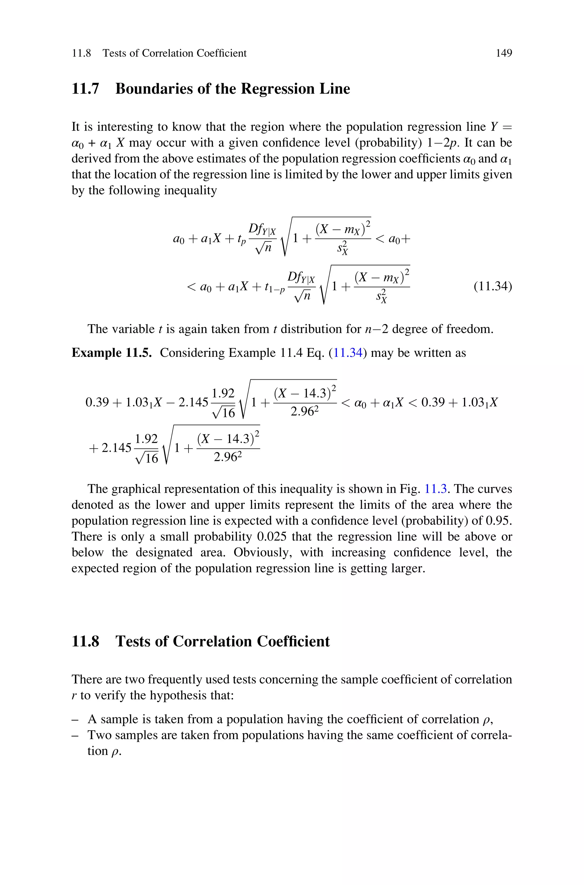 11.7 Boundaries of the Regression Line
It is interesting to know that the region where the population regression line Y ¼
α0 + α1 X may occur with a given confidence level (probability) 12p. It can be
derived from the above estimates of the population regression coefficients α0 and α1
that the location of the regression line is limited by the lower and upper limits given
by the following inequality
a0 þ a1X þ tp
DfYjX
ﬃﬃﬃ
n
p
ﬃﬃﬃﬃﬃﬃﬃﬃﬃﬃﬃﬃﬃﬃﬃﬃﬃﬃﬃﬃﬃﬃﬃﬃﬃﬃﬃﬃﬃ
1 þ
ðX  mXÞ2
s2
X
s
 a0þ
 a0 þ a1X þ t1p
DfYjX
ﬃﬃﬃ
n
p
ﬃﬃﬃﬃﬃﬃﬃﬃﬃﬃﬃﬃﬃﬃﬃﬃﬃﬃﬃﬃﬃﬃﬃﬃﬃﬃﬃﬃﬃ
1 þ
ðX  mXÞ2
s2
X
s
(11.34)
The variable t is again taken from t distribution for n2 degree of freedom.
Example 11.5. Considering Example 11.4 Eq. (11.34) may be written as
0:39 þ 1:031X  2:145
1:92
ﬃﬃﬃﬃﬃ
16
p
ﬃﬃﬃﬃﬃﬃﬃﬃﬃﬃﬃﬃﬃﬃﬃﬃﬃﬃﬃﬃﬃﬃﬃﬃﬃﬃﬃﬃﬃﬃﬃﬃ
1 þ
ðX  14:3Þ2
2:962
s
 α0 þ α1X  0:39 þ 1:031X
þ 2:145
1:92
ﬃﬃﬃﬃﬃ
16
p
ﬃﬃﬃﬃﬃﬃﬃﬃﬃﬃﬃﬃﬃﬃﬃﬃﬃﬃﬃﬃﬃﬃﬃﬃﬃﬃﬃﬃﬃﬃﬃﬃ
1 þ
ðX  14:3Þ2
2:962
s
The graphical representation of this inequality is shown in Fig. 11.3. The curves
denoted as the lower and upper limits represent the limits of the area where the
population regression line is expected with a confidence level (probability) of 0.95.
There is only a small probability 0.025 that the regression line will be above or
below the designated area. Obviously, with increasing confidence level, the
expected region of the population regression line is getting larger.
11.8 Tests of Correlation Coefficient
There are two frequently used tests concerning the sample coefficient of correlation
r to verify the hypothesis that:
– A sample is taken from a population having the coefficient of correlation ρ,
– Two samples are taken from populations having the same coefficient of correla-
tion ρ.
11.8 Tests of Correlation Coefficient 149
 