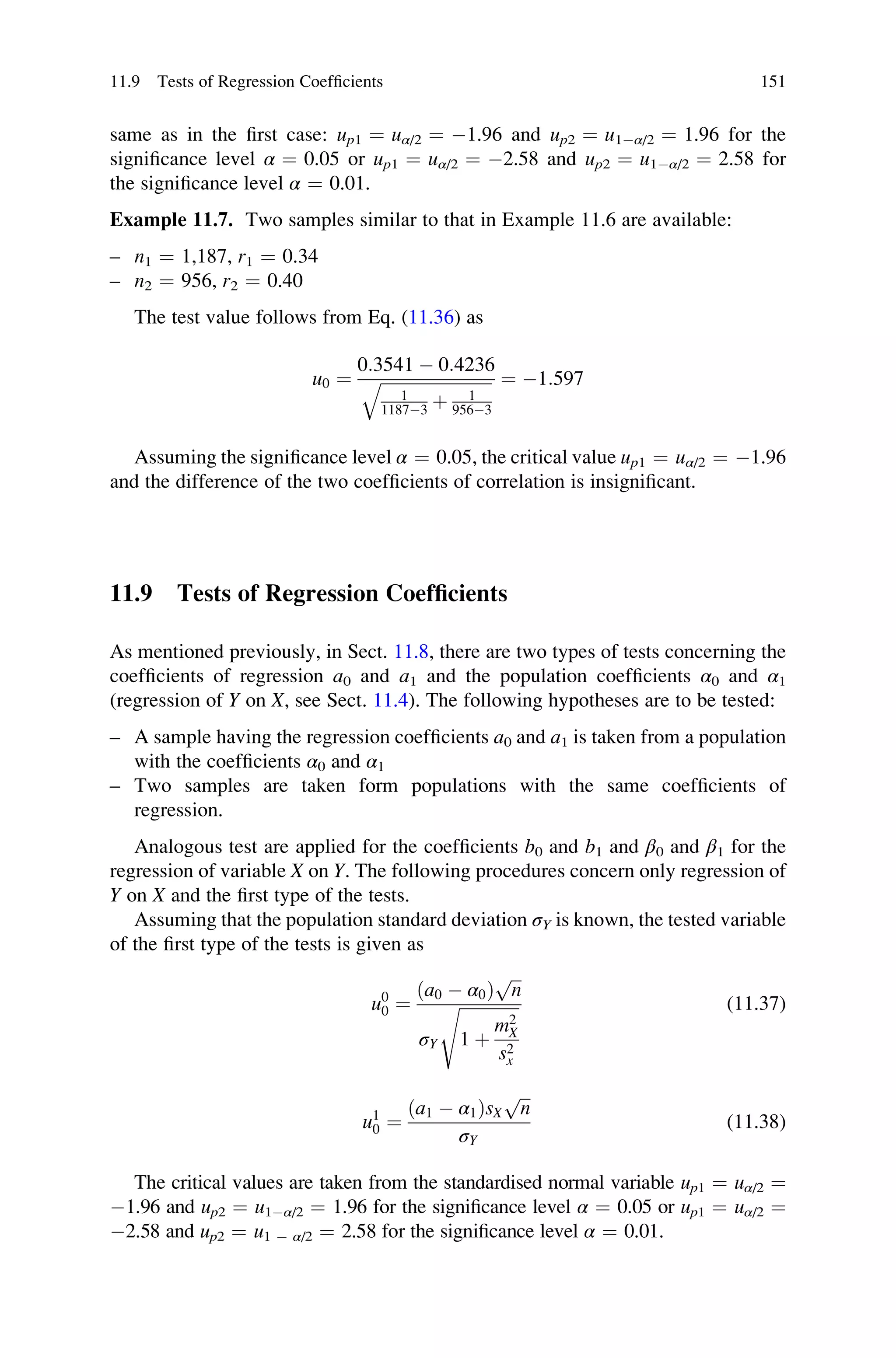 same as in the first case: up1 ¼ uα/2 ¼ 1.96 and up2 ¼ u1α/2 ¼ 1.96 for the
significance level α ¼ 0.05 or up1 ¼ uα/2 ¼ 2.58 and up2 ¼ u1α/2 ¼ 2.58 for
the significance level α ¼ 0.01.
Example 11.7. Two samples similar to that in Example 11.6 are available:
– n1 ¼ 1,187, r1 ¼ 0.34
– n2 ¼ 956, r2 ¼ 0.40
The test value follows from Eq. (11.36) as
u0 ¼
0:3541  0:4236
ﬃﬃﬃﬃﬃﬃﬃﬃﬃﬃﬃﬃﬃﬃﬃﬃﬃﬃﬃﬃﬃﬃﬃﬃﬃﬃﬃ
1
11873 þ 1
9563
q ¼ 1:597
Assuming the significance level α ¼ 0.05, the critical value up1 ¼ uα/2 ¼ 1.96
and the difference of the two coefficients of correlation is insignificant.
11.9 Tests of Regression Coefficients
As mentioned previously, in Sect. 11.8, there are two types of tests concerning the
coefficients of regression a0 and a1 and the population coefficients α0 and α1
(regression of Y on X, see Sect. 11.4). The following hypotheses are to be tested:
– A sample having the regression coefficients a0 and a1 is taken from a population
with the coefficients α0 and α1
– Two samples are taken form populations with the same coefficients of
regression.
Analogous test are applied for the coefficients b0 and b1 and β0 and β1 for the
regression of variable X on Y. The following procedures concern only regression of
Y on X and the first type of the tests.
Assuming that the population standard deviation σY is known, the tested variable
of the first type of the tests is given as
u0
0 ¼
ða0  α0Þ
ﬃﬃﬃ
n
p
σY
ﬃﬃﬃﬃﬃﬃﬃﬃﬃﬃﬃﬃﬃﬃ
ﬃ
1 þ
m2
X
s2
x
s (11.37)
u1
0 ¼
ða1  α1ÞsX
ﬃﬃﬃ
n
p
σY
(11.38)
The critical values are taken from the standardised normal variable up1 ¼ uα/2 ¼
1.96 and up2 ¼ u1α/2 ¼ 1.96 for the significance level α ¼ 0.05 or up1 ¼ uα/2 ¼
2.58 and up2 ¼ u1  α/2 ¼ 2.58 for the significance level α ¼ 0.01.
11.9 Tests of Regression Coefficients 151
 