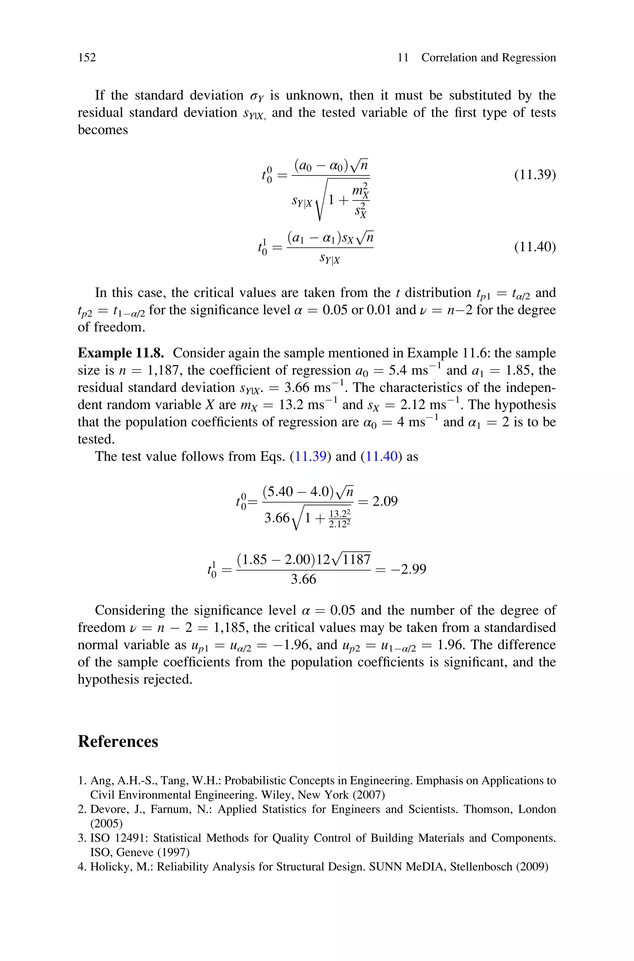 If the standard deviation σY is unknown, then it must be substituted by the
residual standard deviation sY|X, and the tested variable of the first type of tests
becomes
t0
0 ¼
ða0  α0Þ
ﬃﬃﬃ
n
p
sYjX
ﬃﬃﬃﬃﬃﬃﬃﬃﬃﬃﬃﬃﬃﬃﬃ
1 þ
m2
X
s2
X
s (11.39)
t1
0 ¼
ða1  α1ÞsX
ﬃﬃﬃ
n
p
sYjX
(11.40)
In this case, the critical values are taken from the t distribution tp1 ¼ tα/2 and
tp2 ¼ t1α/2 for the significance level α ¼ 0.05 or 0.01 and ν ¼ n2 for the degree
of freedom.
Example 11.8. Consider again the sample mentioned in Example 11.6: the sample
size is n ¼ 1,187, the coefficient of regression a0 ¼ 5.4 ms1
and a1 ¼ 1.85, the
residual standard deviation sY|X. ¼ 3.66 ms1
. The characteristics of the indepen-
dent random variable X are mX ¼ 13.2 ms1
and sX ¼ 2.12 ms1
. The hypothesis
that the population coefficients of regression are α0 ¼ 4 ms1
and α1 ¼ 2 is to be
tested.
The test value follows from Eqs. (11.39) and (11.40) as
t0
0¼
ð5:40  4:0Þ
ﬃﬃﬃ
n
p
3:66
ﬃﬃﬃﬃﬃﬃﬃﬃﬃﬃﬃﬃﬃﬃﬃﬃ
1 þ 13:22
2:122
q ¼ 2:09
t1
0 ¼
ð1:85  2:00Þ12
ﬃﬃﬃﬃﬃﬃﬃﬃﬃﬃ
1187
p
3:66
¼ 2:99
Considering the significance level α ¼ 0.05 and the number of the degree of
freedom ν ¼ n  2 ¼ 1,185, the critical values may be taken from a standardised
normal variable as up1 ¼ uα/2 ¼ 1.96, and up2 ¼ u1α/2 ¼ 1.96. The difference
of the sample coefficients from the population coefficients is significant, and the
hypothesis rejected.
References
1. Ang, A.H.-S., Tang, W.H.: Probabilistic Concepts in Engineering. Emphasis on Applications to
Civil Environmental Engineering. Wiley, New York (2007)
2. Devore, J., Farnum, N.: Applied Statistics for Engineers and Scientists. Thomson, London
(2005)
3. ISO 12491: Statistical Methods for Quality Control of Building Materials and Components.
ISO, Geneve (1997)
4. Holicky, M.: Reliability Analysis for Structural Design. SUNN MeDIA, Stellenbosch (2009)
152 11 Correlation and Regression
 