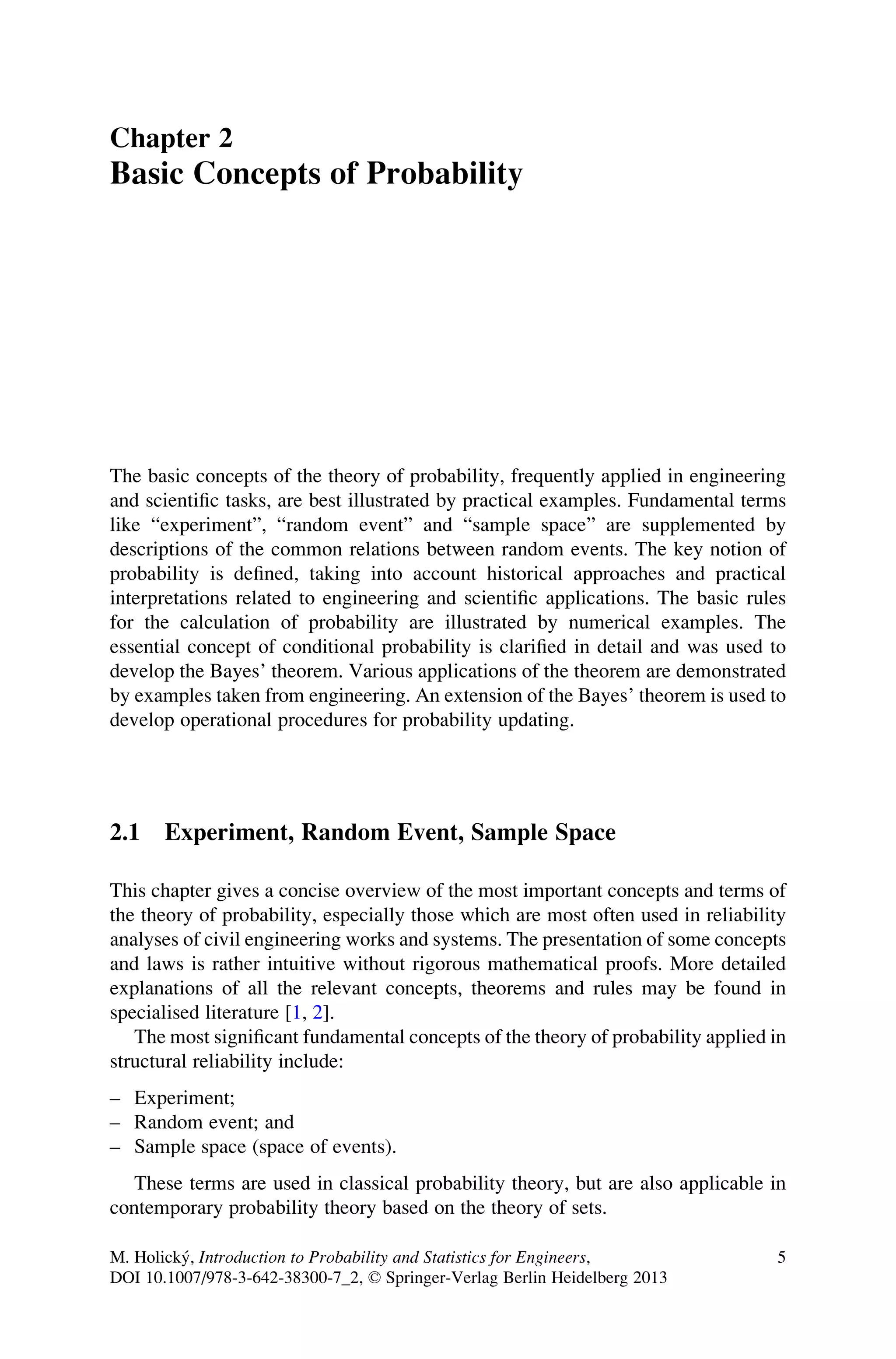 Chapter 2
Basic Concepts of Probability
The basic concepts of the theory of probability, frequently applied in engineering
and scientific tasks, are best illustrated by practical examples. Fundamental terms
like “experiment”, “random event” and “sample space” are supplemented by
descriptions of the common relations between random events. The key notion of
probability is defined, taking into account historical approaches and practical
interpretations related to engineering and scientific applications. The basic rules
for the calculation of probability are illustrated by numerical examples. The
essential concept of conditional probability is clarified in detail and was used to
develop the Bayes’ theorem. Various applications of the theorem are demonstrated
by examples taken from engineering. An extension of the Bayes’ theorem is used to
develop operational procedures for probability updating.
2.1 Experiment, Random Event, Sample Space
This chapter gives a concise overview of the most important concepts and terms of
the theory of probability, especially those which are most often used in reliability
analyses of civil engineering works and systems. The presentation of some concepts
and laws is rather intuitive without rigorous mathematical proofs. More detailed
explanations of all the relevant concepts, theorems and rules may be found in
specialised literature [1, 2].
The most significant fundamental concepts of the theory of probability applied in
structural reliability include:
– Experiment;
– Random event; and
– Sample space (space of events).
These terms are used in classical probability theory, but are also applicable in
contemporary probability theory based on the theory of sets.
M. Holický, Introduction to Probability and Statistics for Engineers,
DOI 10.1007/978-3-642-38300-7_2, © Springer-Verlag Berlin Heidelberg 2013
5
 