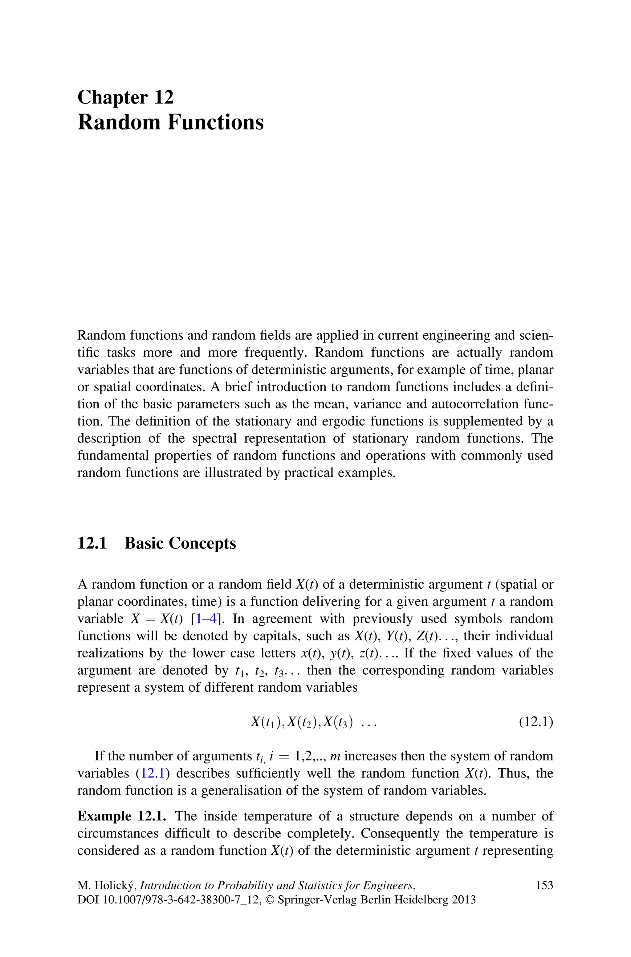 Chapter 12
Random Functions
Random functions and random fields are applied in current engineering and scien-
tific tasks more and more frequently. Random functions are actually random
variables that are functions of deterministic arguments, for example of time, planar
or spatial coordinates. A brief introduction to random functions includes a defini-
tion of the basic parameters such as the mean, variance and autocorrelation func-
tion. The definition of the stationary and ergodic functions is supplemented by a
description of the spectral representation of stationary random functions. The
fundamental properties of random functions and operations with commonly used
random functions are illustrated by practical examples.
12.1 Basic Concepts
A random function or a random field X(t) of a deterministic argument t (spatial or
planar coordinates, time) is a function delivering for a given argument t a random
variable X ¼ X(t) [1–4]. In agreement with previously used symbols random
functions will be denoted by capitals, such as X(t), Y(t), Z(t). . ., their individual
realizations by the lower case letters x(t), y(t), z(t). . .. If the fixed values of the
argument are denoted by t1, t2, t3. . . then the corresponding random variables
represent a system of different random variables
Xðt1Þ; Xðt2Þ; Xðt3Þ . . . (12.1)
If the number of arguments ti, i ¼ 1,2,.., m increases then the system of random
variables (12.1) describes sufficiently well the random function X(t). Thus, the
random function is a generalisation of the system of random variables.
Example 12.1. The inside temperature of a structure depends on a number of
circumstances difficult to describe completely. Consequently the temperature is
considered as a random function X(t) of the deterministic argument t representing
M. Holický, Introduction to Probability and Statistics for Engineers,
DOI 10.1007/978-3-642-38300-7_12, © Springer-Verlag Berlin Heidelberg 2013
153
 