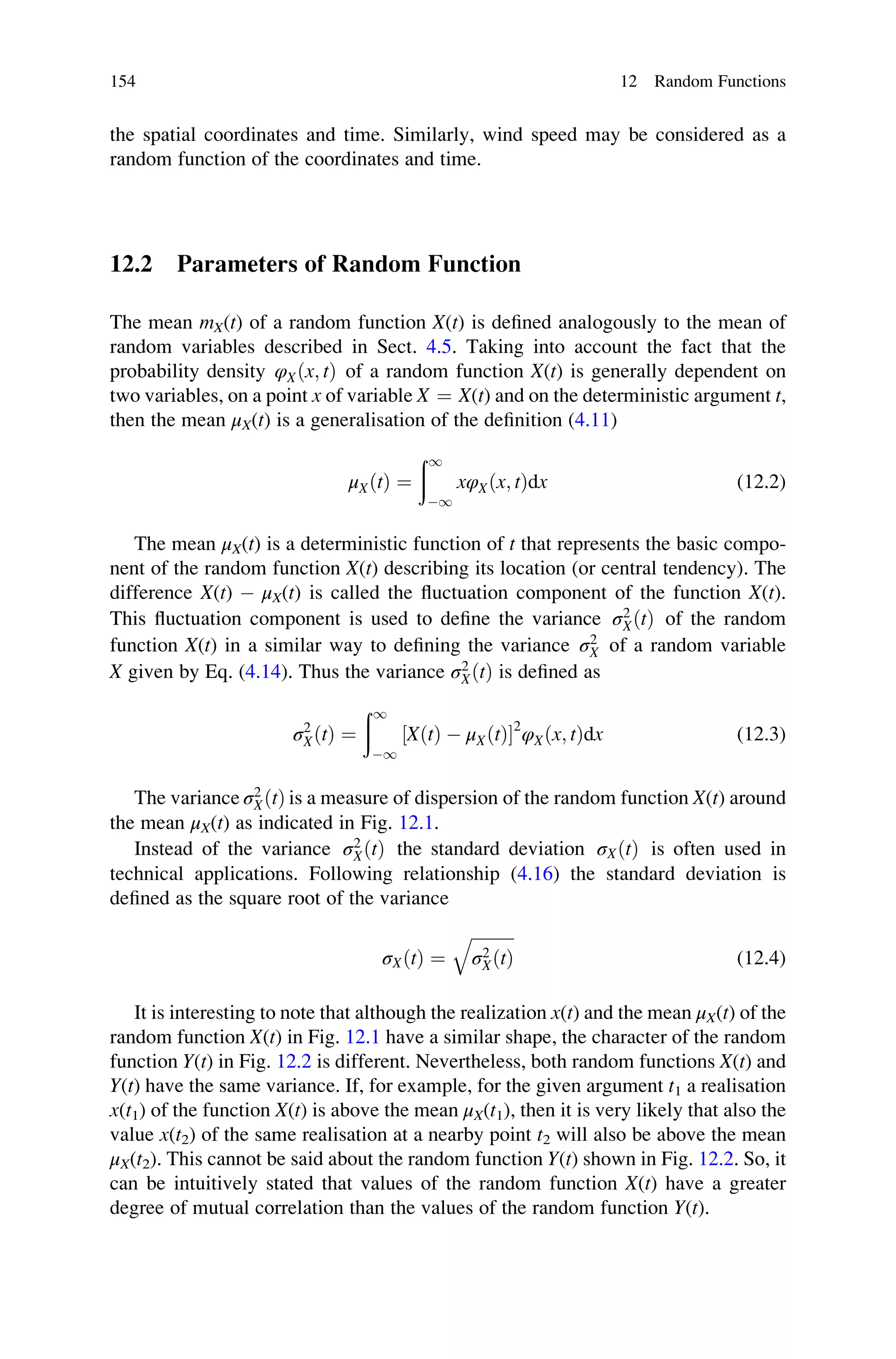 the spatial coordinates and time. Similarly, wind speed may be considered as a
random function of the coordinates and time.
12.2 Parameters of Random Function
The mean mX(t) of a random function X(t) is defined analogously to the mean of
random variables described in Sect. 4.5. Taking into account the fact that the
probability density φXðx; tÞ of a random function X(t) is generally dependent on
two variables, on a point x of variable X ¼ X(t) and on the deterministic argument t,
then the mean μX(t) is a generalisation of the definition (4.11)
μXðtÞ ¼
ð1
1
xφXðx; tÞdx (12.2)
The mean μX(t) is a deterministic function of t that represents the basic compo-
nent of the random function X(t) describing its location (or central tendency). The
difference X(t)  μX(t) is called the fluctuation component of the function X(t).
This fluctuation component is used to define the variance σ2
XðtÞ of the random
function X(t) in a similar way to defining the variance σ2
X of a random variable
X given by Eq. (4.14). Thus the variance σ2
XðtÞ is defined as
σ2
XðtÞ ¼
ð1
1
XðtÞ  μXðtÞ
½ 2
φXðx; tÞdx (12.3)
The variance σ2
XðtÞ is a measure of dispersion of the random function X(t) around
the mean μX(t) as indicated in Fig. 12.1.
Instead of the variance σ2
XðtÞ the standard deviation σXðtÞ is often used in
technical applications. Following relationship (4.16) the standard deviation is
defined as the square root of the variance
σXðtÞ ¼
ﬃﬃﬃﬃﬃﬃﬃﬃﬃﬃ
σ2
XðtÞ
q
(12.4)
It is interesting to note that although the realization x(t) and the mean μX(t) of the
random function X(t) in Fig. 12.1 have a similar shape, the character of the random
function Y(t) in Fig. 12.2 is different. Nevertheless, both random functions X(t) and
Y(t) have the same variance. If, for example, for the given argument t1 a realisation
x(t1) of the function X(t) is above the mean μX(t1), then it is very likely that also the
value x(t2) of the same realisation at a nearby point t2 will also be above the mean
μX(t2). This cannot be said about the random function Y(t) shown in Fig. 12.2. So, it
can be intuitively stated that values of the random function X(t) have a greater
degree of mutual correlation than the values of the random function Y(t).
154 12 Random Functions
 