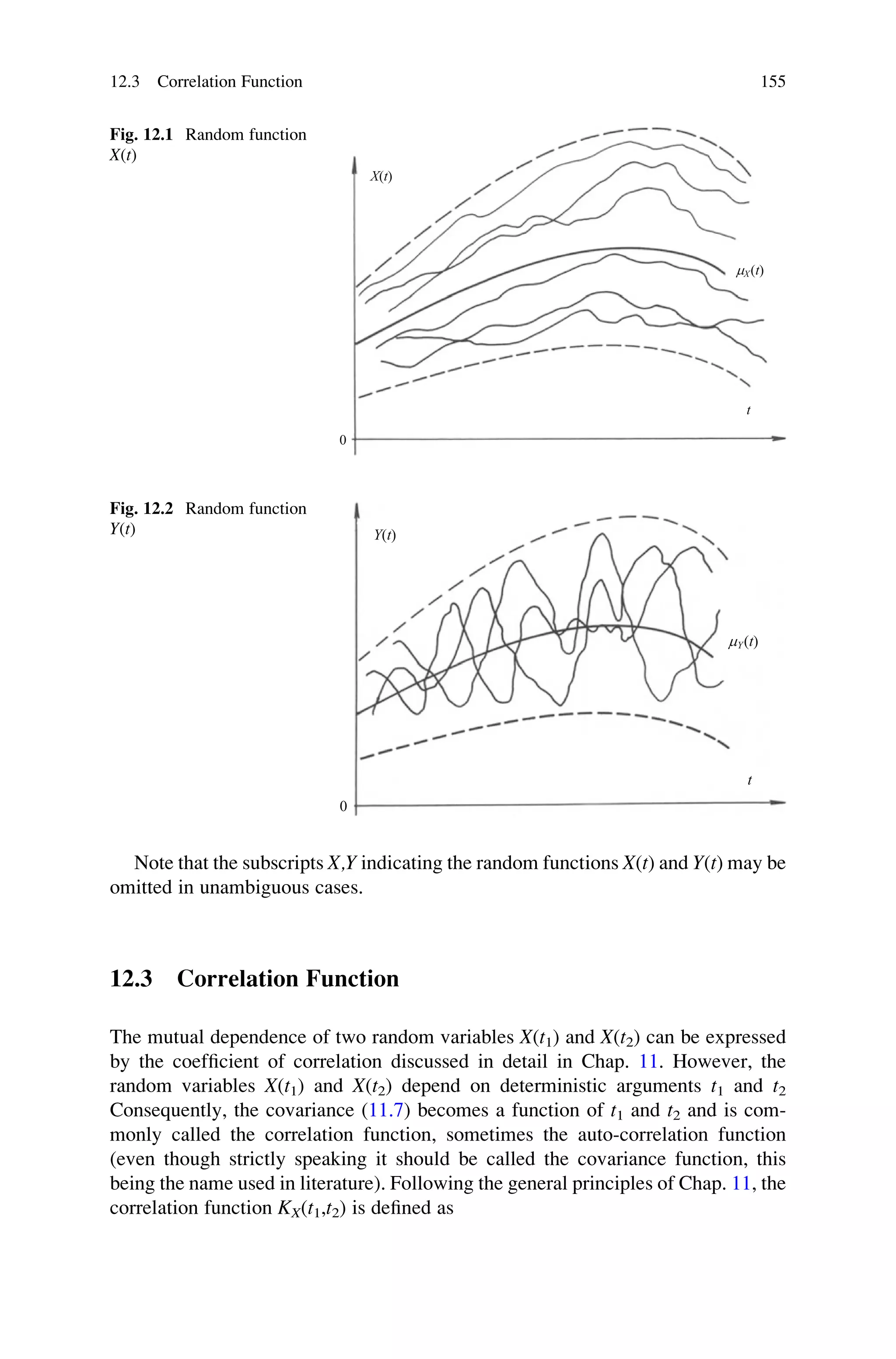 Note that the subscripts X,Y indicating the random functions X(t) and Y(t) may be
omitted in unambiguous cases.
12.3 Correlation Function
The mutual dependence of two random variables X(t1) and X(t2) can be expressed
by the coefficient of correlation discussed in detail in Chap. 11. However, the
random variables X(t1) and X(t2) depend on deterministic arguments t1 and t2
Consequently, the covariance (11.7) becomes a function of t1 and t2 and is com-
monly called the correlation function, sometimes the auto-correlation function
(even though strictly speaking it should be called the covariance function, this
being the name used in literature). Following the general principles of Chap. 11, the
correlation function KX(t1,t2) is defined as
0
X(t)
mX(t)
t
Fig. 12.1 Random function
X(t)
Y(t)
t
mY(t)
0
Fig. 12.2 Random function
Y(t)
12.3 Correlation Function 155
 