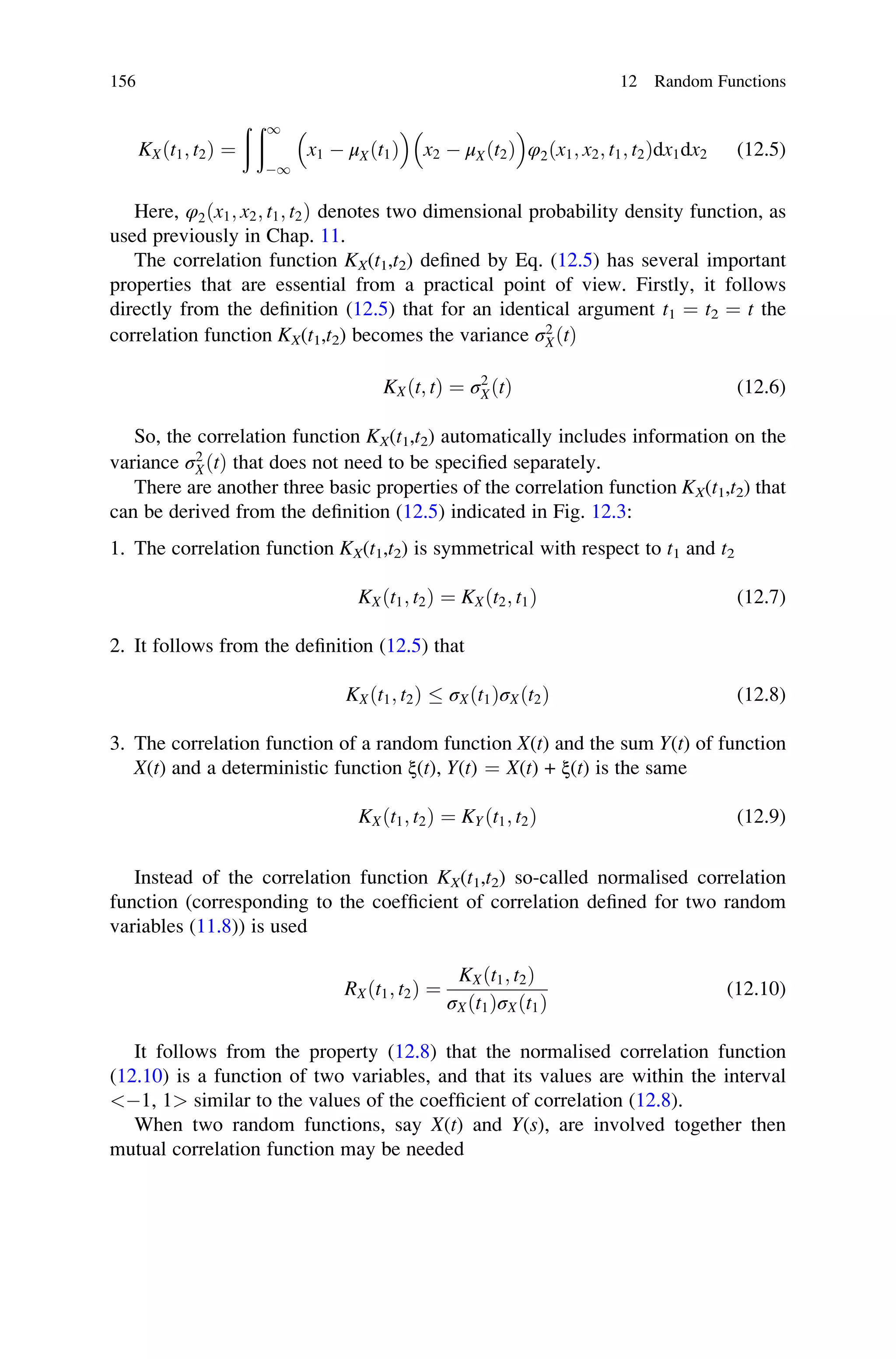 KXðt1; t2Þ ¼
ð ð1
1

x1  μXðt1Þ

x2  μXðt2Þ

φ2ðx1; x2; t1; t2Þdx1dx2 (12.5)
Here, φ2ðx1; x2; t1; t2Þ denotes two dimensional probability density function, as
used previously in Chap. 11.
The correlation function KX(t1,t2) defined by Eq. (12.5) has several important
properties that are essential from a practical point of view. Firstly, it follows
directly from the definition (12.5) that for an identical argument t1 ¼ t2 ¼ t the
correlation function KX(t1,t2) becomes the variance σ2
XðtÞ
KXðt; tÞ ¼ σ2
XðtÞ (12.6)
So, the correlation function KX(t1,t2) automatically includes information on the
variance σ2
XðtÞ that does not need to be specified separately.
There are another three basic properties of the correlation function KX(t1,t2) that
can be derived from the definition (12.5) indicated in Fig. 12.3:
1. The correlation function KX(t1,t2) is symmetrical with respect to t1 and t2
KXðt1; t2Þ ¼ KXðt2; t1Þ (12.7)
2. It follows from the definition (12.5) that
KXðt1; t2Þ  σXðt1ÞσXðt2Þ (12.8)
3. The correlation function of a random function X(t) and the sum Y(t) of function
X(t) and a deterministic function ξ(t), Y(t) ¼ X(t) + ξ(t) is the same
KXðt1; t2Þ ¼ KYðt1; t2Þ (12.9)
Instead of the correlation function KX(t1,t2) so-called normalised correlation
function (corresponding to the coefficient of correlation defined for two random
variables (11.8)) is used
RXðt1; t2Þ ¼
KXðt1; t2Þ
σXðt1ÞσXðt1Þ
(12.10)
It follows from the property (12.8) that the normalised correlation function
(12.10) is a function of two variables, and that its values are within the interval
1, 1 similar to the values of the coefficient of correlation (12.8).
When two random functions, say X(t) and Y(s), are involved together then
mutual correlation function may be needed
156 12 Random Functions
 