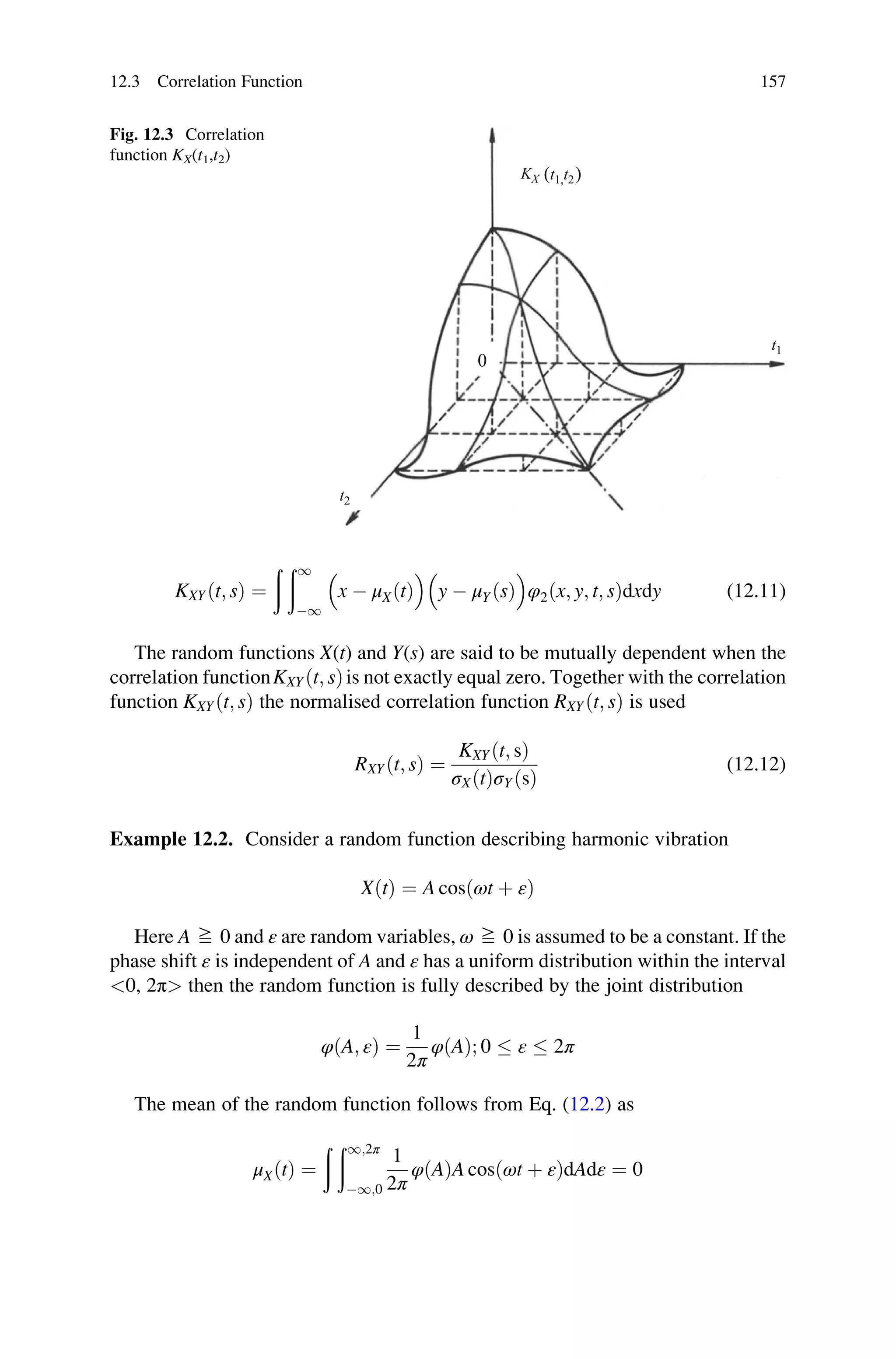 KXYðt; sÞ ¼
ð ð1
1

x  μXðtÞ

y  μYðsÞ

φ2ðx; y; t; sÞdxdy (12.11)
The random functions X(t) and Y(s) are said to be mutually dependent when the
correlation functionKXYðt; sÞis not exactly equal zero. Together with the correlation
function KXYðt; sÞ the normalised correlation function RXYðt; sÞ is used
RXYðt; sÞ ¼
KXYðt; sÞ
σXðtÞσYðsÞ
(12.12)
Example 12.2. Consider a random function describing harmonic vibration
XðtÞ ¼ A cosðωt þ εÞ
Here A ≧ 0 and ε are random variables, ω ≧ 0 is assumed to be a constant. If the
phase shift ε is independent of A and ε has a uniform distribution within the interval
0, 2π then the random function is fully described by the joint distribution
φðA; εÞ ¼
1
2π
φðAÞ; 0  ε  2π
The mean of the random function follows from Eq. (12.2) as
μXðtÞ ¼
ð ð1;2π
1;0
1
2π
φðAÞA cosðωt þ εÞdAdε ¼ 0
t1
t2
KX
0
(t1,t2)
Fig. 12.3 Correlation
function KX(t1,t2)
12.3 Correlation Function 157
 