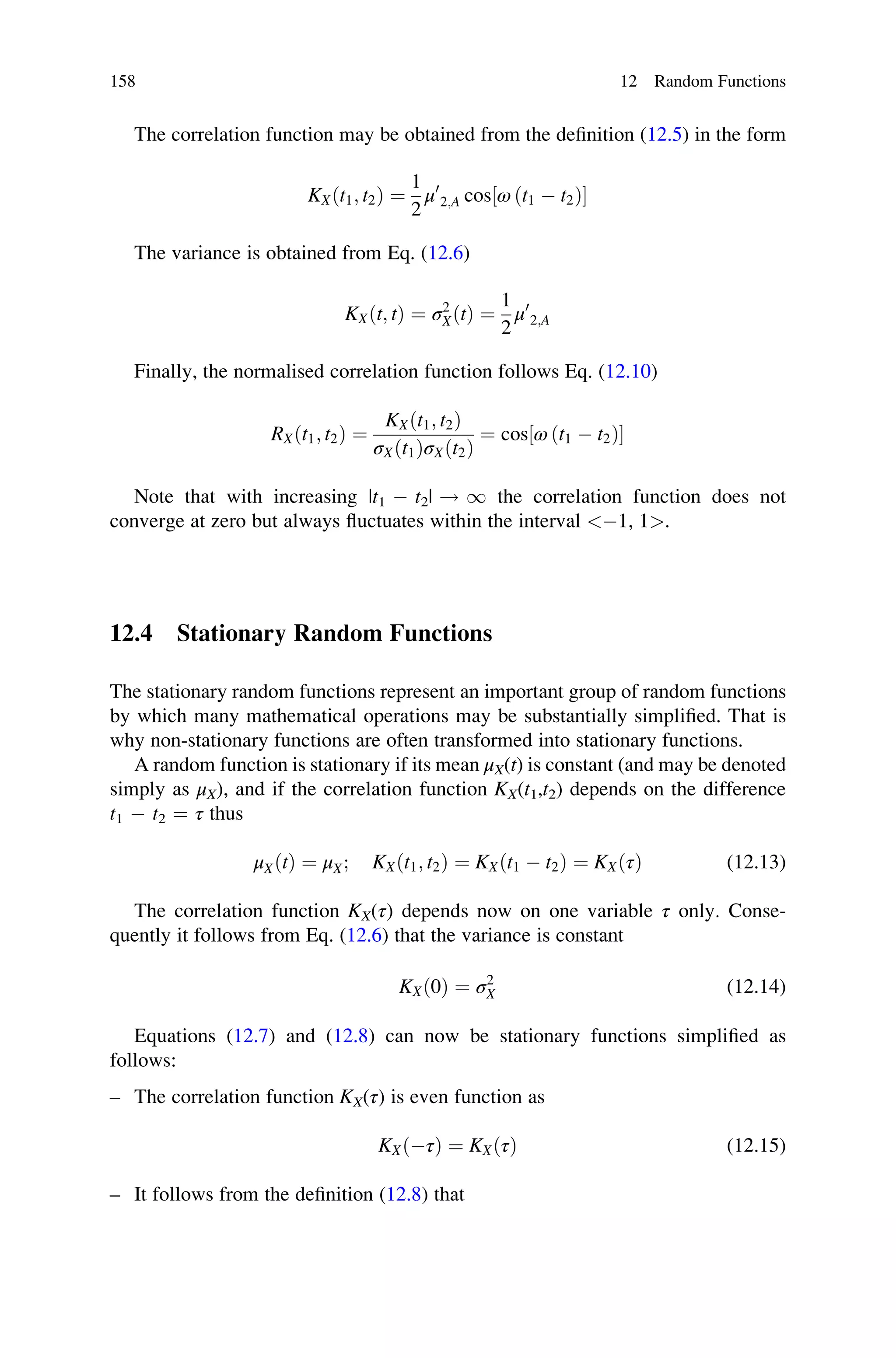 The correlation function may be obtained from the definition (12.5) in the form
KXðt1; t2Þ ¼
1
2
μ0
2;A cos ω ðt1  t2Þ
½ 
The variance is obtained from Eq. (12.6)
KXðt; tÞ ¼ σ2
XðtÞ ¼
1
2
μ0
2;A
Finally, the normalised correlation function follows Eq. (12.10)
RXðt1; t2Þ ¼
KXðt1; t2Þ
σXðt1ÞσXðt2Þ
¼ cos ω ðt1  t2Þ
½ 
Note that with increasing |t1  t2| ! 1 the correlation function does not
converge at zero but always fluctuates within the interval 1, 1.
12.4 Stationary Random Functions
The stationary random functions represent an important group of random functions
by which many mathematical operations may be substantially simplified. That is
why non-stationary functions are often transformed into stationary functions.
A random function is stationary if its mean μX(t) is constant (and may be denoted
simply as μX), and if the correlation function KX(t1,t2) depends on the difference
t1  t2 ¼ τ thus
μXðtÞ ¼ μX; KXðt1; t2Þ ¼ KXðt1  t2Þ ¼ KXðτÞ (12.13)
The correlation function KX(τ) depends now on one variable τ only. Conse-
quently it follows from Eq. (12.6) that the variance is constant
KXð0Þ ¼ σ2
X (12.14)
Equations (12.7) and (12.8) can now be stationary functions simplified as
follows:
– The correlation function KX(τ) is even function as
KXðτÞ ¼ KXðτÞ (12.15)
– It follows from the definition (12.8) that
158 12 Random Functions
 