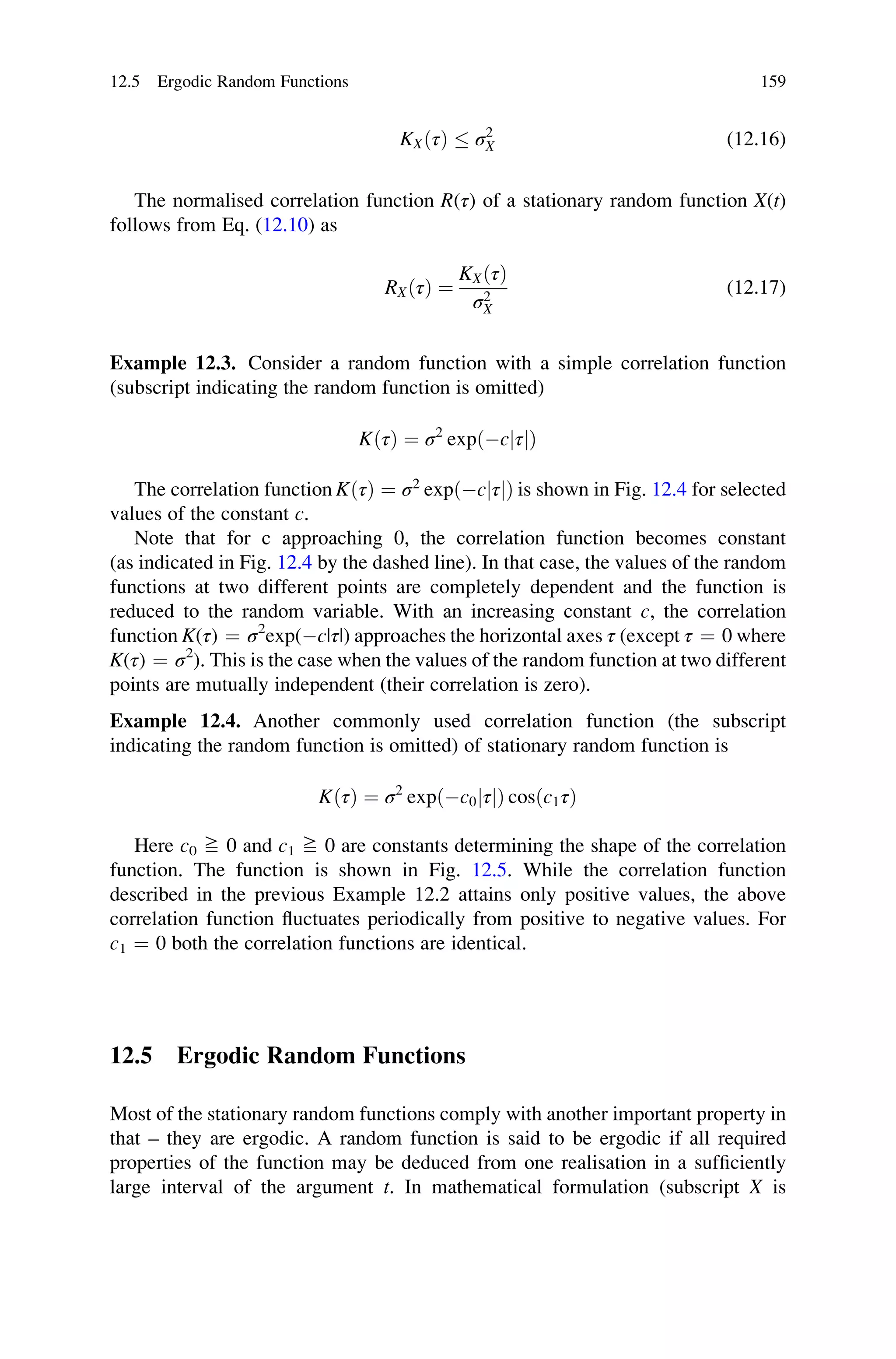 KXðτÞ  σ2
X (12.16)
The normalised correlation function R(τ) of a stationary random function X(t)
follows from Eq. (12.10) as
RXðτÞ ¼
KXðτÞ
σ2
X
(12.17)
Example 12.3. Consider a random function with a simple correlation function
(subscript indicating the random function is omitted)
KðτÞ ¼ σ2
expðcjτjÞ
The correlation function KðτÞ ¼ σ2
expðcjτjÞ is shown in Fig. 12.4 for selected
values of the constant c.
Note that for c approaching 0, the correlation function becomes constant
(as indicated in Fig. 12.4 by the dashed line). In that case, the values of the random
functions at two different points are completely dependent and the function is
reduced to the random variable. With an increasing constant c, the correlation
function K(τ) ¼ σ2
exp(c|τ|) approaches the horizontal axes τ (except τ ¼ 0 where
K(τ) ¼ σ2
). This is the case when the values of the random function at two different
points are mutually independent (their correlation is zero).
Example 12.4. Another commonly used correlation function (the subscript
indicating the random function is omitted) of stationary random function is
KðτÞ ¼ σ2
expðc0jτjÞ cosðc1τÞ
Here c0 ≧ 0 and c1 ≧ 0 are constants determining the shape of the correlation
function. The function is shown in Fig. 12.5. While the correlation function
described in the previous Example 12.2 attains only positive values, the above
correlation function fluctuates periodically from positive to negative values. For
c1 ¼ 0 both the correlation functions are identical.
12.5 Ergodic Random Functions
Most of the stationary random functions comply with another important property in
that – they are ergodic. A random function is said to be ergodic if all required
properties of the function may be deduced from one realisation in a sufficiently
large interval of the argument t. In mathematical formulation (subscript X is
12.5 Ergodic Random Functions 159
 