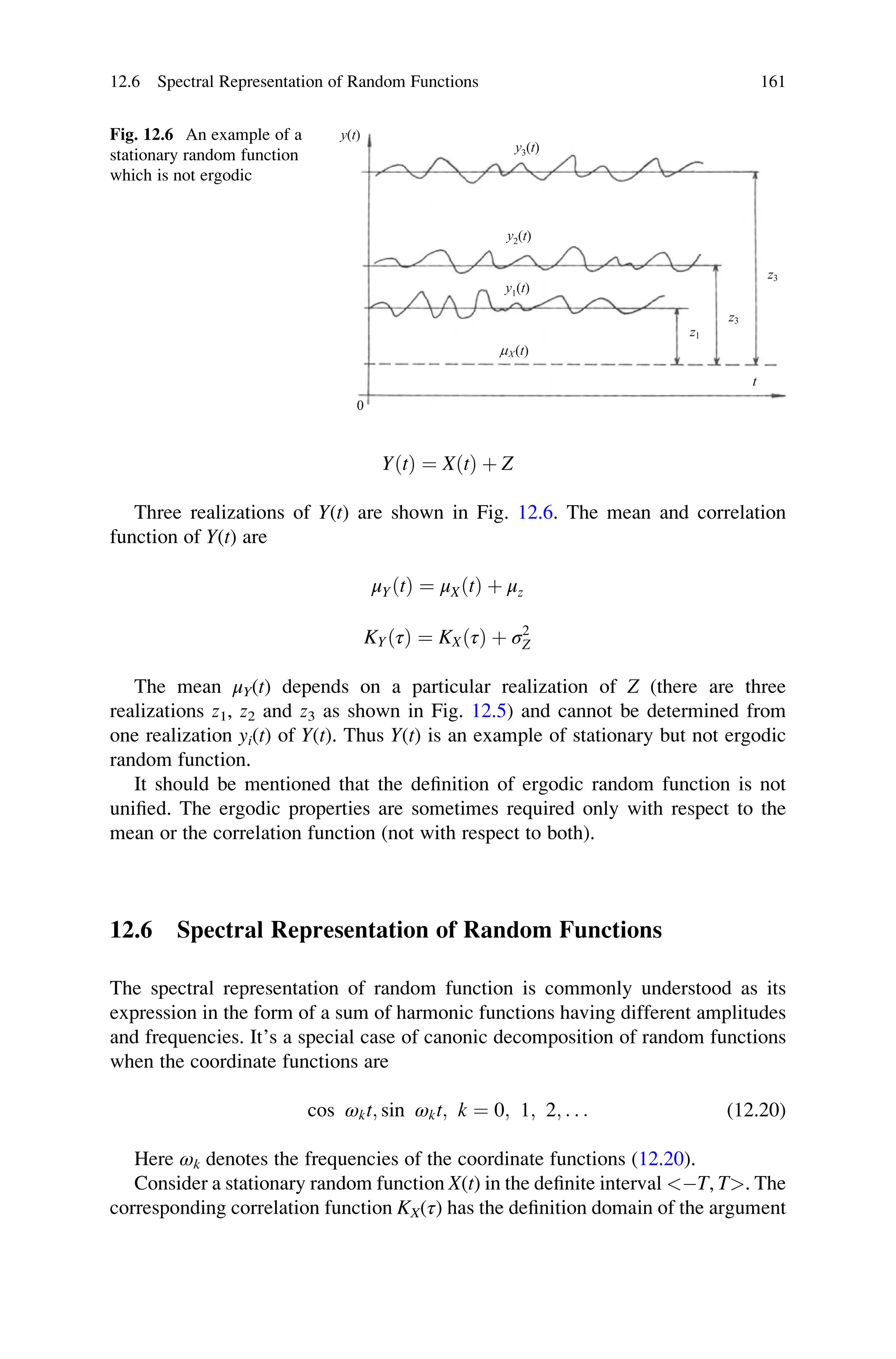 YðtÞ ¼ XðtÞ þ Z
Three realizations of Y(t) are shown in Fig. 12.6. The mean and correlation
function of Y(t) are
μYðtÞ ¼ μXðtÞ þ μz
KYðτÞ ¼ KXðτÞ þ σ2
Z
The mean μY(t) depends on a particular realization of Z (there are three
realizations z1, z2 and z3 as shown in Fig. 12.5) and cannot be determined from
one realization yi(t) of Y(t). Thus Y(t) is an example of stationary but not ergodic
random function.
It should be mentioned that the definition of ergodic random function is not
unified. The ergodic properties are sometimes required only with respect to the
mean or the correlation function (not with respect to both).
12.6 Spectral Representation of Random Functions
The spectral representation of random function is commonly understood as its
expression in the form of a sum of harmonic functions having different amplitudes
and frequencies. It’s a special case of canonic decomposition of random functions
when the coordinate functions are
cos ωkt; sin ωkt; k ¼ 0; 1; 2; . . . (12.20)
Here ωk denotes the frequencies of the coordinate functions (12.20).
Consider a stationary random function X(t) in the definite interval T, T. The
corresponding correlation function KX(τ) has the definition domain of the argument
y(t)
y2(t)
y3(t)
y1(t)
mX(t)
z3
t
z3
z1
0
Fig. 12.6 An example of a
stationary random function
which is not ergodic
12.6 Spectral Representation of Random Functions 161
 