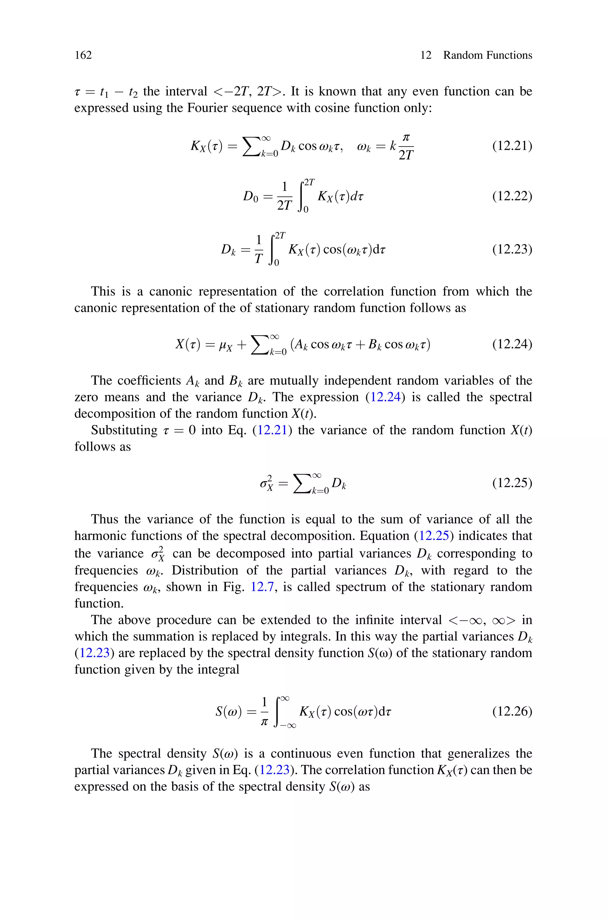 τ ¼ t1  t2 the interval 2T, 2T. It is known that any even function can be
expressed using the Fourier sequence with cosine function only:
KXðτÞ ¼
X1
k¼0
Dk cos ωkτ; ωk ¼ k
π
2T
(12.21)
D0 ¼
1
2T
ð2T
0
KXðτÞdτ (12.22)
Dk ¼
1
T
ð2T
0
KXðτÞ cosðωkτÞdτ (12.23)
This is a canonic representation of the correlation function from which the
canonic representation of the of stationary random function follows as
XðτÞ ¼ μX þ
X1
k¼0
ðAk cos ωkτ þ Bk cos ωkτÞ (12.24)
The coefficients Ak and Bk are mutually independent random variables of the
zero means and the variance Dk. The expression (12.24) is called the spectral
decomposition of the random function X(t).
Substituting τ ¼ 0 into Eq. (12.21) the variance of the random function X(t)
follows as
σ2
X ¼
X1
k¼0
Dk (12.25)
Thus the variance of the function is equal to the sum of variance of all the
harmonic functions of the spectral decomposition. Equation (12.25) indicates that
the variance σ2
X can be decomposed into partial variances Dk corresponding to
frequencies ωk. Distribution of the partial variances Dk, with regard to the
frequencies ωk, shown in Fig. 12.7, is called spectrum of the stationary random
function.
The above procedure can be extended to the infinite interval 1, 1 in
which the summation is replaced by integrals. In this way the partial variances Dk
(12.23) are replaced by the spectral density function S(ω) of the stationary random
function given by the integral
SðωÞ ¼
1
π
ð1
1
KXðτÞ cosðωτÞdτ (12.26)
The spectral density S(ω) is a continuous even function that generalizes the
partial variances Dk given in Eq. (12.23). The correlation function KX(τ) can then be
expressed on the basis of the spectral density S(ω) as
162 12 Random Functions
 