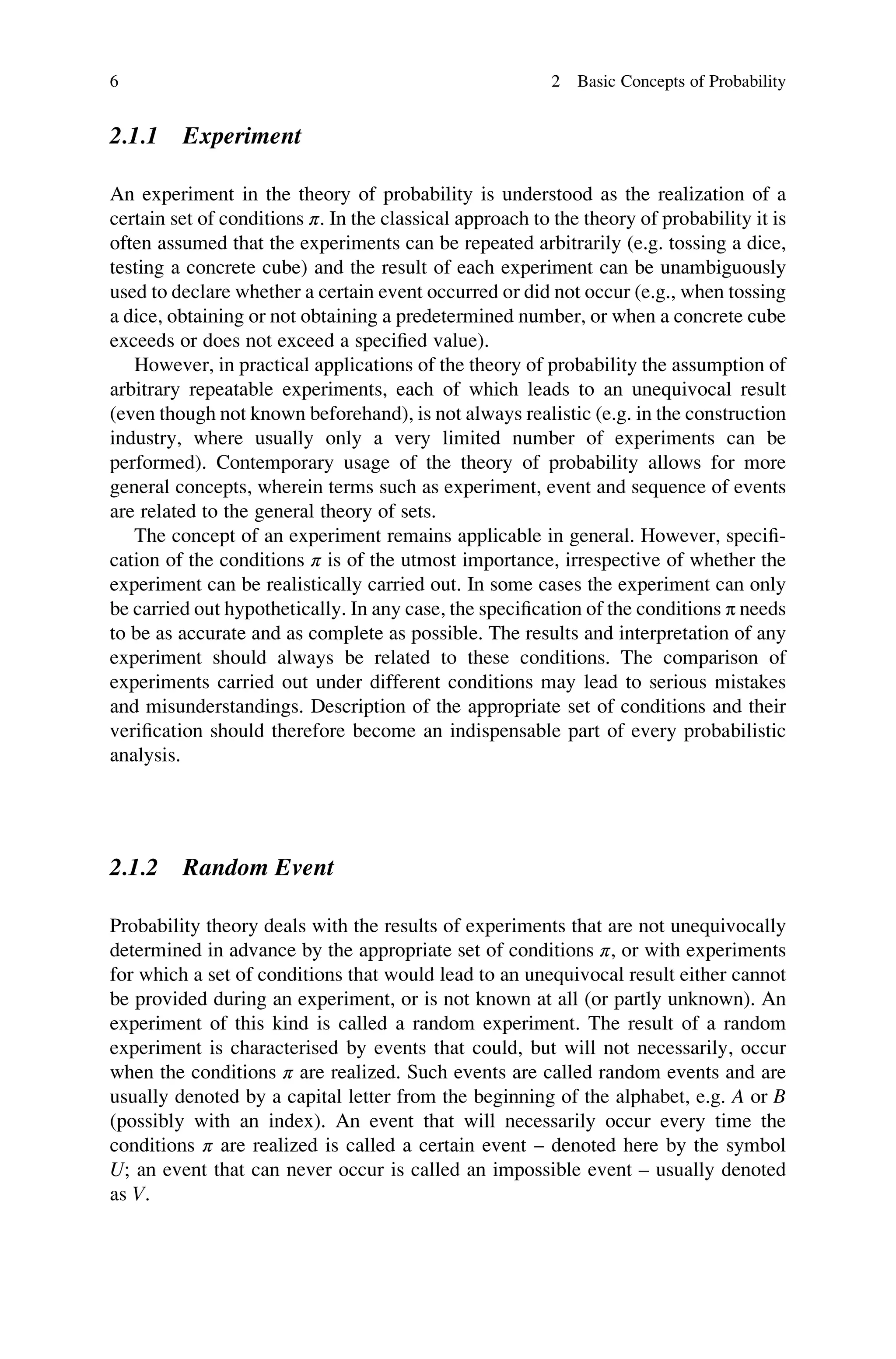 2.1.1 Experiment
An experiment in the theory of probability is understood as the realization of a
certain set of conditions π. In the classical approach to the theory of probability it is
often assumed that the experiments can be repeated arbitrarily (e.g. tossing a dice,
testing a concrete cube) and the result of each experiment can be unambiguously
used to declare whether a certain event occurred or did not occur (e.g., when tossing
a dice, obtaining or not obtaining a predetermined number, or when a concrete cube
exceeds or does not exceed a specified value).
However, in practical applications of the theory of probability the assumption of
arbitrary repeatable experiments, each of which leads to an unequivocal result
(even though not known beforehand), is not always realistic (e.g. in the construction
industry, where usually only a very limited number of experiments can be
performed). Contemporary usage of the theory of probability allows for more
general concepts, wherein terms such as experiment, event and sequence of events
are related to the general theory of sets.
The concept of an experiment remains applicable in general. However, specifi-
cation of the conditions π is of the utmost importance, irrespective of whether the
experiment can be realistically carried out. In some cases the experiment can only
be carried out hypothetically. In any case, the specification of the conditions π needs
to be as accurate and as complete as possible. The results and interpretation of any
experiment should always be related to these conditions. The comparison of
experiments carried out under different conditions may lead to serious mistakes
and misunderstandings. Description of the appropriate set of conditions and their
verification should therefore become an indispensable part of every probabilistic
analysis.
2.1.2 Random Event
Probability theory deals with the results of experiments that are not unequivocally
determined in advance by the appropriate set of conditions π, or with experiments
for which a set of conditions that would lead to an unequivocal result either cannot
be provided during an experiment, or is not known at all (or partly unknown). An
experiment of this kind is called a random experiment. The result of a random
experiment is characterised by events that could, but will not necessarily, occur
when the conditions π are realized. Such events are called random events and are
usually denoted by a capital letter from the beginning of the alphabet, e.g. A or B
(possibly with an index). An event that will necessarily occur every time the
conditions π are realized is called a certain event – denoted here by the symbol
U; an event that can never occur is called an impossible event – usually denoted
as V.
6 2 Basic Concepts of Probability
 