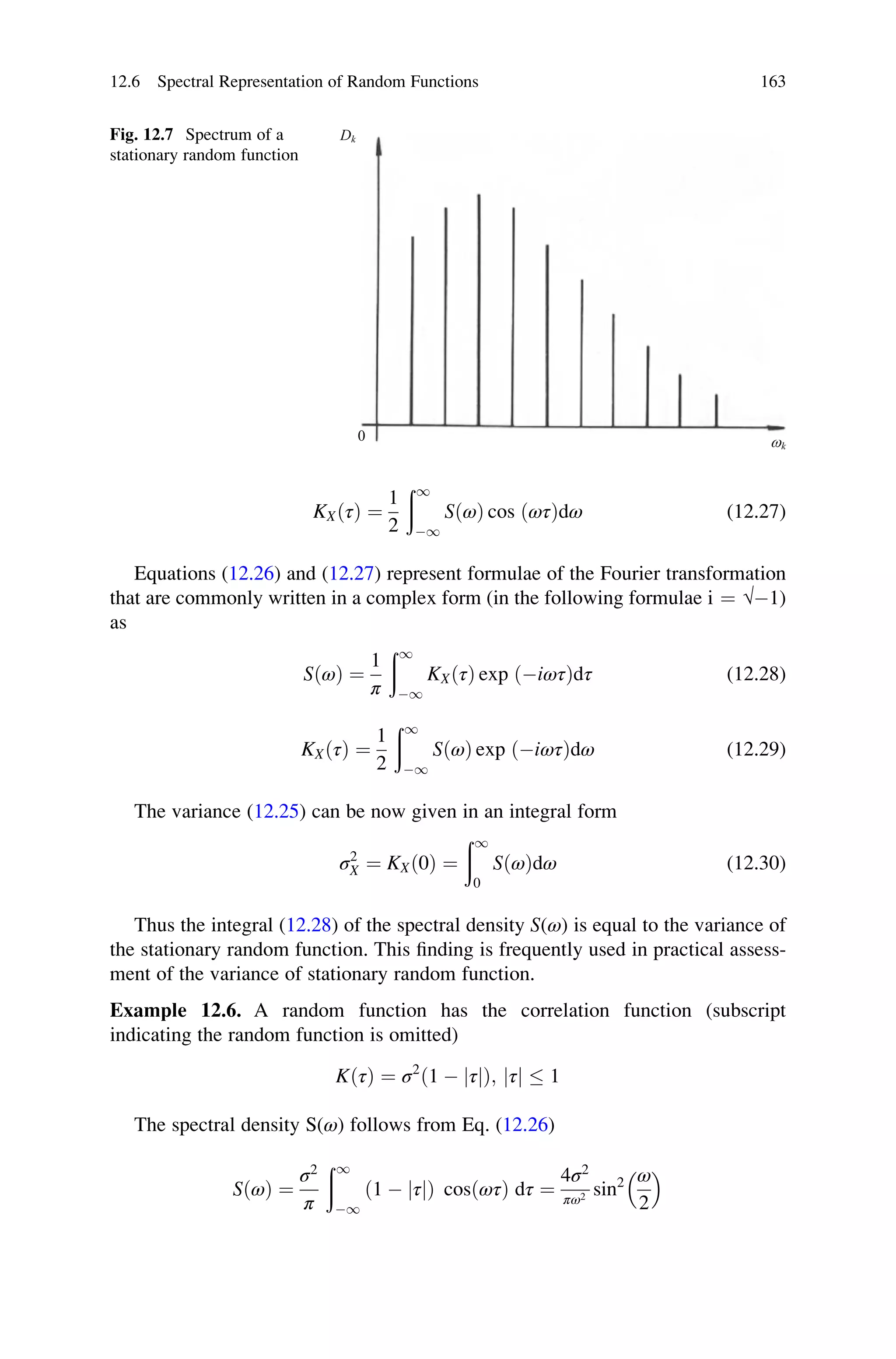 KXðτÞ ¼
1
2
ð1
1
SðωÞ cos ðωτÞdω (12.27)
Equations (12.26) and (12.27) represent formulae of the Fourier transformation
that are commonly written in a complex form (in the following formulae i ¼ √1)
as
SðωÞ ¼
1
π
ð1
1
KXðτÞ exp ðiωτÞdτ (12.28)
KXðτÞ ¼
1
2
ð1
1
SðωÞ exp ðiωτÞdω (12.29)
The variance (12.25) can be now given in an integral form
σ2
X ¼ KXð0Þ ¼
ð1
0
SðωÞdω (12.30)
Thus the integral (12.28) of the spectral density S(ω) is equal to the variance of
the stationary random function. This finding is frequently used in practical assess-
ment of the variance of stationary random function.
Example 12.6. A random function has the correlation function (subscript
indicating the random function is omitted)
KðτÞ ¼ σ2
ð1  jτ Þ;
j jτj  1
The spectral density S(ω) follows from Eq. (12.26)
SðωÞ ¼
σ2
π
ð1
1
ð1  τ
j jÞ cosðωτÞ dτ ¼
4σ2
πω2 sin2 ω
2
 
Dk
wk
0
Fig. 12.7 Spectrum of a
stationary random function
12.6 Spectral Representation of Random Functions 163
 