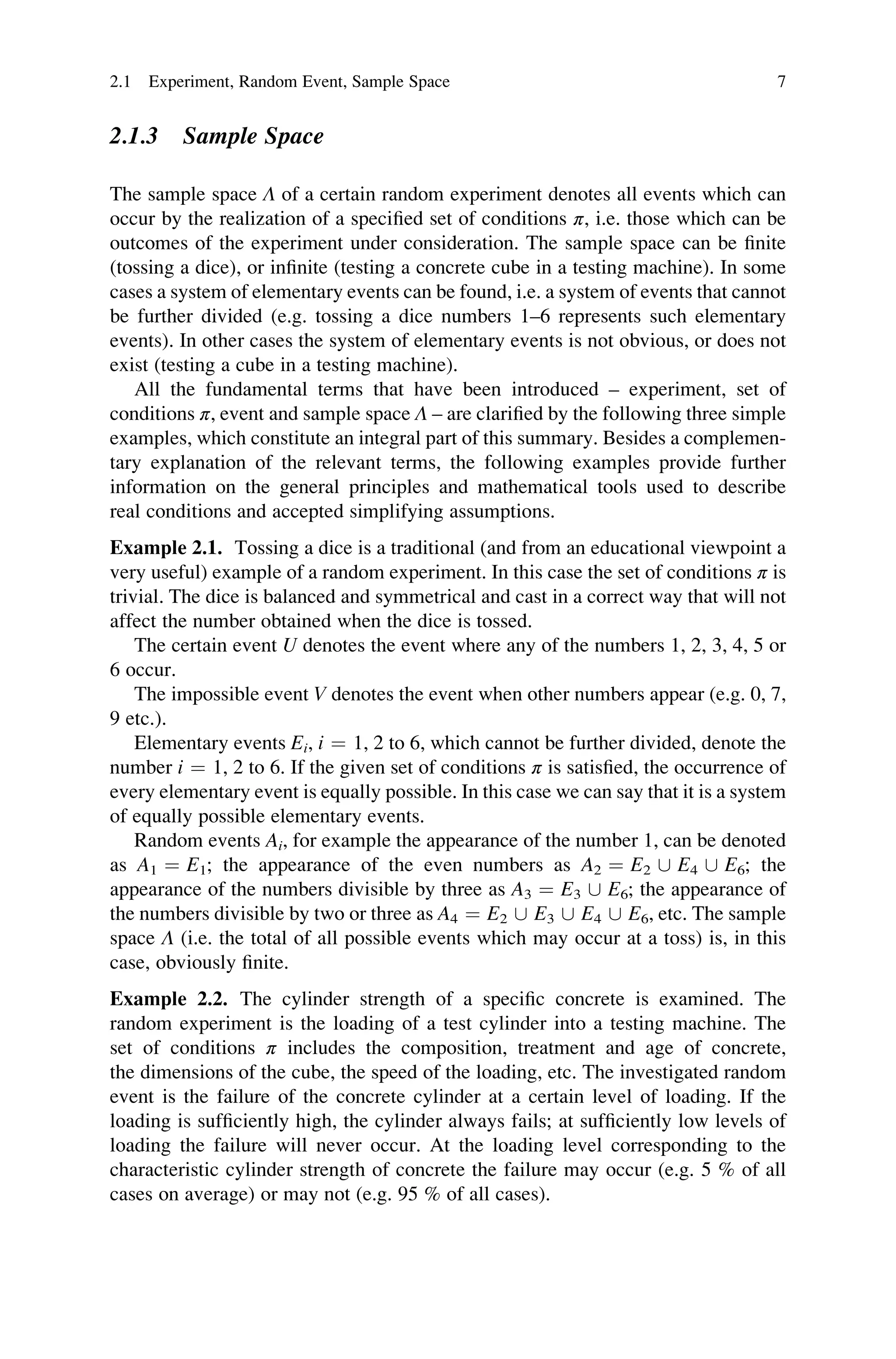 2.1.3 Sample Space
The sample space Λ of a certain random experiment denotes all events which can
occur by the realization of a specified set of conditions π, i.e. those which can be
outcomes of the experiment under consideration. The sample space can be finite
(tossing a dice), or infinite (testing a concrete cube in a testing machine). In some
cases a system of elementary events can be found, i.e. a system of events that cannot
be further divided (e.g. tossing a dice numbers 1–6 represents such elementary
events). In other cases the system of elementary events is not obvious, or does not
exist (testing a cube in a testing machine).
All the fundamental terms that have been introduced – experiment, set of
conditions π, event and sample space Λ – are clarified by the following three simple
examples, which constitute an integral part of this summary. Besides a complemen-
tary explanation of the relevant terms, the following examples provide further
information on the general principles and mathematical tools used to describe
real conditions and accepted simplifying assumptions.
Example 2.1. Tossing a dice is a traditional (and from an educational viewpoint a
very useful) example of a random experiment. In this case the set of conditions π is
trivial. The dice is balanced and symmetrical and cast in a correct way that will not
affect the number obtained when the dice is tossed.
The certain event U denotes the event where any of the numbers 1, 2, 3, 4, 5 or
6 occur.
The impossible event V denotes the event when other numbers appear (e.g. 0, 7,
9 etc.).
Elementary events Ei, i ¼ 1, 2 to 6, which cannot be further divided, denote the
number i ¼ 1, 2 to 6. If the given set of conditions π is satisfied, the occurrence of
every elementary event is equally possible. In this case we can say that it is a system
of equally possible elementary events.
Random events Ai, for example the appearance of the number 1, can be denoted
as A1 ¼ E1; the appearance of the even numbers as A2 ¼ E2 [ E4 [ E6; the
appearance of the numbers divisible by three as A3 ¼ E3 [ E6; the appearance of
the numbers divisible by two or three as A4 ¼ E2 [ E3 [ E4 [ E6, etc. The sample
space Λ (i.e. the total of all possible events which may occur at a toss) is, in this
case, obviously finite.
Example 2.2. The cylinder strength of a specific concrete is examined. The
random experiment is the loading of a test cylinder into a testing machine. The
set of conditions π includes the composition, treatment and age of concrete,
the dimensions of the cube, the speed of the loading, etc. The investigated random
event is the failure of the concrete cylinder at a certain level of loading. If the
loading is sufficiently high, the cylinder always fails; at sufficiently low levels of
loading the failure will never occur. At the loading level corresponding to the
characteristic cylinder strength of concrete the failure may occur (e.g. 5 % of all
cases on average) or may not (e.g. 95 % of all cases).
2.1 Experiment, Random Event, Sample Space 7
 
