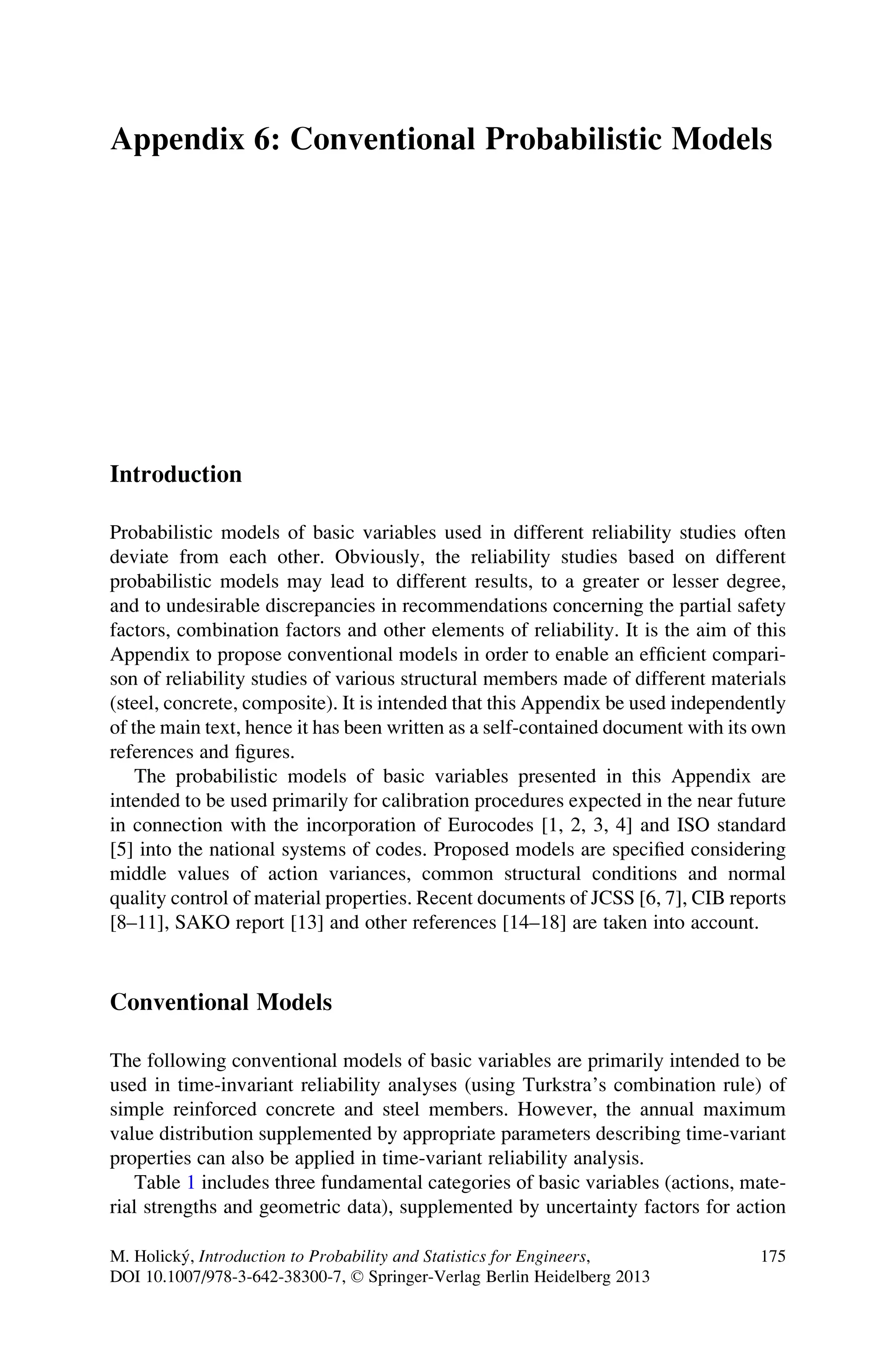 Appendix 6: Conventional Probabilistic Models
Introduction
Probabilistic models of basic variables used in different reliability studies often
deviate from each other. Obviously, the reliability studies based on different
probabilistic models may lead to different results, to a greater or lesser degree,
and to undesirable discrepancies in recommendations concerning the partial safety
factors, combination factors and other elements of reliability. It is the aim of this
Appendix to propose conventional models in order to enable an efficient compari-
son of reliability studies of various structural members made of different materials
(steel, concrete, composite). It is intended that this Appendix be used independently
of the main text, hence it has been written as a self-contained document with its own
references and figures.
The probabilistic models of basic variables presented in this Appendix are
intended to be used primarily for calibration procedures expected in the near future
in connection with the incorporation of Eurocodes [1, 2, 3, 4] and ISO standard
[5] into the national systems of codes. Proposed models are specified considering
middle values of action variances, common structural conditions and normal
quality control of material properties. Recent documents of JCSS [6, 7], CIB reports
[8–11], SAKO report [13] and other references [14–18] are taken into account.
Conventional Models
The following conventional models of basic variables are primarily intended to be
used in time-invariant reliability analyses (using Turkstra’s combination rule) of
simple reinforced concrete and steel members. However, the annual maximum
value distribution supplemented by appropriate parameters describing time-variant
properties can also be applied in time-variant reliability analysis.
Table 1 includes three fundamental categories of basic variables (actions, mate-
rial strengths and geometric data), supplemented by uncertainty factors for action
M. Holický, Introduction to Probability and Statistics for Engineers,
DOI 10.1007/978-3-642-38300-7, © Springer-Verlag Berlin Heidelberg 2013
175
 