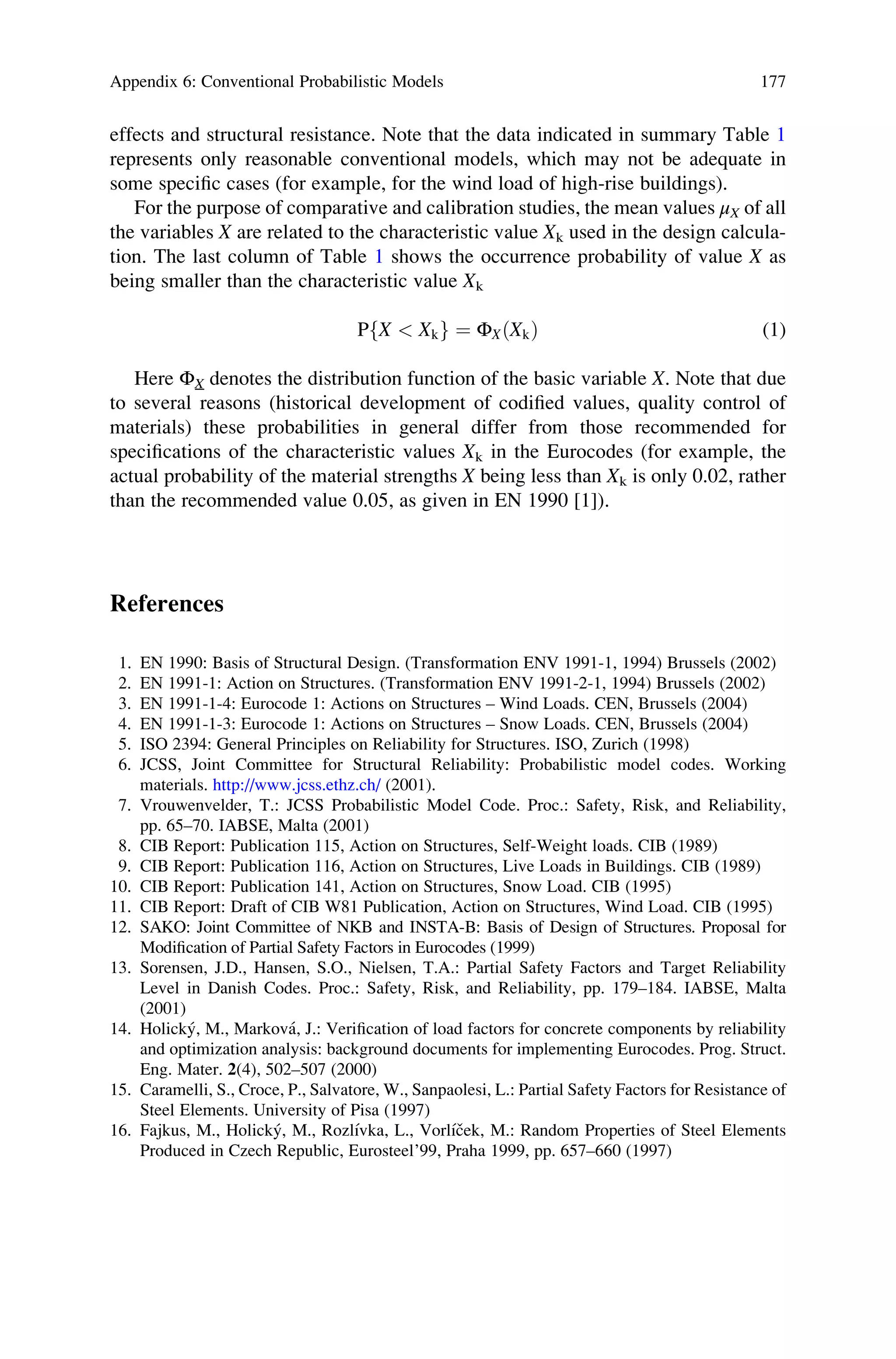 effects and structural resistance. Note that the data indicated in summary Table 1
represents only reasonable conventional models, which may not be adequate in
some specific cases (for example, for the wind load of high-rise buildings).
For the purpose of comparative and calibration studies, the mean values μX of all
the variables X are related to the characteristic value Xk used in the design calcula-
tion. The last column of Table 1 shows the occurrence probability of value X as
being smaller than the characteristic value Xk
P X  Xk
f g ¼ ΦX Xk
ð Þ (1)
Here ΦX denotes the distribution function of the basic variable X. Note that due
to several reasons (historical development of codified values, quality control of
materials) these probabilities in general differ from those recommended for
specifications of the characteristic values Xk in the Eurocodes (for example, the
actual probability of the material strengths X being less than Xk is only 0.02, rather
than the recommended value 0.05, as given in EN 1990 [1]).
References
1. EN 1990: Basis of Structural Design. (Transformation ENV 1991-1, 1994) Brussels (2002)
2. EN 1991-1: Action on Structures. (Transformation ENV 1991-2-1, 1994) Brussels (2002)
3. EN 1991-1-4: Eurocode 1: Actions on Structures – Wind Loads. CEN, Brussels (2004)
4. EN 1991-1-3: Eurocode 1: Actions on Structures – Snow Loads. CEN, Brussels (2004)
5. ISO 2394: General Principles on Reliability for Structures. ISO, Zurich (1998)
6. JCSS, Joint Committee for Structural Reliability: Probabilistic model codes. Working
materials. http://www.jcss.ethz.ch/ (2001).
7. Vrouwenvelder, T.: JCSS Probabilistic Model Code. Proc.: Safety, Risk, and Reliability,
pp. 65–70. IABSE, Malta (2001)
8. CIB Report: Publication 115, Action on Structures, Self-Weight loads. CIB (1989)
9. CIB Report: Publication 116, Action on Structures, Live Loads in Buildings. CIB (1989)
10. CIB Report: Publication 141, Action on Structures, Snow Load. CIB (1995)
11. CIB Report: Draft of CIB W81 Publication, Action on Structures, Wind Load. CIB (1995)
12. SAKO: Joint Committee of NKB and INSTA-B: Basis of Design of Structures. Proposal for
Modification of Partial Safety Factors in Eurocodes (1999)
13. Sorensen, J.D., Hansen, S.O., Nielsen, T.A.: Partial Safety Factors and Target Reliability
Level in Danish Codes. Proc.: Safety, Risk, and Reliability, pp. 179–184. IABSE, Malta
(2001)
14. Holický, M., Marková, J.: Verification of load factors for concrete components by reliability
and optimization analysis: background documents for implementing Eurocodes. Prog. Struct.
Eng. Mater. 2(4), 502–507 (2000)
15. Caramelli, S., Croce, P., Salvatore, W., Sanpaolesi, L.: Partial Safety Factors for Resistance of
Steel Elements. University of Pisa (1997)
16. Fajkus, M., Holický, M., Rozlı́vka, L., Vorlı́ček, M.: Random Properties of Steel Elements
Produced in Czech Republic, Eurosteel’99, Praha 1999, pp. 657–660 (1997)
Appendix 6: Conventional Probabilistic Models 177
 