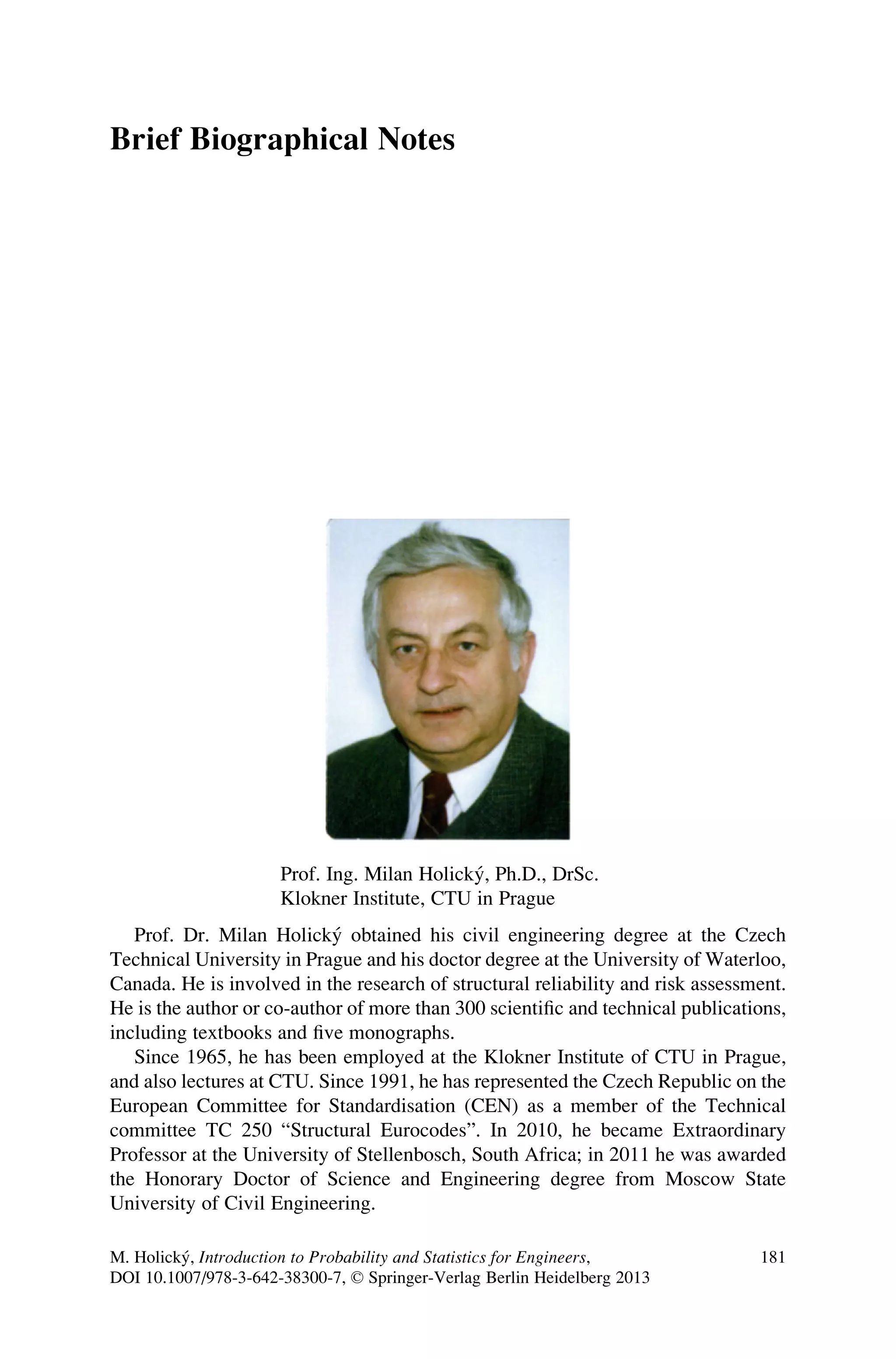 Brief Biographical Notes
Prof. Ing. Milan Holický, Ph.D., DrSc.
Klokner Institute, CTU in Prague
Prof. Dr. Milan Holický obtained his civil engineering degree at the Czech
Technical University in Prague and his doctor degree at the University of Waterloo,
Canada. He is involved in the research of structural reliability and risk assessment.
He is the author or co-author of more than 300 scientific and technical publications,
including textbooks and five monographs.
Since 1965, he has been employed at the Klokner Institute of CTU in Prague,
and also lectures at CTU. Since 1991, he has represented the Czech Republic on the
European Committee for Standardisation (CEN) as a member of the Technical
committee TC 250 “Structural Eurocodes”. In 2010, he became Extraordinary
Professor at the University of Stellenbosch, South Africa; in 2011 he was awarded
the Honorary Doctor of Science and Engineering degree from Moscow State
University of Civil Engineering.
M. Holický, Introduction to Probability and Statistics for Engineers,
DOI 10.1007/978-3-642-38300-7, © Springer-Verlag Berlin Heidelberg 2013
181
 